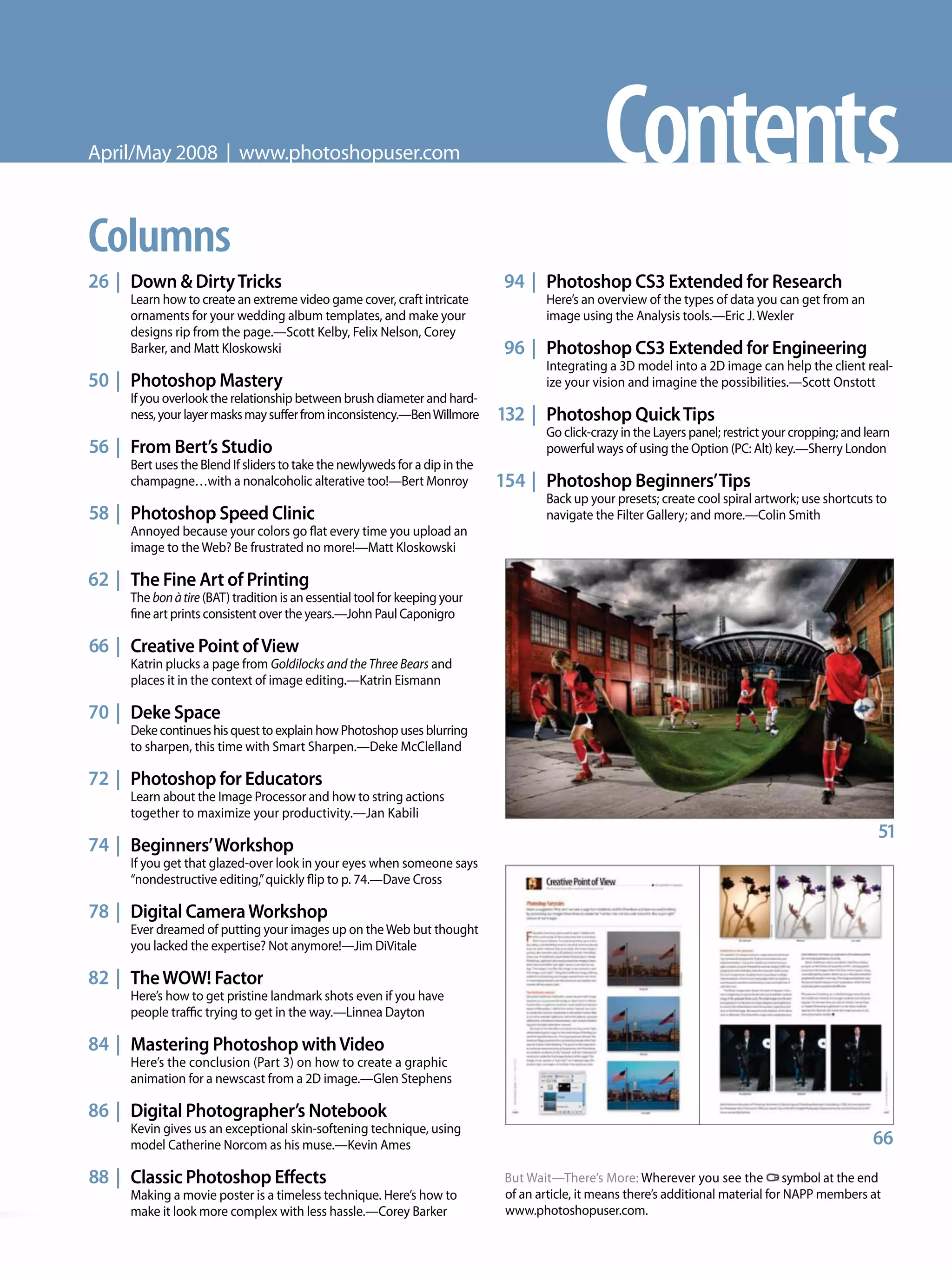 But Wait—There’s More: Wherever you see the symbol at the end
of an article, it means there’s additional material for NAPP members at
www.photoshopuser.com.
Columns
26 | Down & DirtyTricks
Learn how to create an extreme video game cover, craft intricate
ornaments for your wedding album templates, and make your
designs rip from the page.—Scott Kelby, Felix Nelson, Corey
Barker, and Matt Kloskowski
50 | Photoshop Mastery
If you overlook the relationship between brush diameter and hard-
ness,yourlayermasksmaysufferfrominconsistency.—BenWillmore
56 | From Bert’s Studio
Bert uses the Blend If sliders to take the newlyweds for a dip in the
champagne…with a nonalcoholic alterative too!—Bert Monroy
58 | Photoshop Speed Clinic
Annoyed because your colors go flat every time you upload an
image to the Web? Be frustrated no more!—Matt Kloskowski
62 | The Fine Art of Printing
The bonàtire (BAT) tradition is an essential tool for keeping your
fine art prints consistent over the years.—John Paul Caponigro
66 | Creative Point ofView
Katrin plucks a page from Goldilocks and the Three Bears and
places it in the context of image editing.—Katrin Eismann
70 | Deke Space
Deke continues his quest to explain how Photoshop uses blurring
to sharpen, this time with Smart Sharpen.—Deke McClelland
72 | Photoshop for Educators
Learn about the Image Processor and how to string actions
together to maximize your productivity.—Jan Kabili
74 | Beginners’Workshop
If you get that glazed-over look in your eyes when someone says
“nondestructive editing,”quickly flip to p. 74.—Dave Cross
78 | Digital CameraWorkshop
Ever dreamed of putting your images up on theWeb but thought
you lacked the expertise? Not anymore!—Jim DiVitale
82 | TheWOW! Factor
Here’s how to get pristine landmark shots even if you have
people traffic trying to get in the way.—Linnea Dayton
84 | Mastering Photoshop withVideo
Here’s the conclusion (Part 3) on how to create a graphic
animation for a newscast from a 2D image.—Glen Stephens
86 | Digital Photographer’s Notebook
Kevin gives us an exceptional skin-softening technique, using
model Catherine Norcom as his muse.—Kevin Ames
88 | Classic Photoshop Effects
Making a movie poster is a timeless technique. Here’s how to
make it look more complex with less hassle.—Corey Barker
94 | Photoshop CS3 Extended for Research
Here’s an overview of the types of data you can get from an
image using the Analysis tools.—Eric J. Wexler
96 | Photoshop CS3 Extended for Engineering
Integrating a 3D model into a 2D image can help the client real-
ize your vision and imagine the possibilities.—Scott Onstott
132 | Photoshop QuickTips
Go click-crazy in the Layers panel; restrict your cropping; and learn
powerful ways of using the Option (PC: Alt) key.—Sherry London
154 | Photoshop Beginners’Tips
Back up your presets; create cool spiral artwork; use shortcuts to
navigate the Filter Gallery; and more.—Colin Smith
51
ContentsApril/May 2008 | www.photoshopuser.com
66
 