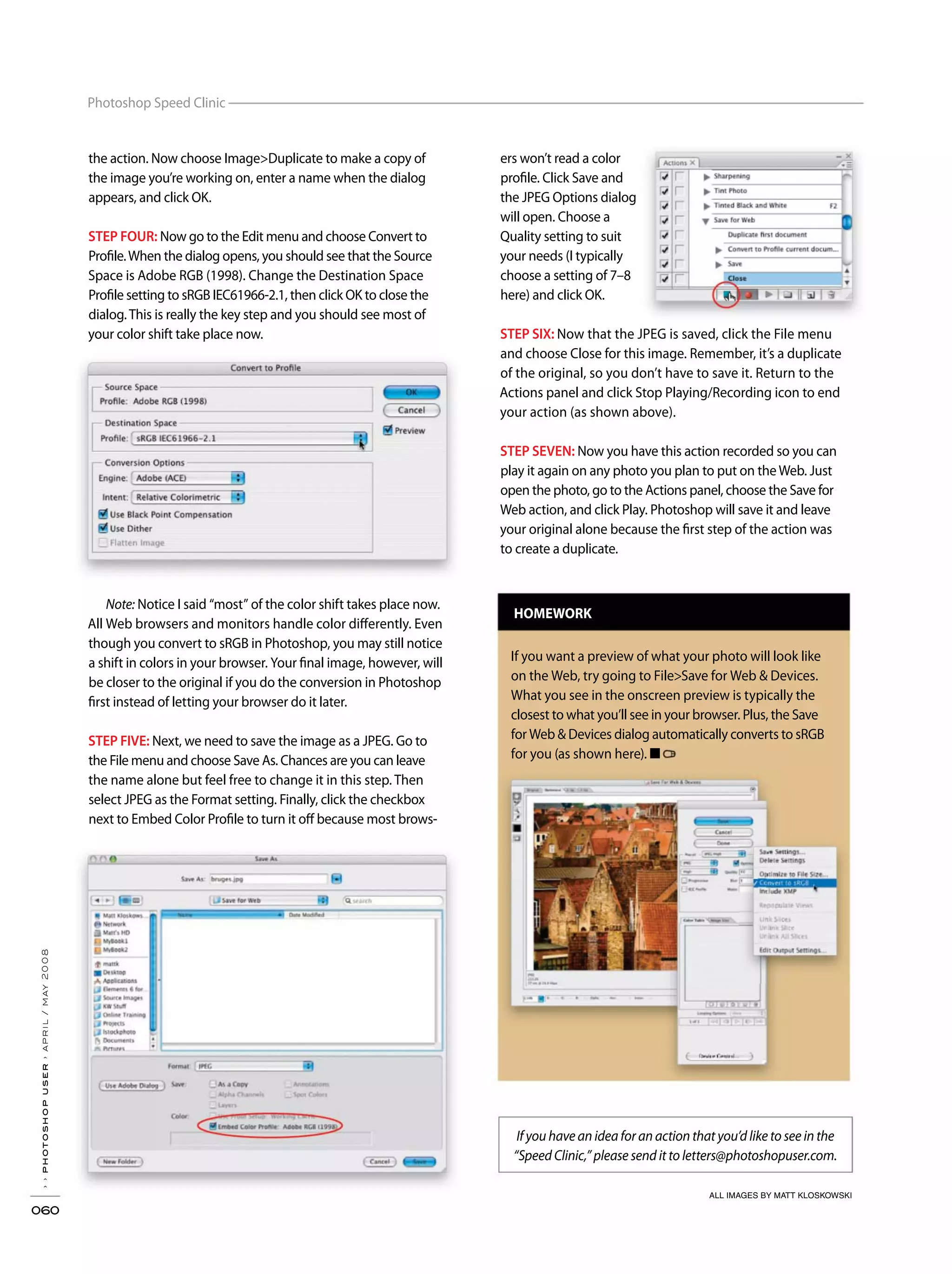 ››photoshopuser›april/may2008
060
Photoshop Speed Clinic
the action. Now choose Image>Duplicate to make a copy of
the image you’re working on, enter a name when the dialog
appears, and click OK.
STEP FOUR: Now go to the Edit menu and choose Convert to
Profile.When the dialog opens, you should see that the Source
Space is Adobe RGB (1998). Change the Destination Space
Profile setting to sRGB IEC61966-2.1, then click OK to close the
dialog.This is really the key step and you should see most of
your color shift take place now.
Note: Notice I said “most” of the color shift takes place now.
All Web browsers and monitors handle color differently. Even
though you convert to sRGB in Photoshop, you may still notice
a shift in colors in your browser. Your final image, however, will
be closer to the original if you do the conversion in Photoshop
first instead of letting your browser do it later.
STEP FIVE: Next, we need to save the image as a JPEG. Go to
the File menu and choose Save As. Chances are you can leave
the name alone but feel free to change it in this step. Then
select JPEG as the Format setting. Finally, click the checkbox
next to Embed Color Profile to turn it off because most brows-
ers won’t read a color
profile. Click Save and
the JPEG Options dialog
will open. Choose a
Quality setting to suit
your needs (I typically
choose a setting of 7–8
here) and click OK.
STEP SIX: Now that the JPEG is saved, click the File menu
and choose Close for this image. Remember, it’s a duplicate
of the original, so you don’t have to save it. Return to the
Actions panel and click Stop Playing/Recording icon to end
your action (as shown above).
STEP SEVEN: Now you have this action recorded so you can
play it again on any photo you plan to put on theWeb. Just
open the photo, go to the Actions panel, choose the Save for
Web action, and click Play. Photoshop will save it and leave
your original alone because the first step of the action was
to create a duplicate.
HOMEWORK
If you want a preview of what your photo will look like
on the Web, try going to File>Save for Web & Devices.
What you see in the onscreen preview is typically the
closest to what you’ll see in your browser. Plus, the Save
for Web & Devices dialog automatically converts to sRGB
for you (as shown here). ■
If you have an idea for an action that you’d like to see in the
“Speed Clinic,” please send it to letters@photoshopuser.com.
ALL IMAGES BY MATT KLOSKOWSKI
 