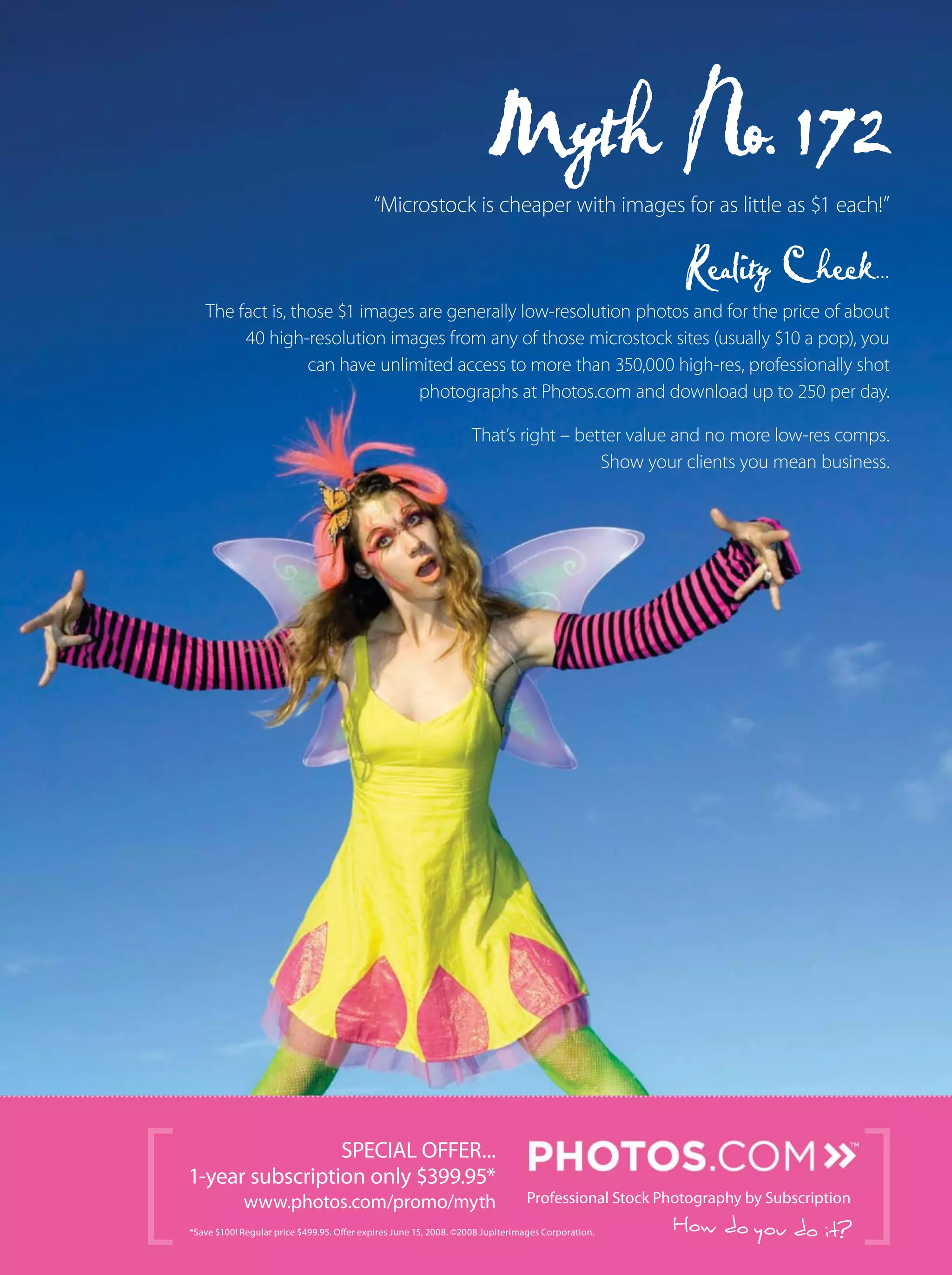 [ How do you do it?*Save $100! Regular price $499.95. Offer expires June 15, 2008. ©2008 Jupiterimages Corporation.
“Microstock is cheaper with images for as little as $1 each!”
The fact is, those $1 images are generally low-resolution photos and for the price of about
40 high-resolution images from any of those microstock sites (usually $10 a pop), you
can have unlimited access to more than 350,000 high-res, professionally shot
photographs at Photos.com and download up to 250 per day.
That’s right – better value and no more low-res comps.
Show your clients you mean business.
SPECIAL OFFER...
1-year subscription only $399.95*
www.photos.com/promo/myth Professional Stock Photography by Subscription
]
 