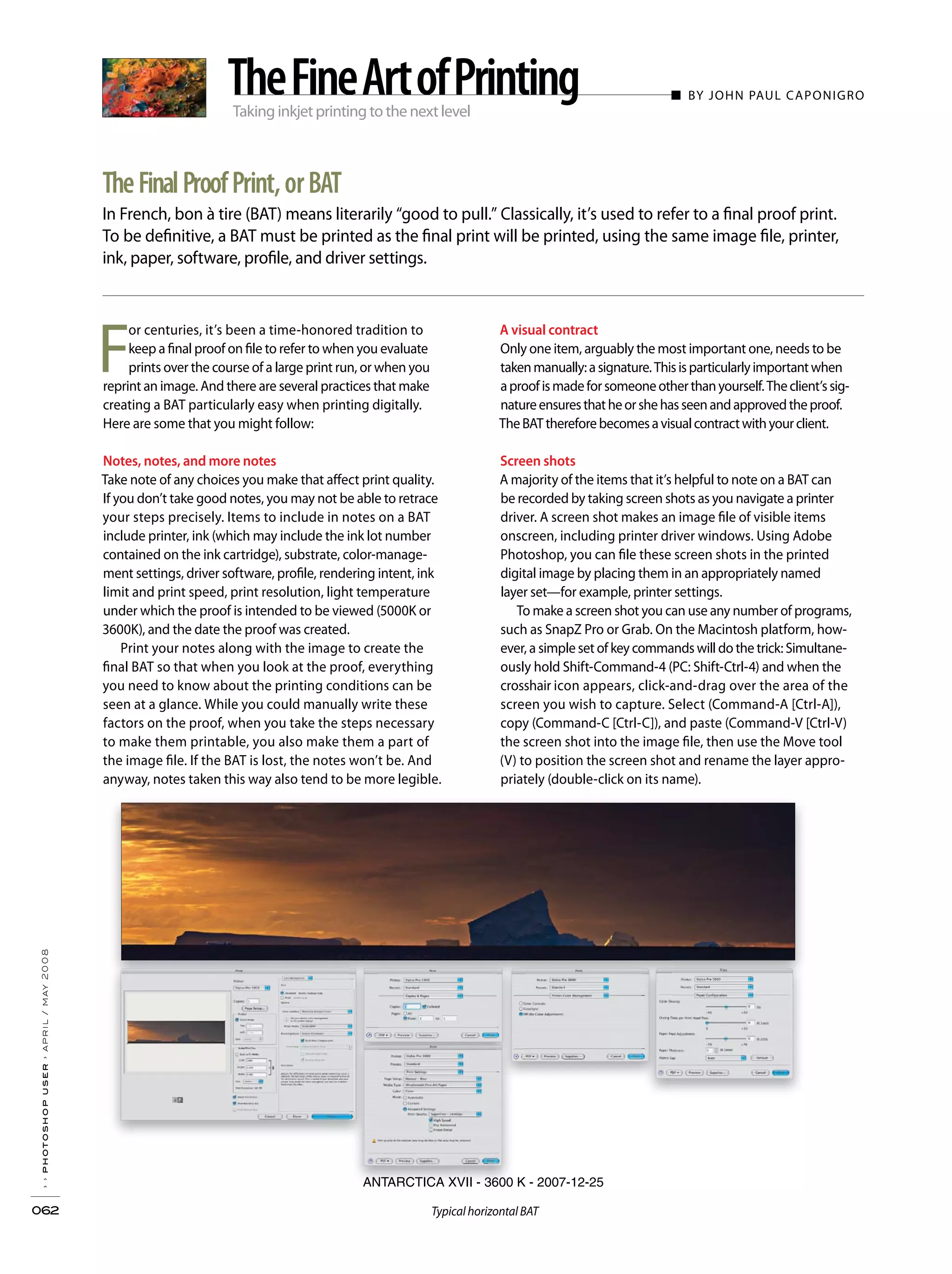 Taking inkjet printing to the next level
■ BY JOHN PAUL CAPONIGRO
In French, bon à tire (BAT) means literarily “good to pull.” Classically, it’s used to refer to a final proof print.
To be definitive, a BAT must be printed as the final print will be printed, using the same image file, printer,
ink, paper, software, profile, and driver settings.
››photoshopuser›april/may2008
062
TheFinalProofPrint,orBAT
TheFineArtofPrinting
ANTARCTICA XVII - 3600 K - 2007-12-25
A visual contract
Only one item, arguably the most important one, needs to be
takenmanually:asignature.Thisisparticularlyimportantwhen
aproofismadeforsomeoneotherthanyourself.Theclient’ssig-
natureensuresthatheorshehasseenandapprovedtheproof.
TheBATthereforebecomesavisualcontractwithyourclient.
Screen shots
A majority of the items that it’s helpful to note on a BAT can
be recorded by taking screen shots as you navigate a printer
driver. A screen shot makes an image file of visible items
onscreen, including printer driver windows. Using Adobe
Photoshop, you can file these screen shots in the printed
digital image by placing them in an appropriately named
layer set—for example, printer settings.
To make a screen shot you can use any number of programs,
such as SnapZ Pro or Grab. On the Macintosh platform, how-
ever, a simple set of key commands will do the trick: Simultane-
ously hold Shift-Command-4 (PC: Shift-Ctrl-4) and when the
crosshair icon appears, click-and-drag over the area of the
screen you wish to capture. Select (Command-A [Ctrl-A]),
copy (Command-C [Ctrl-C]), and paste (Command-V [Ctrl-V)
the screen shot into the image file, then use the Move tool
(V) to position the screen shot and rename the layer appro-
priately (double-click on its name).
F
or centuries, it’s been a time-honored tradition to
keep a final proof on file to refer to when you evaluate
prints over the course of a large print run, or when you
reprint an image. And there are several practices that make
creating a BAT particularly easy when printing digitally.
Here are some that you might follow:
Notes, notes, and more notes
Take note of any choices you make that affect print quality.
If you don’t take good notes, you may not be able to retrace
your steps precisely. Items to include in notes on a BAT
include printer, ink (which may include the ink lot number
contained on the ink cartridge), substrate, color-manage-
ment settings, driver software, profile, rendering intent, ink
limit and print speed, print resolution, light temperature
under which the proof is intended to be viewed (5000K or
3600K), and the date the proof was created.
Print your notes along with the image to create the
final BAT so that when you look at the proof, everything
you need to know about the printing conditions can be
seen at a glance. While you could manually write these
factors on the proof, when you take the steps necessary
to make them printable, you also make them a part of
the image file. If the BAT is lost, the notes won’t be. And
anyway, notes taken this way also tend to be more legible.
Typical horizontal BAT
 
