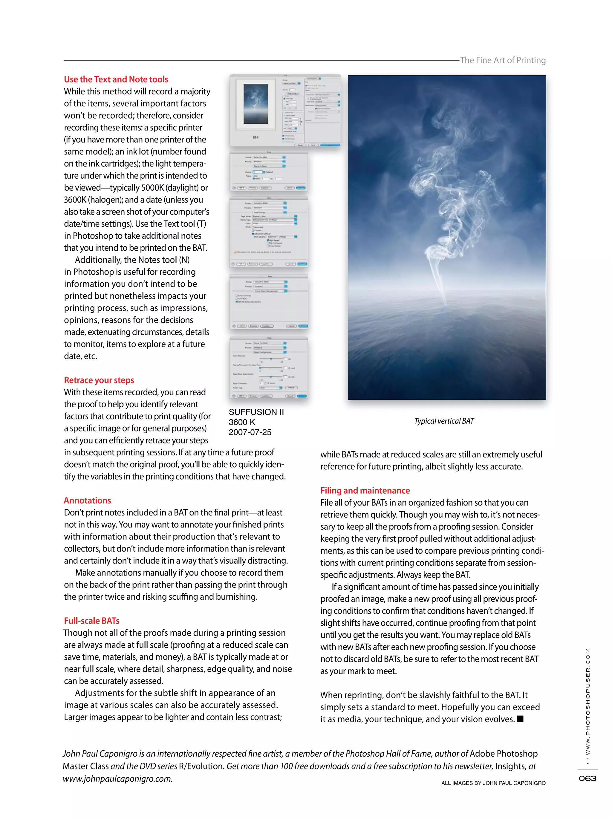 ››www.photoshopuser.com
063
The Fine Art of Printing
ALL IMAGES BY JOHN PAUL CAPONIGRO
SUFFUSION II
3600 K
2007-07-25
John Paul Caponigro is an internationally respected fine artist, a member of the Photoshop Hall of Fame, author of Adobe Photoshop
Master Class and the DVD series R/Evolution. Get more than 100 free downloads and a free subscription to his newsletter, Insights, at
www.johnpaulcaponigro.com.
Use the Text and Note tools
While this method will record a majority
of the items, several important factors
won’t be recorded; therefore, consider
recording these items: a specific printer
(if you have more than one printer of the
same model); an ink lot (number found
on the ink cartridges); the light tempera-
ture under which the print is intended to
be viewed—typically 5000K (daylight) or
3600K (halogen); and a date (unless you
alsotakeascreenshotofyourcomputer’s
date/time settings). Use the Text tool (T)
in Photoshop to take additional notes
that you intend to be printed on the BAT.
Additionally, the Notes tool (N)
in Photoshop is useful for recording
information you don’t intend to be
printed but nonetheless impacts your
printing process, such as impressions,
opinions, reasons for the decisions
made,extenuatingcircumstances,details
to monitor, items to explore at a future
date, etc.
Retrace your steps
With these items recorded, you can read
the proof to help you identify relevant
factors that contribute to print quality (for
a specific image or for general purposes)
and you can efficiently retrace your steps
in subsequent printing sessions. If at any time a future proof
doesn’t match the original proof, you’ll be able to quickly iden-
tify the variables in the printing conditions that have changed.
Annotations
Don’t print notes included in a BAT on the final print—at least
not in this way. You may want to annotate your finished prints
with information about their production that’s relevant to
collectors, but don’t include more information than is relevant
and certainly don’t include it in a way that’s visually distracting.
Make annotations manually if you choose to record them
on the back of the print rather than passing the print through
the printer twice and risking scuffing and burnishing.
Full-scale BATs
Though not all of the proofs made during a printing session
are always made at full scale (proofing at a reduced scale can
save time, materials, and money), a BAT is typically made at or
near full scale, where detail, sharpness, edge quality, and noise
can be accurately assessed.
Adjustments for the subtle shift in appearance of an
image at various scales can also be accurately assessed.
Larger images appear to be lighter and contain less contrast;
while BATs made at reduced scales are still an extremely useful
reference for future printing, albeit slightly less accurate.
Filing and maintenance
File all of your BATs in an organized fashion so that you can
retrieve them quickly. Though you may wish to, it’s not neces-
sary to keep all the proofs from a proofing session. Consider
keeping the very first proof pulled without additional adjust-
ments, as this can be used to compare previous printing condi-
tions with current printing conditions separate from session-
specific adjustments. Always keep the BAT.
If a significant amount of time has passed since you initially
proofed an image, make a new proof using all previous proof-
ing conditions to confirm that conditions haven’t changed. If
slight shifts have occurred, continue proofing from that point
until you get the results you want. You may replace old BATs
with new BATs after each new proofing session. If you choose
not to discard old BATs, be sure to refer to the most recent BAT
as your mark to meet.
When reprinting, don’t be slavishly faithful to the BAT. It
simply sets a standard to meet. Hopefully you can exceed
it as media, your technique, and your vision evolves. ■
Typical vertical BAT
 