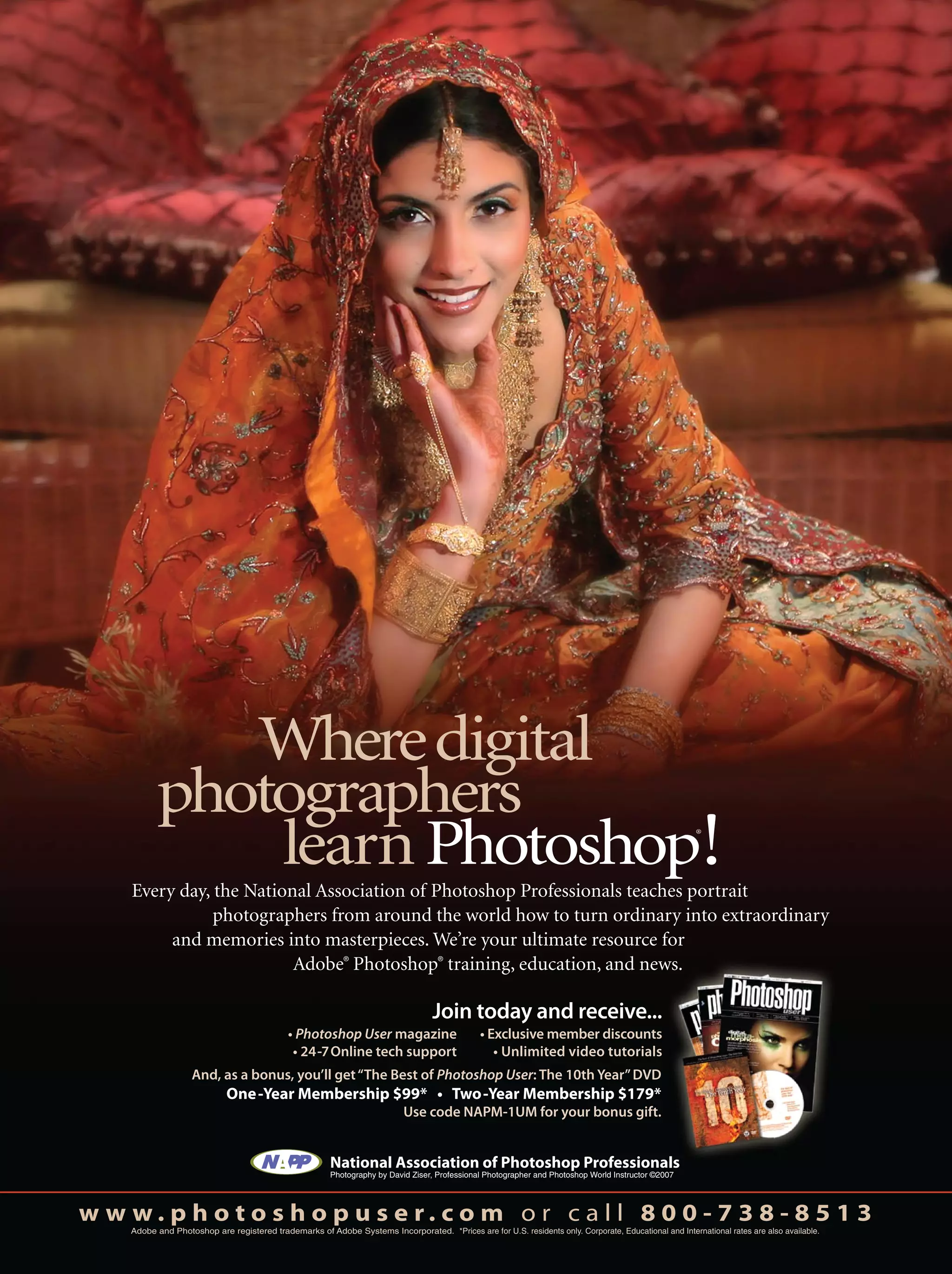 Join today and receive...
National Association of Photoshop Professionals
Photography by David Ziser, Professional Photographer and Photoshop World Instructor ©2007
w w w . p h o t o s h o p u s e r . c o m o r c a l l 8 0 0 - 7 3 8 - 8 5 1 3
Adobe and Photoshop are registered trademarks of Adobe Systems Incorporated. *Prices are for U.S. residents only. Corporate, Educational and International rates are also available.
And, as a bonus, you’ll get“The Best of Photoshop User: The 10th Year”DVD
Use code NAPM-1UM for your bonus gift.
Wheredigital
photographers
learnPhotoshop®
!Every day, the National Association of Photoshop Professionals teaches portrait
photographers from around the world how to turn ordinary into extraordinary
and memories into masterpieces. We’re your ultimate resource for
Adobe®
Photoshop®
training, education, and news.
Photoshop User magazine
 