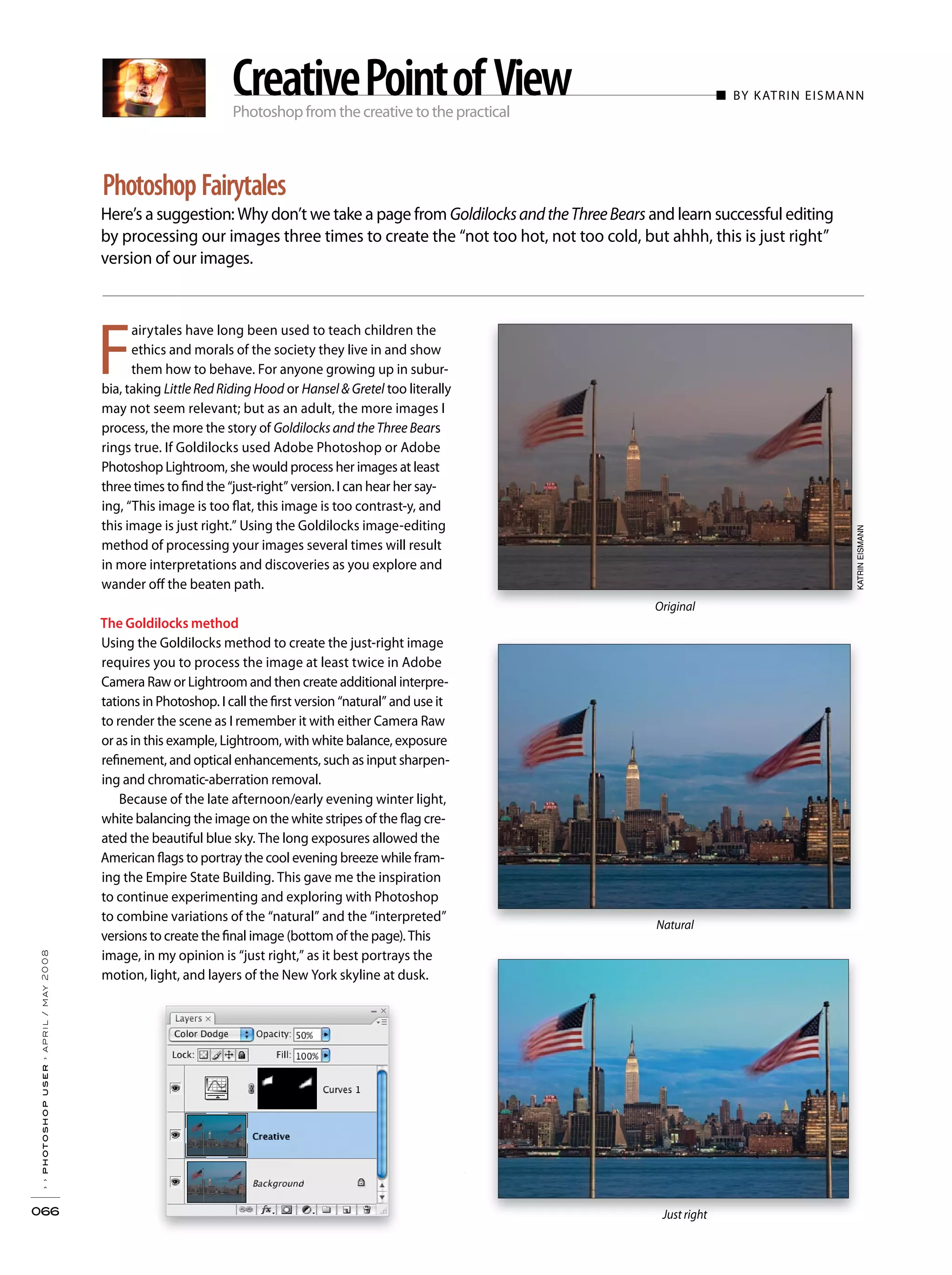 Photoshop from the creative to the practical
■ BY KATRIN EISMANN
Here’s a suggestion: Why don’t we take a page from GoldilocksandtheThreeBears and learn successful editing
by processing our images three times to create the “not too hot, not too cold, but ahhh, this is just right”
version of our images.
››photoshopuser›april/may2008
066
Photoshop Fairytales
CreativePointofView
F
airytales have long been used to teach children the
ethics and morals of the society they live in and show
them how to behave. For anyone growing up in subur-
bia, taking Little Red Riding Hood or Hansel & Gretel too literally
may not seem relevant; but as an adult, the more images I
process, the more the story of Goldilocks and the Three Bears
rings true. If Goldilocks used Adobe Photoshop or Adobe
Photoshop Lightroom, she would process her images at least
three times to find the “just-right” version. I can hear her say-
ing, “This image is too flat, this image is too contrast-y, and
this image is just right.” Using the Goldilocks image-editing
method of processing your images several times will result
in more interpretations and discoveries as you explore and
wander off the beaten path.
The Goldilocks method
Using the Goldilocks method to create the just-right image
requires you to process the image at least twice in Adobe
Camera Raw or Lightroom and then create additional interpre-
tations in Photoshop. I call the first version “natural” and use it
to render the scene as I remember it with either Camera Raw
or as in this example, Lightroom, with white balance, exposure
refinement, and optical enhancements, such as input sharpen-
ing and chromatic-aberration removal.
Because of the late afternoon/early evening winter light,
white balancing the image on the white stripes of the flag cre-
ated the beautiful blue sky. The long exposures allowed the
American flags to portray the cool evening breeze while fram-
ing the Empire State Building. This gave me the inspiration
to continue experimenting and exploring with Photoshop
to combine variations of the “natural” and the “interpreted”
versions to create the final image (bottom of the page). This
image, in my opinion is “just right,” as it best portrays the
motion, light, and layers of the New York skyline at dusk.
Original
Natural
Just right
KATRINEISMANN
 