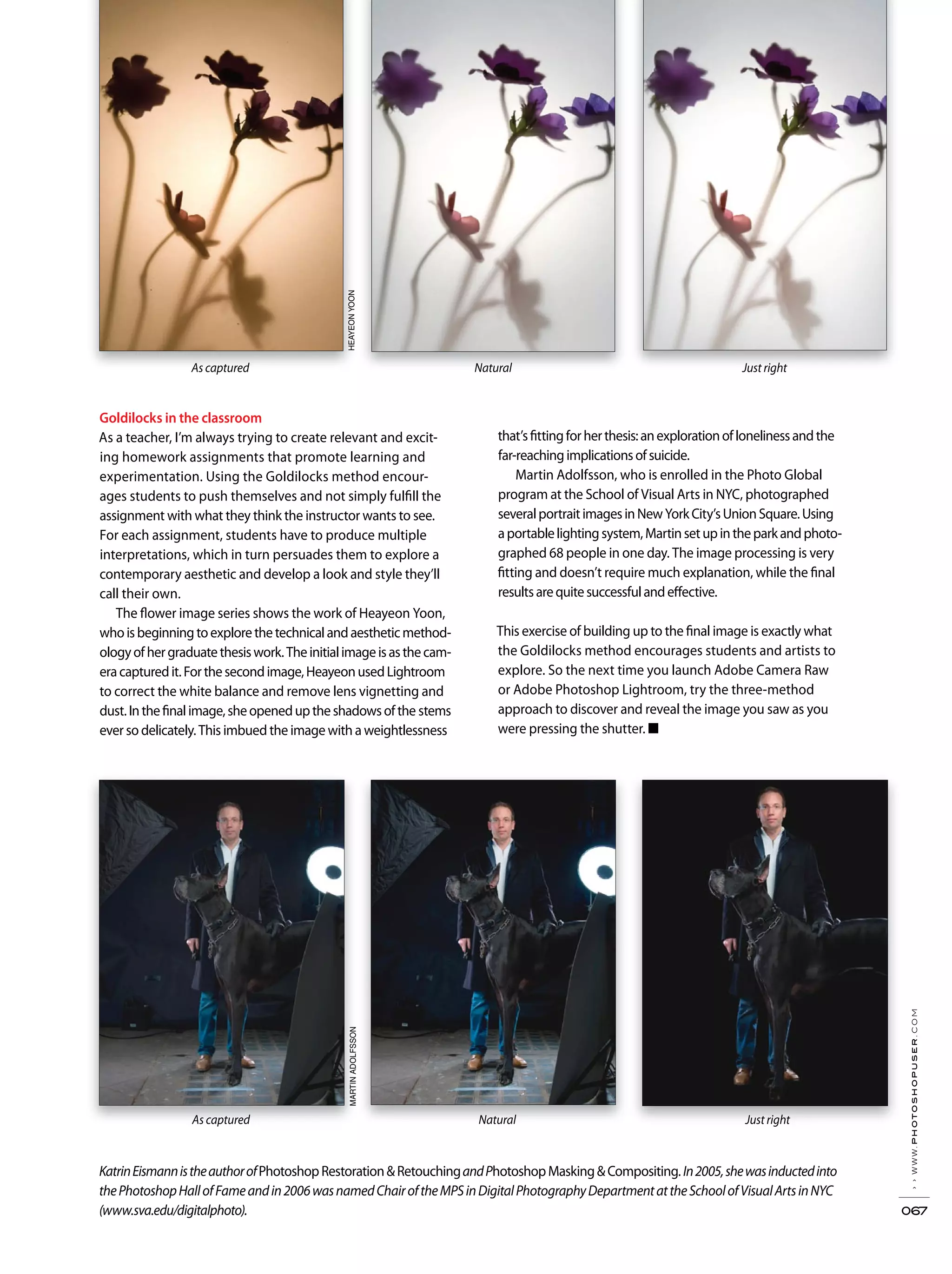 ››www.photoshopuser.com
067
KatrinEismannistheauthorofPhotoshopRestoration&RetouchingandPhotoshopMasking&Compositing.In2005,shewasinductedinto
thePhotoshopHallofFameandin2006wasnamedChairoftheMPSinDigitalPhotographyDepartmentattheSchoolofVisualArtsinNYC
(www.sva.edu/digitalphoto).
Goldilocks in the classroom
As a teacher, I’m always trying to create relevant and excit-
ing homework assignments that promote learning and
experimentation. Using the Goldilocks method encour-
ages students to push themselves and not simply fulfill the
assignment with what they think the instructor wants to see.
For each assignment, students have to produce multiple
interpretations, which in turn persuades them to explore a
contemporary aesthetic and develop a look and style they’ll
call their own.
The flower image series shows the work of Heayeon Yoon,
whoisbeginningtoexplorethetechnicalandaestheticmethod-
ologyofhergraduatethesiswork.Theinitialimageisasthecam-
eracapturedit.Forthesecondimage,HeayeonusedLightroom
to correct the white balance and remove lens vignetting and
dust.Inthefinalimage,sheopeneduptheshadowsofthe stems
ever so delicately. This imbued the image with a weightlessness
that’sfittingforherthesis:anexplorationoflonelinessandthe
far-reachingimplicationsofsuicide.
Martin Adolfsson, who is enrolled in the Photo Global
program at the School of Visual Arts in NYC, photographed
severalportraitimagesinNewYorkCity’sUnionSquare.Using
aportablelightingsystem,Martinsetupintheparkandphoto-
graphed 68 people in one day. The image processing is very
fitting and doesn’t require much explanation, while the final
resultsarequitesuccessfulandeffective.
This exercise of building up to the final image is exactly what
the Goldilocks method encourages students and artists to
explore. So the next time you launch Adobe Camera Raw
or Adobe Photoshop Lightroom, try the three-method
approach to discover and reveal the image you saw as you
were pressing the shutter. ■
As captured Natural Just right
As captured Natural Just right
HEAYEONYOONMARTINADOLFSSON
 