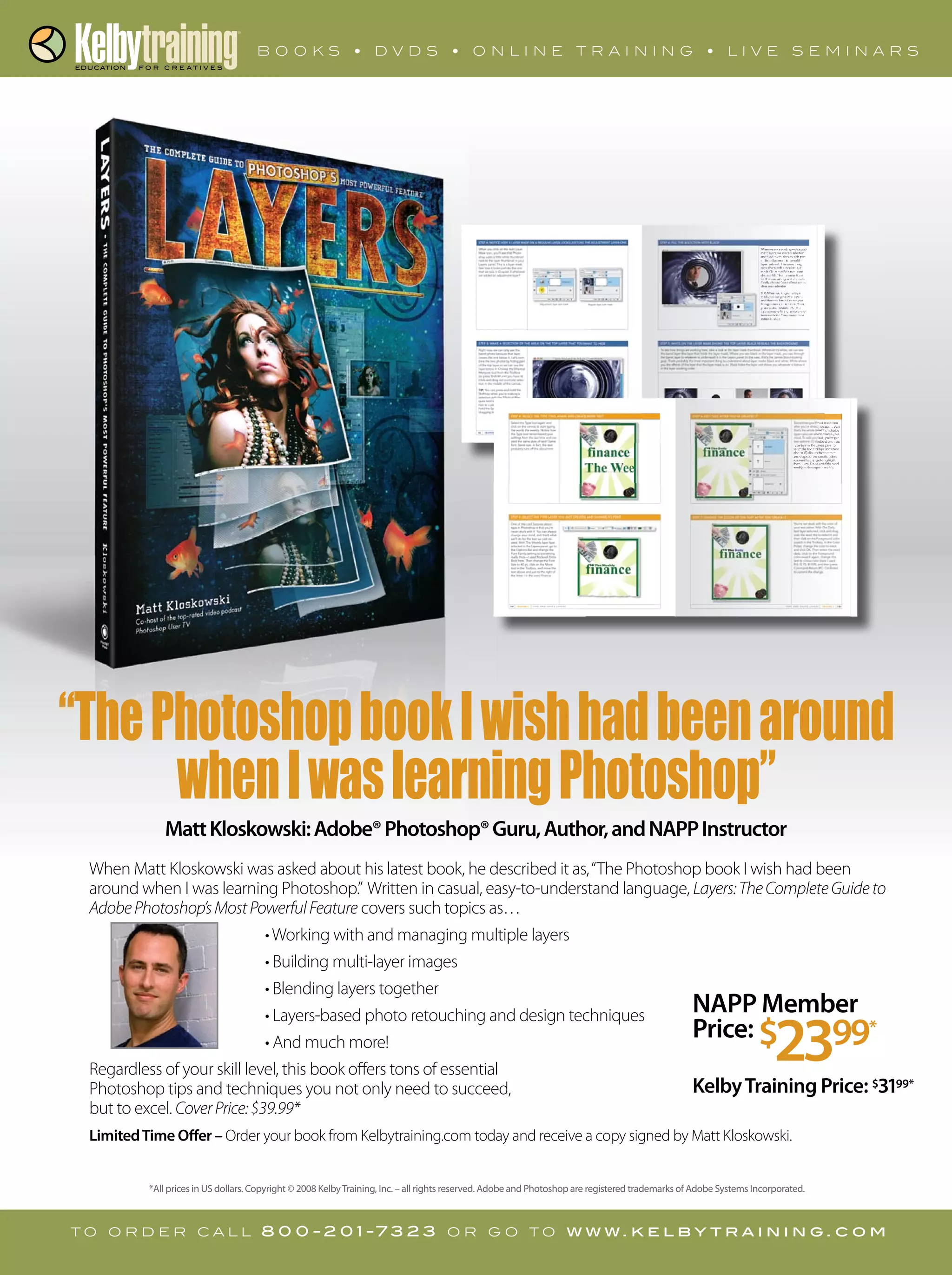When Matt Kloskowski was asked about his latest book, he described it as,“The Photoshop book I wish had been
around when I was learning Photoshop.” Written in casual, easy-to-understand language, Layers:TheCompleteGuideto
AdobePhotoshop’sMostPowerfulFeature covers such topics as…
Regardless of your skill level, this book oﬀers tons of essential
but to excel. CoverPrice:$39.99*
LimitedTime Offer –
t o o r d e r c a l l 8 0 0 - 2 0 1 -7 3 2 3 o r g o t o w w w. k e l b y t r a i n i n g . c o m
*All prices in US dollars. Copyright © 2008 KelbyTraining, Inc. – all rights reserved. Adobe and Photoshop are registered trademarks of Adobe Systems Incorporated.
MattKloskowski:Adobe®Photoshop®Guru,Author,andNAPPInstructorMattKloskowski:Adobe®Photoshop®Guru,Author,andNAPPInstructor
“ThePhotoshopbookIwishhadbeenaround
whenIwaslearningPhotoshop”
NAPP Member
Price: $2399*
KelbyTraining Price: $3199*
 