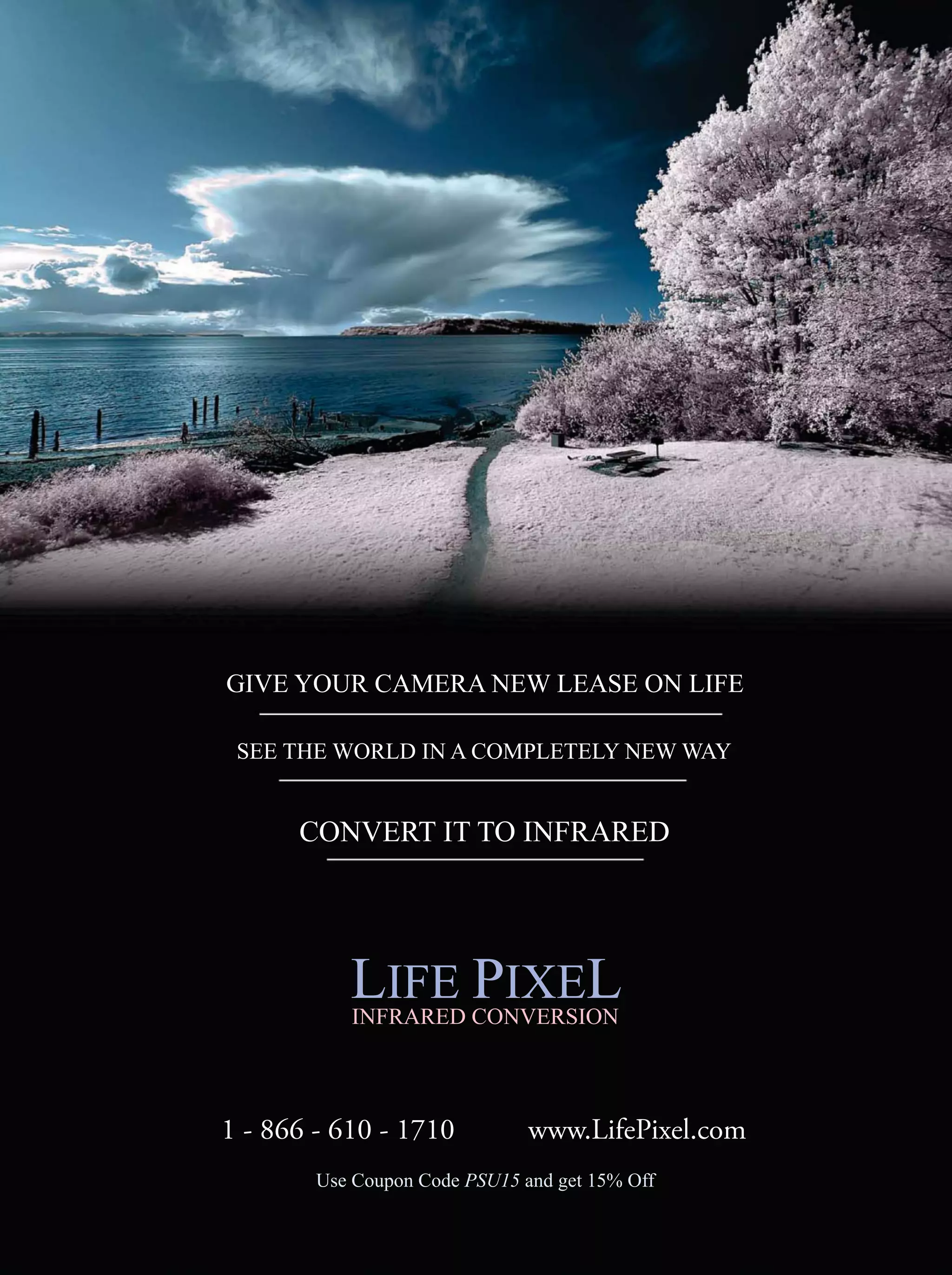 Use Coupon Code PSU15 and get 15% Off
GIVE YOUR CAMERA NEW LEASE ON LIFE
SEE THE WORLD IN A COMPLETELY NEW WAY
CONVERT IT TO INFRARED
1 - 866 - 610 - 1710 www.LifePixel.com
LIFE PIXELINFRARED CONVERSION
 