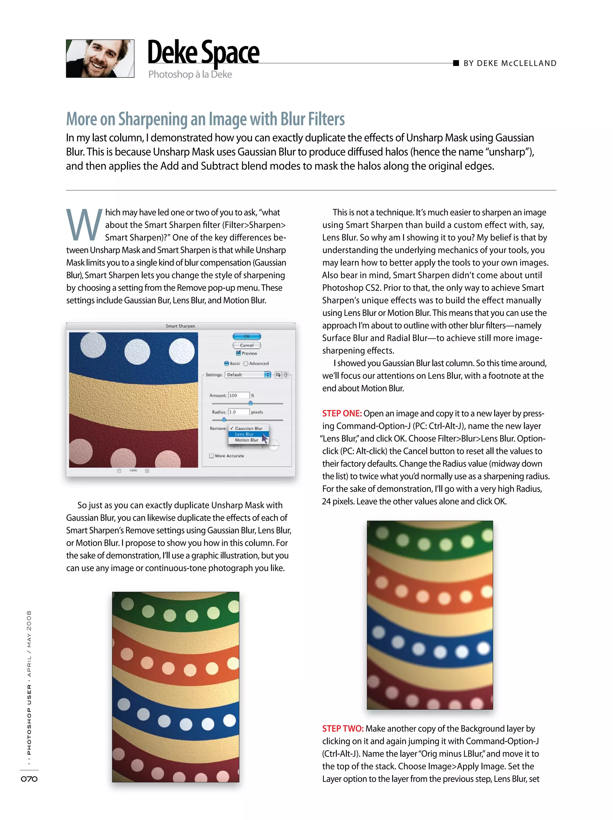 Photoshop à la Deke
■ BY DEKE McCLELLAND
In my last column, I demonstrated how you can exactly duplicate the effects of Unsharp Mask using Gaussian
Blur. This is because Unsharp Mask uses Gaussian Blur to produce diffused halos (hence the name “unsharp”),
and then applies the Add and Subtract blend modes to mask the halos along the original edges.
››photoshopuser›april/may2008
070
MoreonSharpeninganImagewithBlurFilters
DekeSpace
This is not a technique. It’s much easier to sharpen an image
using Smart Sharpen than build a custom effect with, say,
Lens Blur. So why am I showing it to you? My belief is that by
understanding the underlying mechanics of your tools, you
may learn how to better apply the tools to your own images.
Also bear in mind, Smart Sharpen didn’t come about until
Photoshop CS2. Prior to that, the only way to achieve Smart
Sharpen’s unique effects was to build the effect manually
using Lens Blur or Motion Blur. This means that you can use the
approach I’m about to outline with other blur filters—namely
Surface Blur and Radial Blur—to achieve still more image-
sharpening effects.
I showed you Gaussian Blur last column. So this time around,
we’ll focus our attentions on Lens Blur, with a footnote at the
end about Motion Blur.
STEP ONE: Open an image and copy it to a new layer by press-
ing Command-Option-J (PC: Ctrl-Alt-J), name the new layer
“Lens Blur,”and click OK. Choose Filter>Blur>Lens Blur. Option-
click (PC: Alt-click) the Cancel button to reset all the values to
their factory defaults. Change the Radius value (midway down
the list) to twice what you’d normally use as a sharpening radius.
For the sake of demonstration, I’ll go with a very high Radius,
24 pixels. Leave the other values alone and click OK.
STEP TWO: Make another copy of the Background layer by
clicking on it and again jumping it with Command-Option-J
(Ctrl-Alt-J). Name the layer“Orig minus LBlur,”and move it to
the top of the stack. Choose Image>Apply Image. Set the
Layer option to the layer from the previous step, Lens Blur, set
W
hich may have led one or two of you to ask, “what
about the Smart Sharpen filter (Filter>Sharpen>
Smart Sharpen)?” One of the key differences be-
tweenUnsharp Mask and Smart Sharpen is that while Unsharp
Masklimitsyoutoasinglekindofblurcompensation(Gaussian
Blur),Smart Sharpen lets you change the style of sharpening
by choosing a setting from the Remove pop-up menu. These
settings include Gaussian Bur, Lens Blur, and Motion Blur.
So just as you can exactly duplicate Unsharp Mask with
Gaussian Blur, you can likewise duplicate the effects of each of
Smart Sharpen’s Remove settings using Gaussian Blur, Lens Blur,
or Motion Blur. I propose to show you how in this column. For
the sake of demonstration, I’ll use a graphic illustration, but you
can use any image or continuous-tone photograph you like.
 