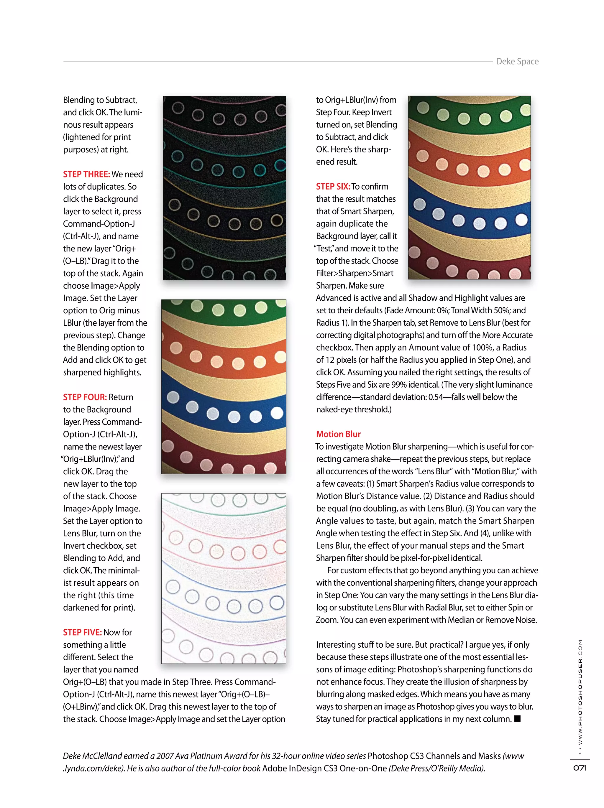 ››www.photoshopuser.com
071
Deke Space
Deke McClelland earned a 2007 Ava Platinum Award for his 32-hour online video series Photoshop CS3 Channels and Masks (www
.lynda.com/deke). He is also author of the full-color book Adobe InDesign CS3 One-on-One (Deke Press/O’Reilly Media).
Blending to Subtract,
and click OK.The lumi-
nous result appears
(lightened for print
purposes) at right.
STEP THREE:We need
lots of duplicates. So
click the Background
layer to select it, press
Command-Option-J
(Ctrl-Alt-J), and name
the new layer“Orig+
(O–LB).”Drag it to the
top of the stack. Again
choose Image>Apply
Image. Set the Layer
option to Orig minus
LBlur (the layer from the
previous step). Change
the Blending option to
Add and click OK to get
sharpened highlights.
STEP FOUR: Return
to the Background
layer. Press Command-
Option-J (Ctrl-Alt-J),
name the newest layer
“Orig+LBlur(Inv),”and
click OK. Drag the
new layer to the top
of the stack. Choose
Image>Apply Image.
Set the Layer option to
Lens Blur, turn on the
Invert checkbox, set
Blending to Add, and
click OK.The minimal-
ist result appears on
the right (this time
darkened for print).
STEP FIVE: Now for
something a little
different. Select the
layer that you named
Orig+(O–LB) that you made in Step Three. Press Command-
Option-J (Ctrl-Alt-J), name this newest layer“Orig+(O–LB)–
(O+LBinv),”and click OK. Drag this newest layer to the top of
the stack. Choose Image>Apply Image and set the Layer option
to Orig+LBlur(Inv) from
Step Four. Keep Invert
turned on, set Blending
to Subtract, and click
OK. Here’s the sharp-
ened result.
STEP SIX:To confirm
that the result matches
that of Smart Sharpen,
again duplicate the
Background layer, call it
“Test,”and move it to the
topofthestack.Choose
Filter>Sharpen>Smart
Sharpen. Make sure
Advanced is active and all Shadow and Highlight values are
set to their defaults (Fade Amount: 0%;TonalWidth 50%; and
Radius 1). In the Sharpen tab, set Remove to Lens Blur (best for
correcting digital photographs) and turn off the More Accurate
checkbox. Then apply an Amount value of 100%, a Radius
of 12 pixels (or half the Radius you applied in Step One), and
click OK. Assuming you nailed the right settings, the results of
Steps Five and Six are 99% identical. (The very slight luminance
difference—standard deviation: 0.54—falls well below the
naked-eye threshold.)
Motion Blur
To investigate Motion Blur sharpening—which is useful for cor-
recting camera shake—repeat the previous steps, but replace
all occurrences of the words “Lens Blur” with “Motion Blur,” with
a few caveats: (1) Smart Sharpen’s Radius value corresponds to
Motion Blur’s Distance value. (2) Distance and Radius should
be equal (no doubling, as with Lens Blur). (3) You can vary the
Angle values to taste, but again, match the Smart Sharpen
Angle when testing the effect in Step Six. And (4), unlike with
Lens Blur, the effect of your manual steps and the Smart
Sharpenfilter should be pixel-for-pixel identical.
For custom effects that go beyond anything you can achieve
with the conventional sharpening filters, change your approach
in Step One: You can vary the many settings in the Lens Blur dia-
log or substitute Lens Blur with Radial Blur, set to either Spin or
Zoom. You can even experiment with Median or Remove Noise.
Interesting stuff to be sure. But practical? I argue yes, if only
because these steps illustrate one of the most essential les-
sons of image editing: Photoshop’s sharpening functions do
not enhance focus. They create the illusion of sharpness by
blurringalongmaskededges.Whichmeansyouhaveasmany
waystosharpenanimageasPhotoshopgivesyouwaystoblur.
Stay tuned for practical applications in my next column. ■
 