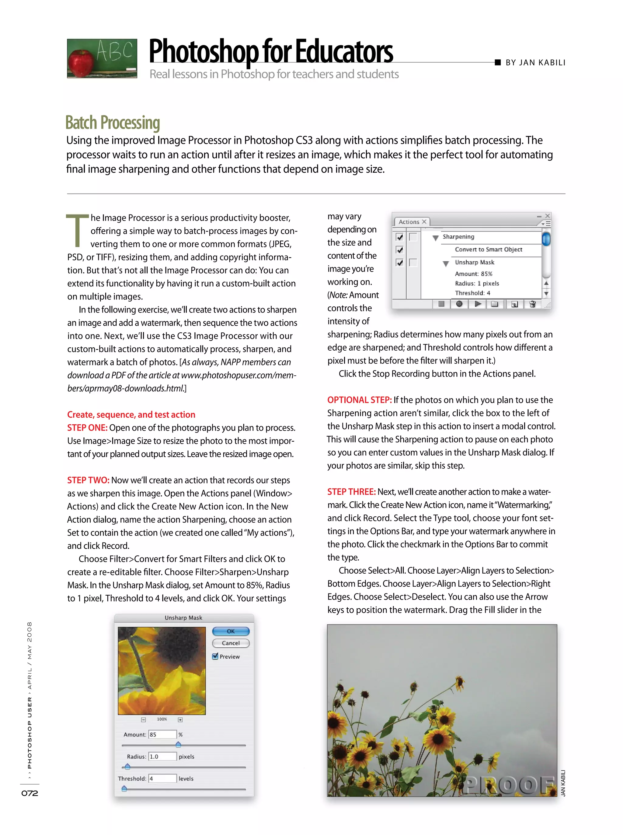 ReallessonsinPhotoshopforteachersandstudents
■ BY JAN KABILI
Using the improved Image Processor in Photoshop CS3 along with actions simplifies batch processing. The
processor waits to run an action until after it resizes an image, which makes it the perfect tool for automating
final image sharpening and other functions that depend on image size.
››photoshopuser›april/may2008
072
BatchProcessing
PhotoshopforEducators
may vary
dependingon
the size and
contentofthe
imageyou’re
working on.
(Note:Amount
controls the
intensity of
sharpening; Radius determines how many pixels out from an
edge are sharpened; and Threshold controls how different a
pixel must be before the filter will sharpen it.)
Click the Stop Recording button in the Actions panel.
OPTIONAL STEP: If the photos on which you plan to use the
Sharpening action aren’t similar, click the box to the left of
the Unsharp Mask step in this action to insert a modal control.
This will cause the Sharpening action to pause on each photo
so you can enter custom values in the Unsharp Mask dialog. If
your photos are similar, skip this step.
STEP THREE: Next,we’llcreateanotheractiontomakeawater-
mark.ClicktheCreateNewActionicon,nameit“Watermarking,”
and click Record. Select the Type tool, choose your font set-
tings in the Options Bar, and type your watermark anywhere in
the photo. Click the checkmark in the Options Bar to commit
the type.
Choose Select>All. Choose Layer>Align Layers to Selection>
Bottom Edges. Choose Layer>Align Layers to Selection>Right
Edges. Choose Select>Deselect. You can also use the Arrow
keys to position the watermark. Drag the Fill slider in the
T
he Image Processor is a serious productivity booster,
offering a simple way to batch-process images by con-
verting them to one or more common formats (JPEG,
PSD, or TIFF), resizing them, and adding copyright informa-
tion. But that’s not all the Image Processor can do: You can
extend its functionality by having it run a custom-built action
on multiple images.
In the following exercise, we’ll create two actions to sharpen
an image and add a watermark, then sequence the two actions
into one. Next, we’ll use the CS3 Image Processor with our
custom-built actions to automatically process, sharpen, and
watermark a batch of photos. [As always, NAPP members can
downloadaPDFofthearticleatwww.photoshopuser.com/mem-
bers/aprmay08-downloads.html.]
Create, sequence, and test action
STEP ONE: Open one of the photographs you plan to process.
Use Image>Image Size to resize the photo to the most impor-
tantofyourplannedoutputsizes.Leavetheresizedimageopen.
STEP TWO: Now we’ll create an action that records our steps
as we sharpen this image. Open the Actions panel (Window>
Actions) and click the Create New Action icon. In the New
Action dialog, name the action Sharpening, choose an action
Set to contain the action (we created one called“My actions”),
and click Record.
Choose Filter>Convert for Smart Filters and click OK to
create a re-editable filter. Choose Filter>Sharpen>Unsharp
Mask. In the Unsharp Mask dialog, set Amount to 85%, Radius
to 1 pixel, Threshold to 4 levels, and click OK. Your settings
JANKABILIJANKABILI
 