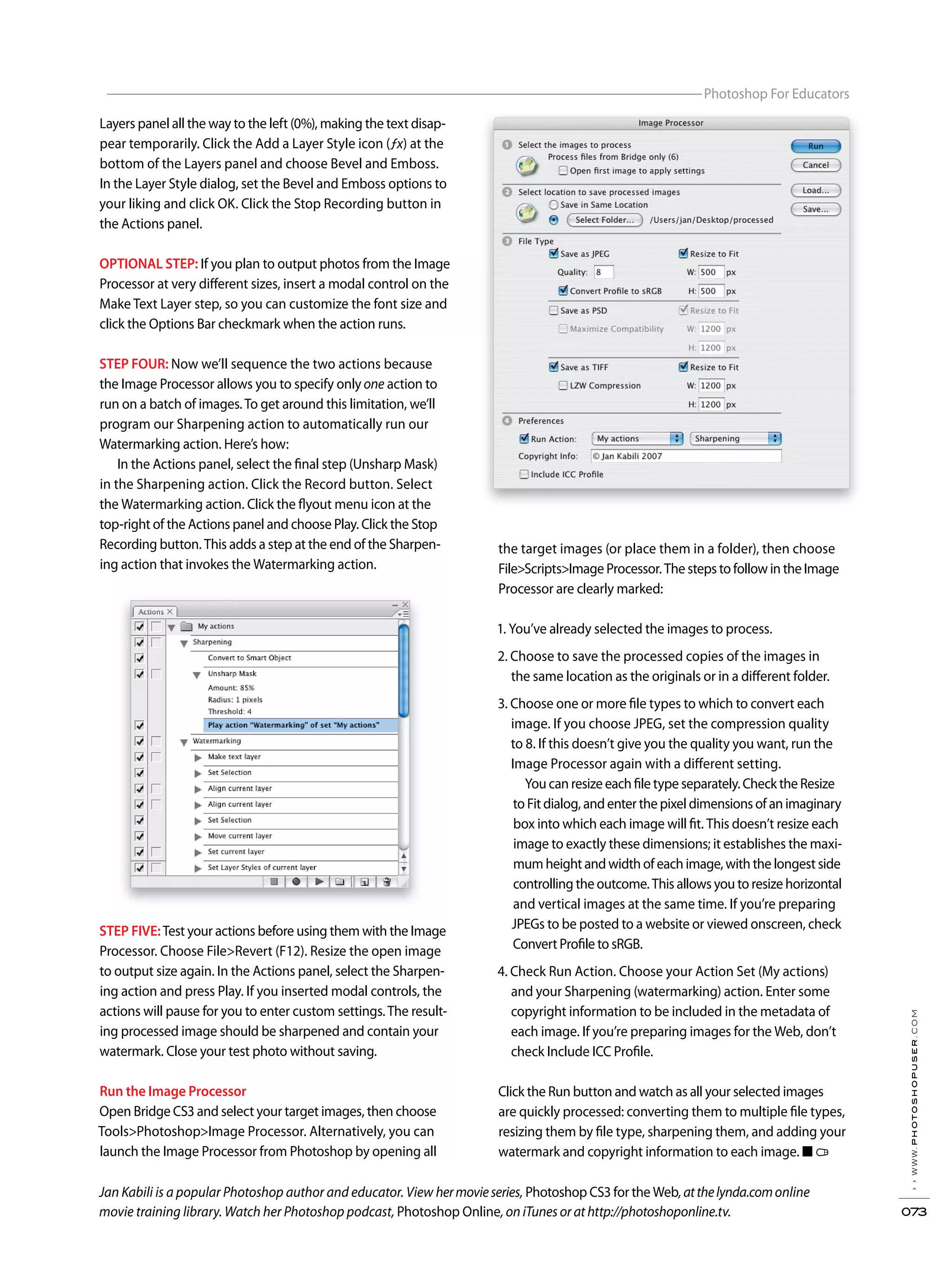 ››www.photoshopuser.com
073
Photoshop For Educators
Jan Kabili is a popular Photoshop author and educator. View hermovieseries, Photoshop CS3 for the Web,atthelynda.comonline
movie training library. Watch her Photoshop podcast, Photoshop Online, on iTunes or at http://photoshoponline.tv.
Layers panel all the way to the left (0%), making the text disap-
pear temporarily. Click the Add a Layer Style icon (ƒx) at the
bottom of the Layers panel and choose Bevel and Emboss.
In the Layer Style dialog, set the Bevel and Emboss options to
your liking and click OK. Click the Stop Recording button in
the Actions panel.
OPTIONAL STEP: If you plan to output photos from the Image
Processor at very different sizes, insert a modal control on the
Make Text Layer step, so you can customize the font size and
click the Options Bar checkmark when the action runs.
STEP FOUR: Now we’ll sequence the two actions because
the Image Processor allows you to specify only one action to
run on a batch of images.To get around this limitation, we’ll
program our Sharpening action to automatically run our
Watermarking action. Here’s how:
In the Actions panel, select the final step (Unsharp Mask)
in the Sharpening action. Click the Record button. Select
the Watermarking action. Click the flyout menu icon at the
top-right of the Actions panel and choose Play. Click the Stop
Recording button. This adds a step at the end of the Sharpen-
ing action that invokes the Watermarking action.
STEP FIVE:Test your actions before using them with the Image
Processor. Choose File>Revert (F12). Resize the open image
to output size again. In the Actions panel, select the Sharpen-
ing action and press Play. If you inserted modal controls, the
actions will pause for you to enter custom settings.The result-
ing processed image should be sharpened and contain your
watermark. Close your test photo without saving.
Run the Image Processor
Open Bridge CS3 and select your target images, then choose
Tools>Photoshop>Image Processor. Alternatively, you can
launch the Image Processor from Photoshop by opening all
the target images (or place them in a folder), then choose
File>Scripts>Image Processor. The steps to follow in the Image
Processor are clearly marked:
1. You’ve already selected the images to process.
2. Choose to save the processed copies of the images in
the same location as the originals or in a different folder.
3. Choose one or more file types to which to convert each
image. If you choose JPEG, set the compression quality
to 8. If this doesn’t give you the quality you want, run the
Image Processor again with a different setting.
You can resize each file type separately. Check the Resize
to Fit dialog, and enter the pixel dimensions of an imaginary
box into which each image will fit. This doesn’t resize each
image to exactly these dimensions; it establishes the maxi-
mum height and width of each image, with the longest side
controlling the outcome. This allows you to resize horizontal
and vertical images at the same time. If you’re preparing
JPEGs to be posted to a website or viewed onscreen, check
Convert Profile to sRGB.
4. Check Run Action. Choose your Action Set (My actions)
and your Sharpening (watermarking) action. Enter some
copyright information to be included in the metadata of
each image. If you’re preparing images for the Web, don’t
check Include ICC Profile.
Click the Run button and watch as all your selected images
are quickly processed: converting them to multiple file types,
resizing them by file type, sharpening them, and adding your
watermark and copyright information to each image. ■
 