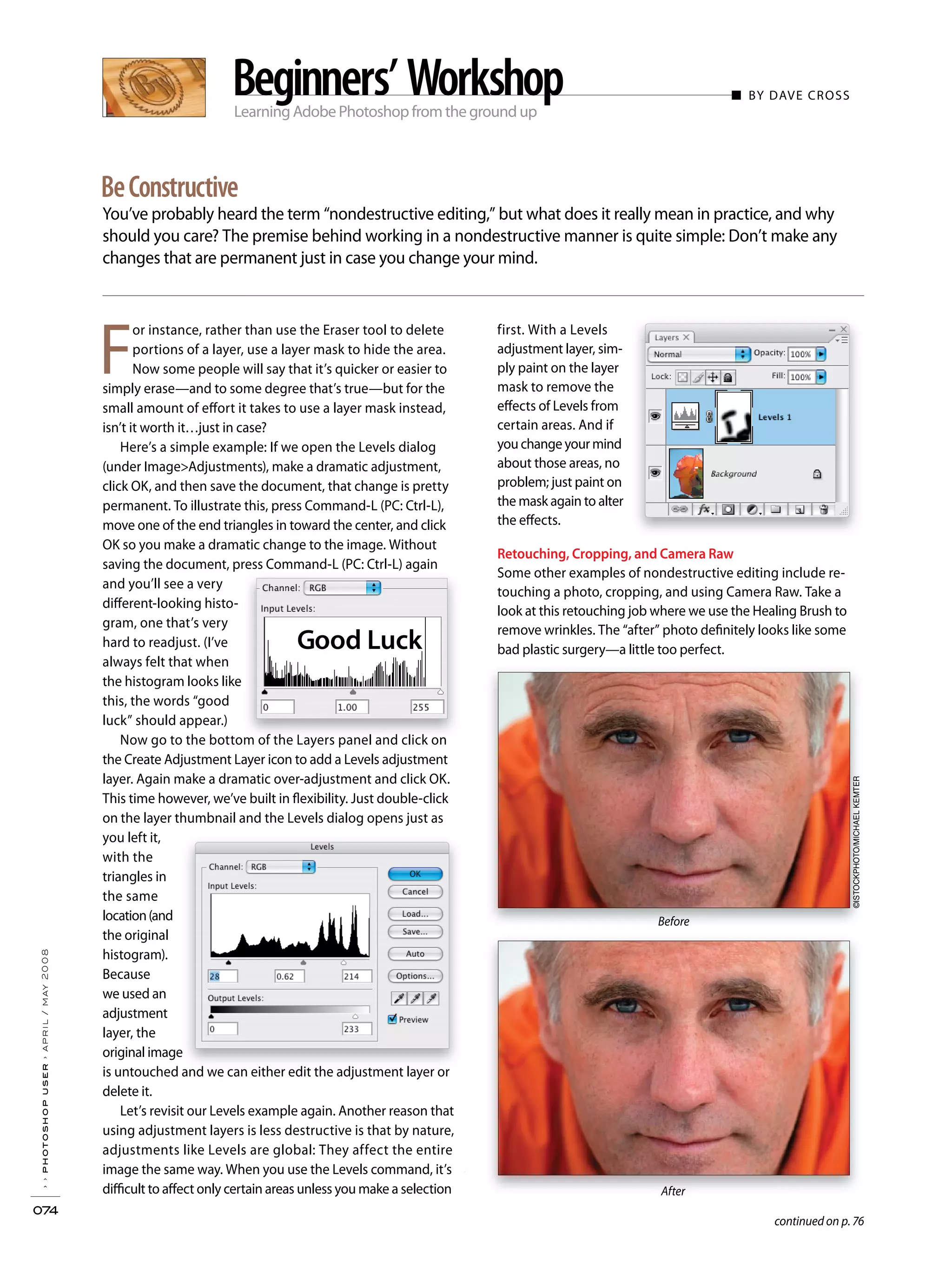 Learning Adobe Photoshop from the ground up
■ BY DAVE CROSS
You’ve probably heard the term “nondestructive editing,” but what does it really mean in practice, and why
should you care? The premise behind working in a nondestructive manner is quite simple: Don’t make any
changes that are permanent just in case you change your mind.
››photoshopuser›april/may2008
074
BeConstructive
Beginners’Workshop
Before
After
Before
After
continued on p. 76
F
or instance, rather than use the Eraser tool to delete
portions of a layer, use a layer mask to hide the area.
Now some people will say that it’s quicker or easier to
simply erase—and to some degree that’s true—but for the
small amount of effort it takes to use a layer mask instead,
isn’t it worth it…just in case?
Here’s a simple example: If we open the Levels dialog
(under Image>Adjustments), make a dramatic adjustment,
click OK, and then save the document, that change is pretty
permanent. To illustrate this, press Command-L (PC: Ctrl-L),
move one of the end triangles in toward the center, and click
OK so you make a dramatic change to the image. Without
saving the document, press Command-L (PC: Ctrl-L) again
and you’ll see a very
different-looking histo-
gram, one that’s very
hard to readjust. (I’ve
always felt that when
the histogram looks like
this, the words “good
luck” should appear.)
Now go to the bottom of the Layers panel and click on
the Create Adjustment Layer icon to add a Levels adjustment
layer. Again make a dramatic over-adjustment and click OK.
This time however, we’ve built in flexibility. Just double-click
on the layer thumbnail and the Levels dialog opens just as
you left it,
with the
triangles in
the same
location(and
the original
histogram).
Because
we used an
adjustment
layer, the
original image
is untouched and we can either edit the adjustment layer or
delete it.
Let’s revisit our Levels example again. Another reason that
using adjustment layers is less destructive is that by nature,
adjustments like Levels are global: They affect the entire
image the same way. When you use the Levels command, it’s
difficult to affect only certain areas unless you make a selection
first. With a Levels
adjustment layer, sim-
ply paint on the layer
mask to remove the
effects of Levels from
certain areas. And if
you change your mind
about those areas, no
problem; just paint on
the mask again to alter
the effects.
Retouching, Cropping, and Camera Raw
Some other examples of nondestructive editing include re-
touching a photo, cropping, and using Camera Raw. Take a
look at this retouching job where we use the Healing Brush to
remove wrinkles. The “after” photo definitely looks like some
bad plastic surgery—a little too perfect.Good Luck
©ISTOCKPHOTO/MICHAELKEMTER
 