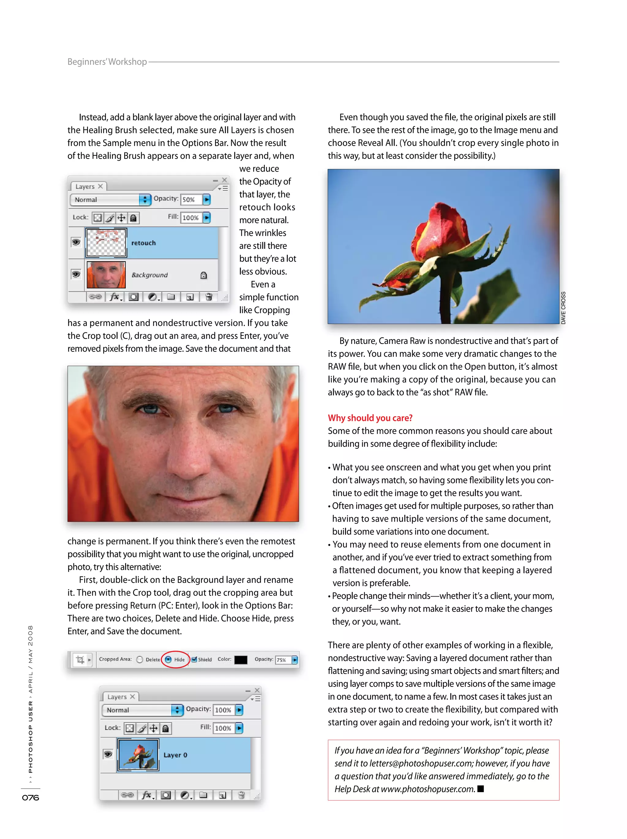 Beginners’Workshop
››photoshopuser›april/may2008
076
DAVECROSSDAVECROSS
Instead, add a blank layer above the original layer and with
the Healing Brush selected, make sure All Layers is chosen
from the Sample menu in the Options Bar. Now the result
of the Healing Brush appears on a separate layer and, when
we reduce
the Opacity of
that layer, the
retouch looks
more natural.
The wrinkles
are still there
but they’re a lot
less obvious.
Even a
simple function
like Cropping
has a permanent and nondestructive version. If you take
the Crop tool (C), drag out an area, and press Enter, you’ve
removed pixels from the image. Save the document and that
change is permanent. If you think there’s even the remotest
possibility that you might want to use the original, uncropped
photo, try this alternative:
First, double-click on the Background layer and rename
it. Then with the Crop tool, drag out the cropping area but
before pressing Return (PC: Enter), look in the Options Bar:
There are two choices, Delete and Hide. Choose Hide, press
Enter, and Save the document.
Even though you saved the file, the original pixels are still
there. To see the rest of the image, go to the Image menu and
choose Reveal All. (You shouldn’t crop every single photo in
this way, but at least consider the possibility.)
By nature, Camera Raw is nondestructive and that’s part of
its power. You can make some very dramatic changes to the
RAW file, but when you click on the Open button, it’s almost
like you’re making a copy of the original, because you can
always go to back to the “as shot” RAW file.
Why should you care?
Some of the more common reasons you should care about
building in some degree of flexibility include:
don’t always match, so having some flexibility lets you con-
tinue to edit the image to get the results you want.
having to save multiple versions of the same document,
build some variations into one document.
another, and if you’ve ever tried to extract something from
a flattened document, you know that keeping a layered
version is preferable.
they, or you, want.
There are plenty of other examples of working in a flexible,
nondestructive way: Saving a layered document rather than
flattening and saving; using smart objects and smart filters; and
using layer comps to save multiple versions of the same image
in one document, to name a few. In most cases it takes just an
extra step or two to create the flexibility, but compared with
starting over again and redoing your work, isn’t it worth it?
If you have an idea for a “Beginners’ Workshop” topic, please
send it to letters@photoshopuser.com; however, if you have
a question that you’d like answered immediately, go to the
Help Desk at www.photoshopuser.com. ■
 