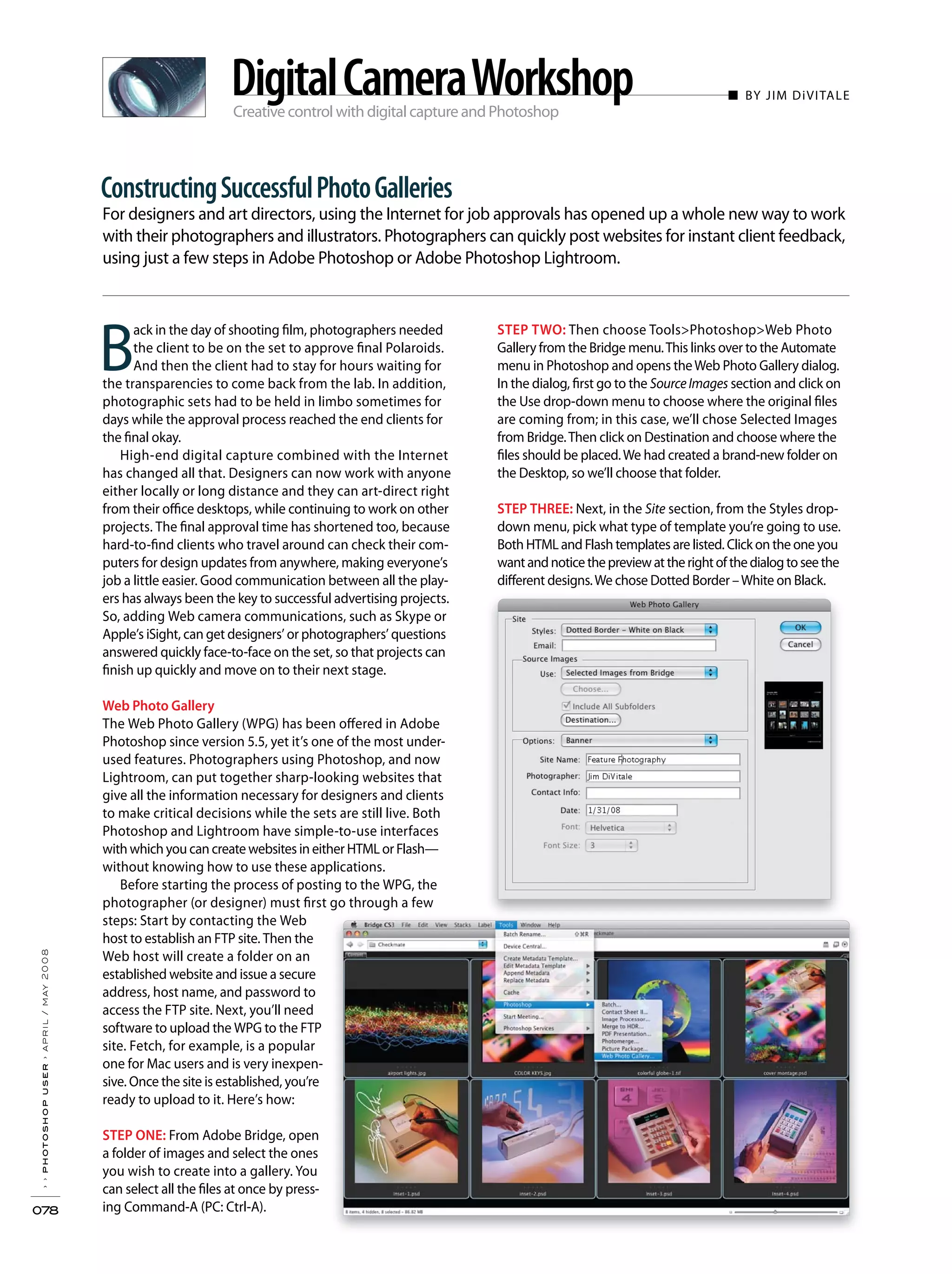 Creative control with digital capture and Photoshop
■ BY JIM DiVITALE
For designers and art directors, using the Internet for job approvals has opened up a whole new way to work
with their photographers and illustrators. Photographers can quickly post websites for instant client feedback,
using just a few steps in Adobe Photoshop or Adobe Photoshop Lightroom.
››photoshopuser›april/may2008
078
ConstructingSuccessfulPhotoGalleries
DigitalCameraWorkshop
B
ack in the day of shooting film, photographers needed
the client to be on the set to approve final Polaroids.
And then the client had to stay for hours waiting for
the transparencies to come back from the lab. In addition,
photographic sets had to be held in limbo sometimes for
days while the approval process reached the end clients for
the final okay.
High-end digital capture combined with the Internet
has changed all that. Designers can now work with anyone
either locally or long distance and they can art-direct right
from their office desktops, while continuing to work on other
projects. The final approval time has shortened too, because
hard-to-find clients who travel around can check their com-
puters for design updates from anywhere, making everyone’s
job a little easier. Good communication between all the play-
ers has always been the key to successful advertising projects.
So, adding Web camera communications, such as Skype or
Apple’s iSight, can get designers’ or photographers’ questions
answered quickly face-to-face on the set, so that projects can
finish up quickly and move on to their next stage.
Web Photo Gallery
The Web Photo Gallery (WPG) has been offered in Adobe
Photoshop since version 5.5, yet it’s one of the most under-
used features. Photographers using Photoshop, and now
Lightroom, can put together sharp-looking websites that
give all the information necessary for designers and clients
to make critical decisions while the sets are still live. Both
Photoshop and Lightroom have simple-to-use interfaces
with which you can create websites in either HTML or Flash—
without knowing how to use these applications.
Before starting the process of posting to the WPG, the
photographer (or designer) must first go through a few
steps: Start by contacting the Web
host to establish an FTP site. Then the
Web host will create a folder on an
established website and issue a secure
address, host name, and password to
access the FTP site. Next, you’ll need
software to upload the WPG to the FTP
site. Fetch, for example, is a popular
one for Mac users and is very inexpen-
sive. Once the site is established, you’re
ready to upload to it. Here’s how:
STEP ONE: From Adobe Bridge, open
a folder of images and select the ones
you wish to create into a gallery. You
can select all the files at once by press-
ing Command-A (PC: Ctrl-A).
STEP TWO: Then choose Tools>Photoshop>Web Photo
Gallery from the Bridge menu.This links over to the Automate
menu in Photoshop and opens theWeb Photo Gallery dialog.
In the dialog, first go to the SourceImages section and click on
the Use drop-down menu to choose where the original files
are coming from; in this case, we’ll chose Selected Images
from Bridge.Then click on Destination and choose where the
files should be placed.We had created a brand-new folder on
the Desktop, so we’ll choose that folder.
STEP THREE: Next, in the Site section, from the Styles drop-
down menu, pick what type of template you’re going to use.
Both HTML and Flash templates are listed. Click on the one you
wantandnoticethepreviewattherightofthedialogtoseethe
different designs.We chose Dotted Border –White on Black.
 