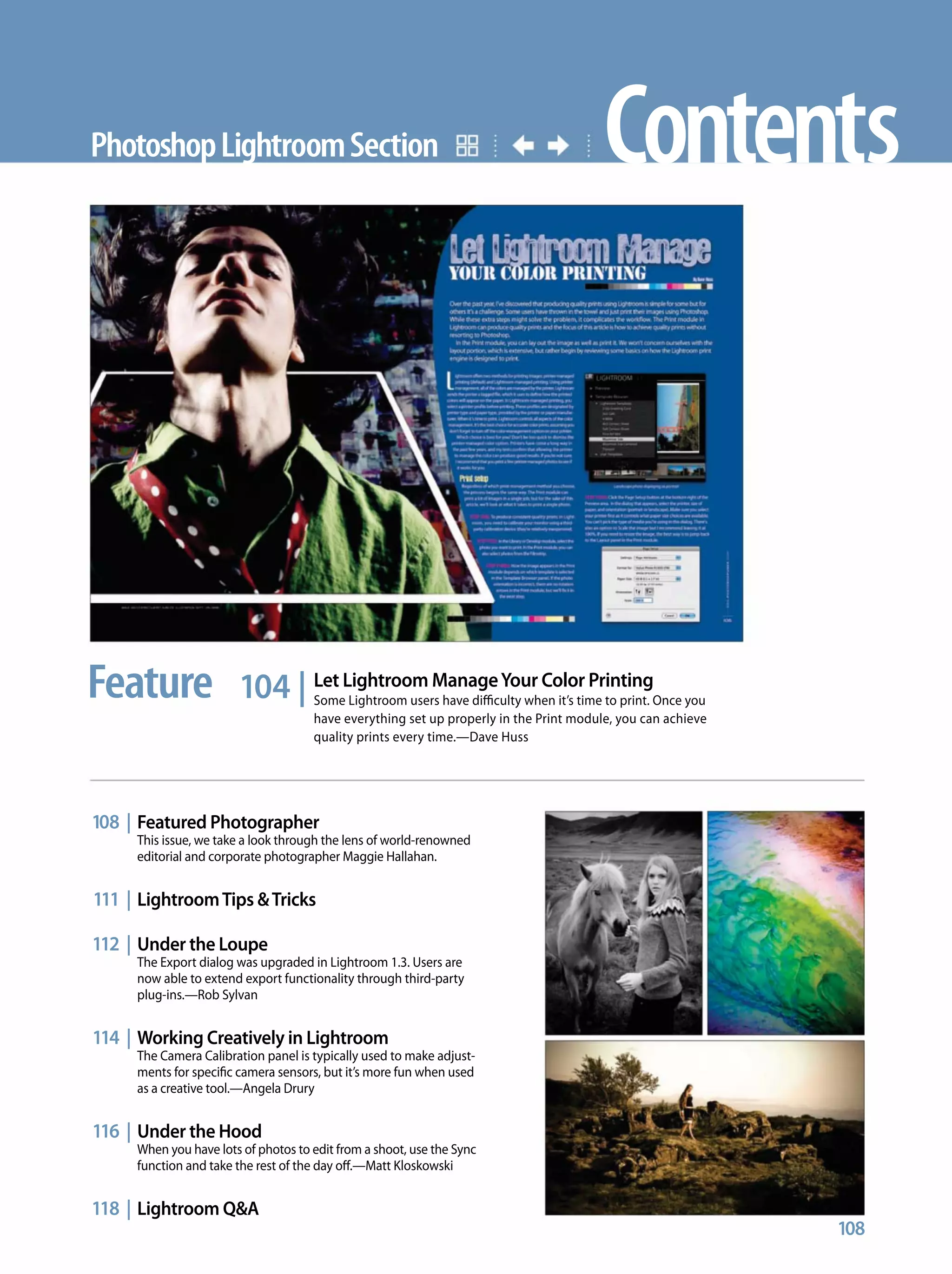 Contents
104 | Let Lightroom ManageYour Color Printing
Some Lightroom users have difficulty when it’s time to print. Once you
have everything set up properly in the Print module, you can achieve
quality prints every time.—Dave Huss
PhotoshopLightroomSection
108 | Featured Photographer
This issue, we take a look through the lens of world-renowned
editorial and corporate photographer Maggie Hallahan.
111 | LightroomTips &Tricks
112 | Under the Loupe
The Export dialog was upgraded in Lightroom 1.3. Users are
now able to extend export functionality through third-party
plug-ins.—Rob Sylvan
114 | Working Creatively in Lightroom
The Camera Calibration panel is typically used to make adjust-
ments for specific camera sensors, but it’s more fun when used
as a creative tool.—Angela Drury
116 | Under the Hood
When you have lots of photos to edit from a shoot, use the Sync
function and take the rest of the day off.—Matt Kloskowski
118 | Lightroom Q&A
108
Feature
 