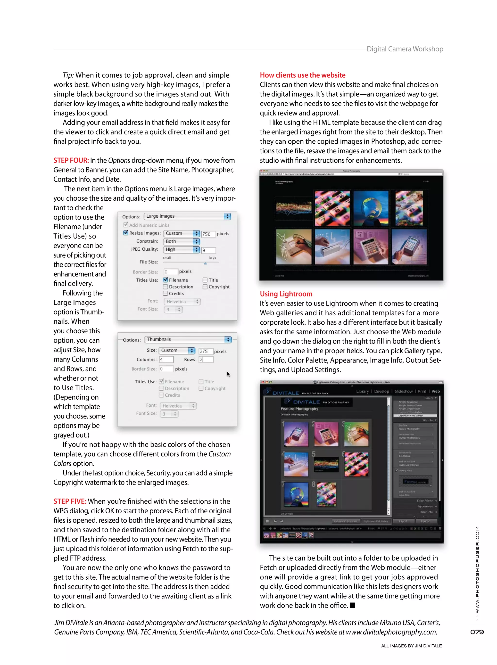 ››www.photoshopuser.com
079
Digital Camera Workshop
ALL IMAGES BY JIM DIVITALE
Jim DiVitale is an Atlanta-based photographer and instructor specializing in digital photography. His clients include Mizuno USA, Carter’s,
Genuine Parts Company, IBM, TEC America, Scientific-Atlanta, and Coca-Cola. Check out his website at www.divitalephotography.com.
How clients use the website
Clients can then view this website and make final choices on
the digital images. It’s that simple—an organized way to get
everyone who needs to see the files to visit the webpage for
quick review and approval.
I like using the HTML template because the client can drag
the enlarged images right from the site to their desktop. Then
they can open the copied images in Photoshop, add correc-
tions to the file, resave the images and email them back to the
studio with final instructions for enhancements.
Using Lightroom
It’s even easier to use Lightroom when it comes to creating
Web galleries and it has additional templates for a more
corporate look. It also has a different interface but it basically
asks for the same information. Just choose the Web module
and go down the dialog on the right to fill in both the client’s
and your name in the proper fields. You can pick Gallery type,
Site Info, Color Palette, Appearance, Image Info, Output Set-
tings, and Upload Settings.
The site can be built out into a folder to be uploaded in
Fetch or uploaded directly from the Web module—either
one will provide a great link to get your jobs approved
quickly. Good communication like this lets designers work
with anyone they want while at the same time getting more
work done back in the office. ■
Tip: When it comes to job approval, clean and simple
works best. When using very high-key images, I prefer a
simple black background so the images stand out. With
darker low-key images, a white background really makes the
images look good.
Adding your email address in that field makes it easy for
the viewer to click and create a quick direct email and get
final project info back to you.
STEP FOUR: In the Options drop-down menu, if you move from
General to Banner, you can add the Site Name, Photographer,
Contact Info, and Date.
The next item in the Options menu is Large Images, where
you choose the size and quality of the images. It’s very impor-
tant to check the
option to use the
Filename (under
Titles Use) so
everyone can be
sureofpickingout
thecorrectfilesfor
enhancementand
final delivery.
Following the
Large Images
option is Thumb-
nails. When
you choose this
option, you can
adjust Size, how
many Columns
and Rows, and
whether or not
to Use Titles.
(Depending on
which template
you choose, some
options may be
grayed out.)
If you’re not happy with the basic colors of the chosen
template, you can choose different colors from the Custom
Colors option.
Under the last option choice, Security, you can add a simple
Copyright watermark to the enlarged images.
STEP FIVE: When you’re finished with the selections in the
WPG dialog, click OK to start the process. Each of the original
files is opened, resized to both the large and thumbnail sizes,
and then saved to the destination folder along with all the
HTML or Flash info needed to run your new website.Then you
just upload this folder of information using Fetch to the sup-
plied FTP address.
You are now the only one who knows the password to
get to this site. The actual name of the website folder is the
final security to get into the site. The address is then added
to your email and forwarded to the awaiting client as a link
to click on.
 