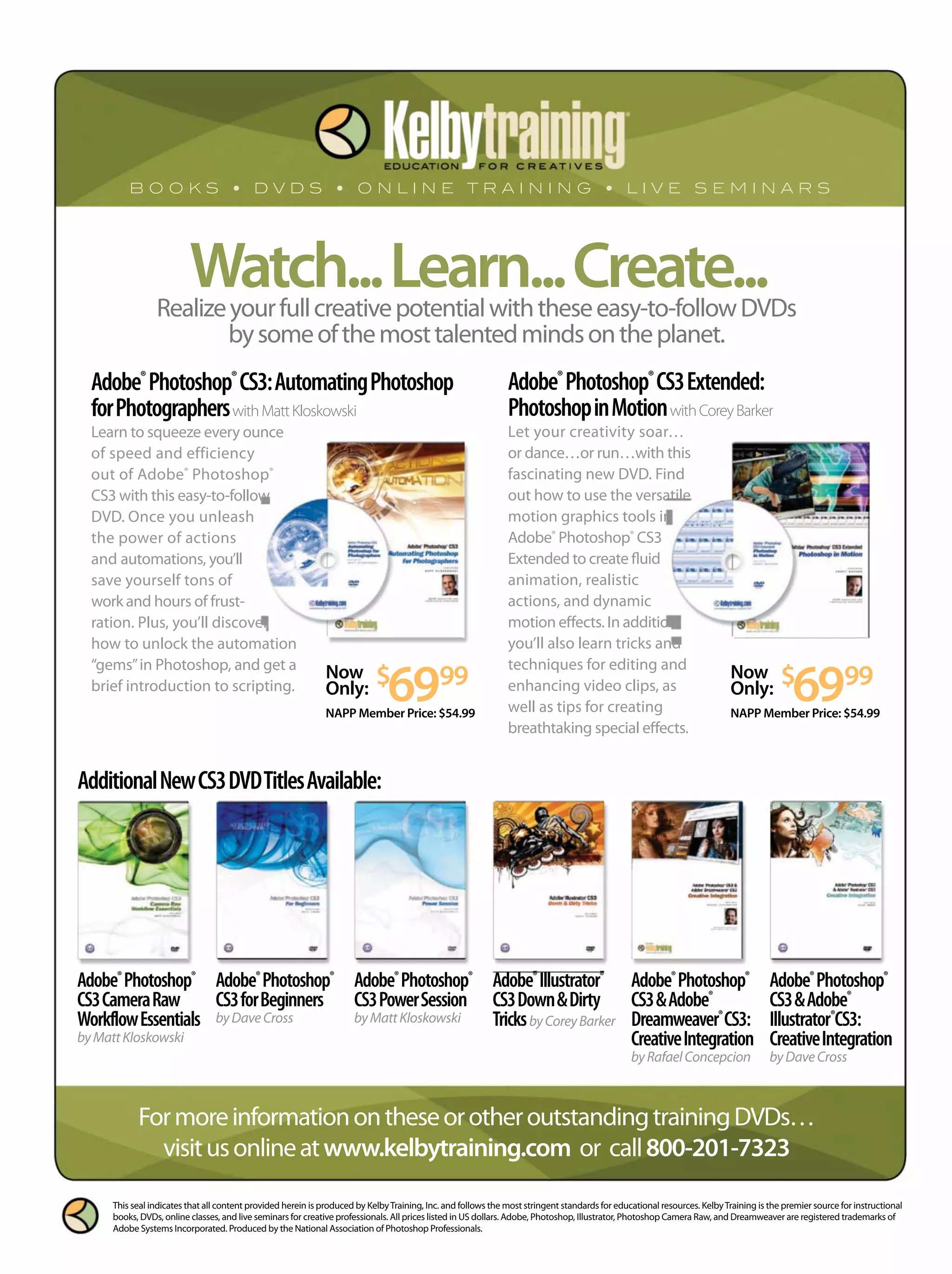 Adobe®
Photoshop®
CS3CameraRaw
WorkflowEssentials
byMattKloskowski
Adobe®
Photoshop®
CS3forBeginners
byDaveCross
Adobe®
Photoshop®
CS3PowerSession
byMattKloskowski
Adobe®
Illustrator®
CS3Down&Dirty
TricksbyCoreyBarker
Adobe®
Photoshop®
CS3&Adobe®
Dreamweaver®
CS3:
CreativeIntegration
byRafaelConcepcion
Adobe®
Photoshop®
CS3&Adobe®
Illustrator®
CS3:
CreativeIntegration
byDaveCross
Watch...Learn...Create...
Adobe®
Photoshop®
CS3:AutomatingPhotoshop
forPhotographerswithMattKloskowski
Learn to squeeze every ounce
of speed and efficiency
out of Adobe®
Photoshop®
CS3 with this easy-to-follow
DVD. Once you unleash
the power of actions
and automations, you’ll
save yourself tons of
work and hours of frust-
ration. Plus, you’ll discover
how to unlock the automation
“gems”in Photoshop, and get a
brief introduction to scripting.
Adobe®
Photoshop®
CS3Extended:
PhotoshopinMotionwithCoreyBarker
Let your creativity soar…
or dance…or run…with this
fascinating new DVD. Find
out how to use the versatile
motion graphics tools in
Adobe®
Photoshop®
CS3
Extended to create fluid
animation, realistic
actions, and dynamic
motion effects. In addition,
you’ll also learn tricks and
techniques for editing and
enhancing video clips, as
well as tips for creating
breathtaking special effects.
Realizeyourfullcreativepotentialwiththeseeasy-to-followDVDs
bysomeofthemosttalentedmindsontheplanet.
AdditionalNewCS3DVDTitlesAvailable:
Now
Only: $
6999
NAPP Member Price: $54.99
FormoreinformationontheseorotheroutstandingtrainingDVDs…
visitusonlineatwww.kelbytraining.com or call800-201-7323
Now
Only: $
6999
NAPP Member Price: $54.99
This seal indicates that all content provided herein is produced by KelbyTraining, Inc. and follows the most stringent standards for educational resources. KelbyTraining is the premier source for instructional
books, DVDs, online classes, and live seminars for creative professionals. All prices listed in US dollars. Adobe, Photoshop, Illustrator, Photoshop Camera Raw, and Dreamweaver are registered trademarks of
Adobe Systems Incorporated. Produced by the National Association of Photoshop Professionals.
 