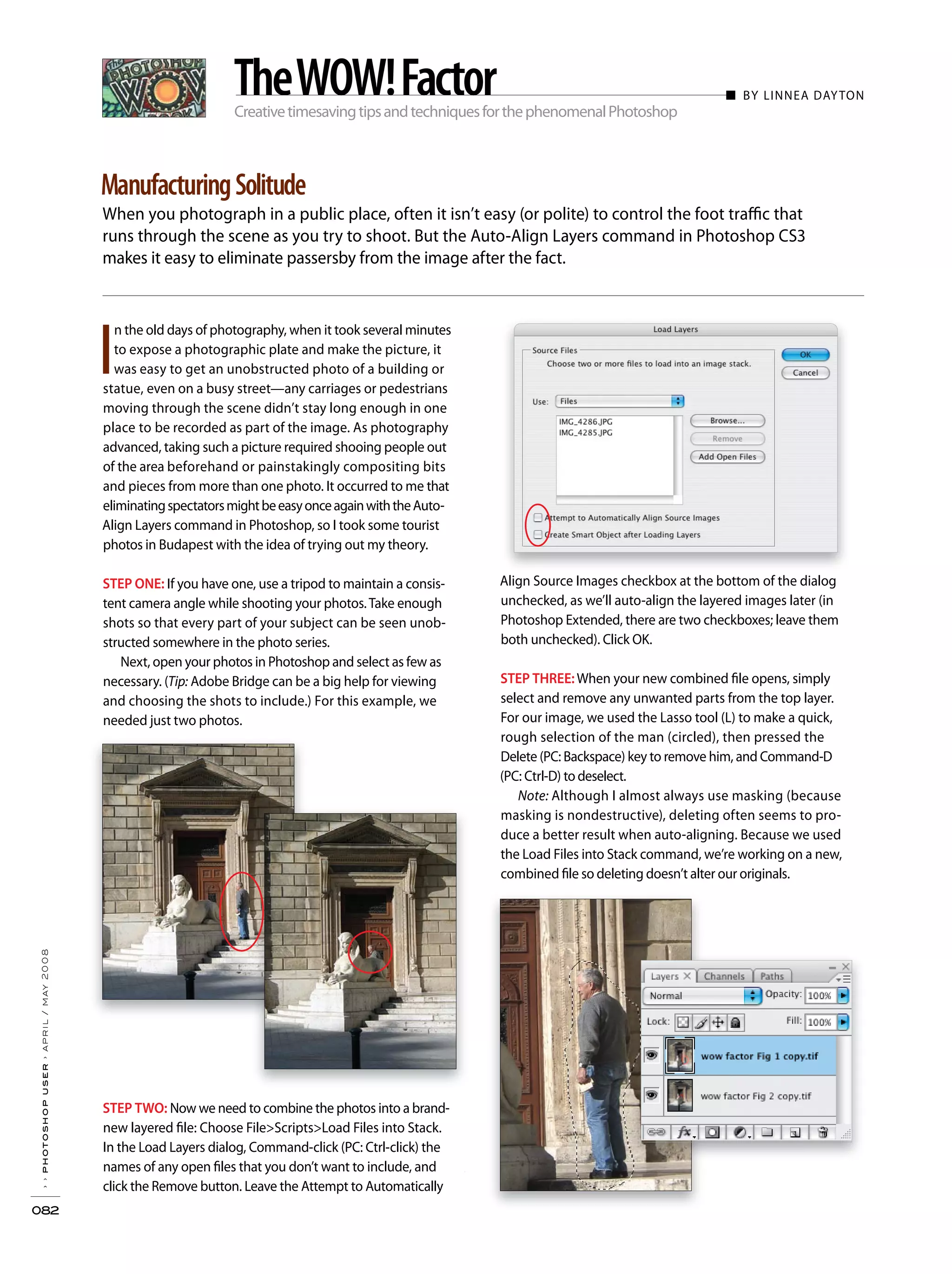 CreativetimesavingtipsandtechniquesforthephenomenalPhotoshop
When you photograph in a public place, often it isn’t easy (or polite) to control the foot traffic that
runs through the scene as you try to shoot. But the Auto-Align Layers command in Photoshop CS3
makes it easy to eliminate passersby from the image after the fact.
››photoshopuser›april/may2008
082
ManufacturingSolitude
TheWOW!Factor
Align Source Images checkbox at the bottom of the dialog
unchecked, as we’ll auto-align the layered images later (in
Photoshop Extended, there are two checkboxes; leave them
both unchecked). Click OK.
STEP THREE:When your new combined file opens, simply
select and remove any unwanted parts from the top layer.
For our image, we used the Lasso tool (L) to make a quick,
rough selection of the man (circled), then pressed the
Delete (PC: Backspace) key to remove him, and Command-D
(PC: Ctrl-D) to deselect.
Note: Although I almost always use masking (because
masking is nondestructive), deleting often seems to pro-
duce a better result when auto-aligning. Because we used
the Load Files into Stack command, we’re working on a new,
combined file so deleting doesn’t alter our originals.
I
n the old days of photography, when it took several minutes
to expose a photographic plate and make the picture, it
was easy to get an unobstructed photo of a building or
statue, even on a busy street—any carriages or pedestrians
moving through the scene didn’t stay long enough in one
place to be recorded as part of the image. As photography
advanced, taking such a picture required shooing people out
of the area beforehand or painstakingly compositing bits
and pieces from more than one photo. It occurred to me that
eliminatingspectatorsmightbeeasyonceagainwiththeAuto-
Align Layers command in Photoshop, so I took some tourist
photos in Budapest with the idea of trying out my theory.
STEP ONE: If you have one, use a tripod to maintain a consis-
tent camera angle while shooting your photos.Take enough
shots so that every part of your subject can be seen unob-
structed somewhere in the photo series.
Next, open your photos in Photoshop and select as few as
necessary. (Tip: Adobe Bridge can be a big help for viewing
and choosing the shots to include.) For this example, we
needed just two photos.
STEP TWO: Now we need to combine the photos into a brand-
new layered file: Choose File>Scripts>Load Files into Stack.
In the Load Layers dialog, Command-click (PC: Ctrl-click) the
names of any open files that you don’t want to include, and
click the Remove button. Leave the Attempt to Automatically
■ BY LINNEA DAYTON
 