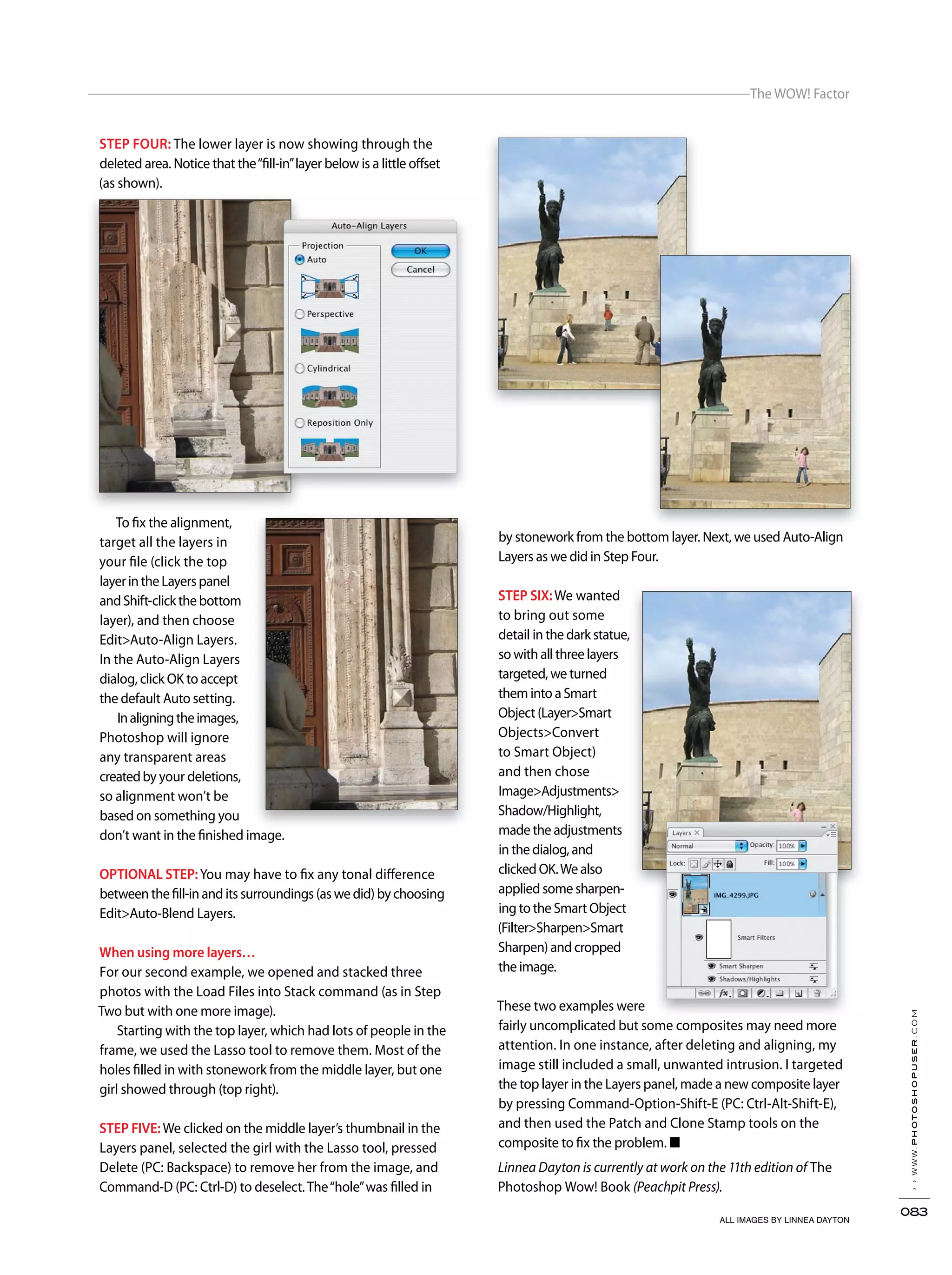 ››www.photoshopuser.com
083
The WOW! Factor
Linnea Dayton is currently at work on the 11th edition of The
Photoshop Wow! Book (Peachpit Press).
STEP FOUR: The lower layer is now showing through the
deleted area. Notice that the“fill-in”layer below is a little offset
(as shown).
To fix the alignment,
target all the layers in
your file (click the top
layerintheLayerspanel
andShift-clickthebottom
layer), and then choose
Edit>Auto-Align Layers.
In the Auto-Align Layers
dialog, click OK to accept
the default Auto setting.
Inaligningtheimages,
Photoshop will ignore
any transparent areas
createdby your deletions,
so alignment won’t be
based on something you
don’t want in the finished image.
OPTIONAL STEP:You may have to fix any tonal difference
between the fill-in and its surroundings (as we did) by choosing
Edit>Auto-Blend Layers.
When using more layers…
For our second example, we opened and stacked three
photos with the Load Files into Stack command (as in Step
Two but with one more image).
Starting with the top layer, which had lots of people in the
frame, we used the Lasso tool to remove them. Most of the
holes filled in with stonework from the middle layer, but one
girl showed through (top right).
STEP FIVE:We clicked on the middle layer’s thumbnail in the
Layers panel, selected the girl with the Lasso tool, pressed
Delete (PC: Backspace) to remove her from the image, and
Command-D (PC: Ctrl-D) to deselect.The“hole”was filled in
by stonework from the bottom layer. Next, we used Auto-Align
Layers as we did in Step Four.
STEP SIX:We wanted
to bring out some
detail in the dark statue,
so with all three layers
targeted, we turned
them into a Smart
Object (Layer>Smart
Objects>Convert
to Smart Object)
and then chose
Image>Adjustments>
Shadow/Highlight,
made the adjustments
in the dialog, and
clicked OK.We also
applied some sharpen-
ing to the Smart Object
(Filter>Sharpen>Smart
Sharpen) and cropped
the image.
These two examples were
fairly uncomplicated but some composites may need more
attention. In one instance, after deleting and aligning, my
image still included a small, unwanted intrusion. I targeted
the top layer in the Layers panel, made a new composite layer
by pressing Command-Option-Shift-E (PC: Ctrl-Alt-Shift-E),
and then used the Patch and Clone Stamp tools on the
composite to fix the problem. ■
ALL IMAGES BY LINNEA DAYTON
 