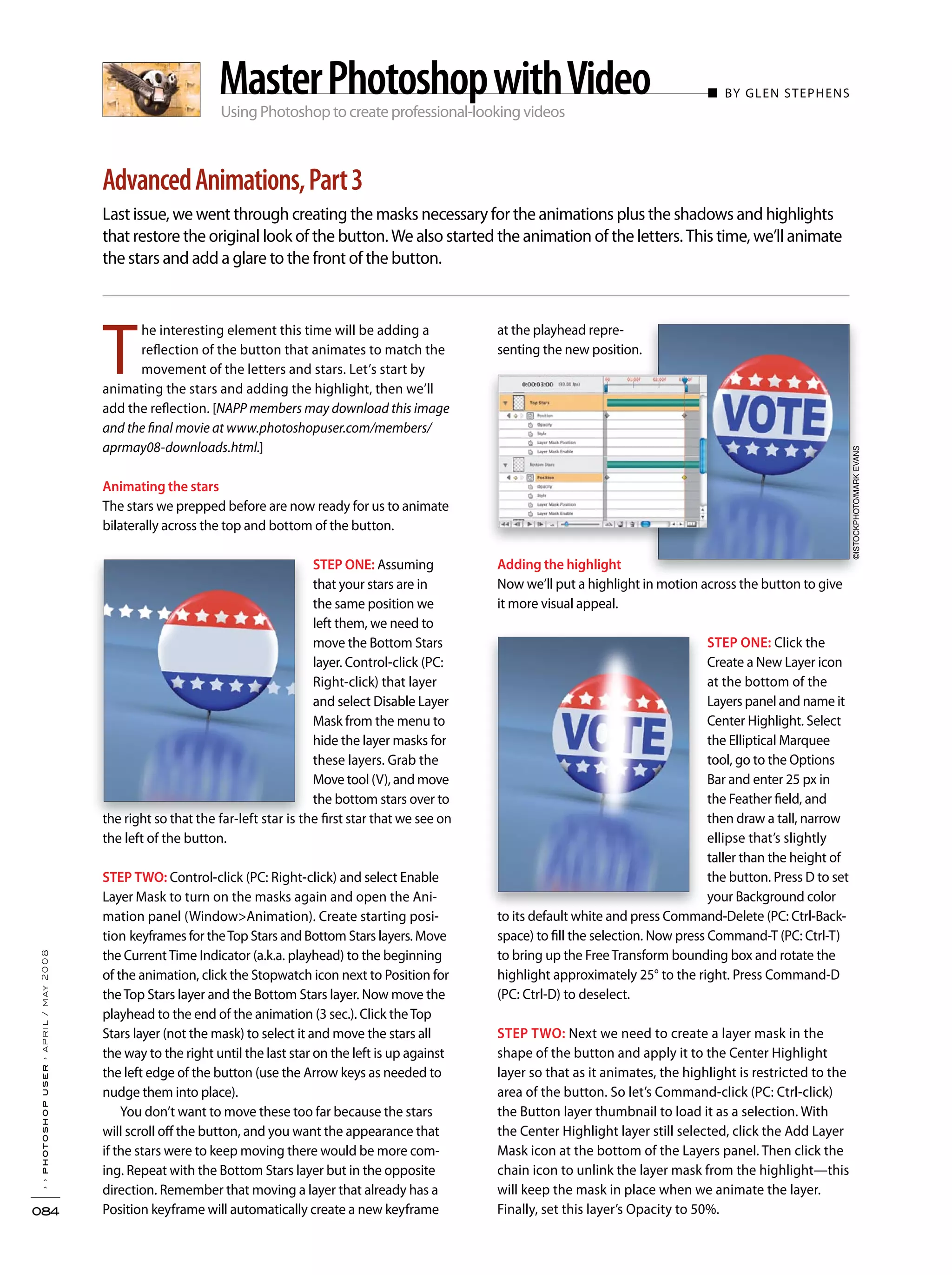 T
he interesting element this time will be adding a
reflection of the button that animates to match the
movement of the letters and stars. Let’s start by
animating the stars and adding the highlight, then we’ll
add the reflection. [NAPP members may download this image
and the final movie at www.photoshopuser.com/members/
aprmay08-downloads.html.]
Animating the stars
The stars we prepped before are now ready for us to animate
bilaterally across the top and bottom of the button.
STEP ONE: Assuming
that your stars are in
the same position we
left them, we need to
move the Bottom Stars
layer. Control-click (PC:
Right-click) that layer
and select Disable Layer
Mask from the menu to
hide the layer masks for
these layers. Grab the
Move tool (V), and move
the bottom stars over to
the right so that the far-left star is the first star that we see on
the left of the button.
STEP TWO: Control-click (PC: Right-click) and select Enable
Layer Mask to turn on the masks again and open the Ani-
mation panel (Window>Animation). Create starting posi-
tion keyframes for theTop Stars and Bottom Stars layers. Move
the CurrentTime Indicator (a.k.a. playhead) to the beginning
of the animation, click the Stopwatch icon next to Position for
theTop Stars layer and the Bottom Stars layer. Now move the
playhead to the end of the animation (3 sec.). Click theTop
Stars layer (not the mask) to select it and move the stars all
the way to the right until the last star on the left is up against
the left edge of the button (use the Arrow keys as needed to
nudge them into place).
You don’t want to move these too far because the stars
will scroll off the button, and you want the appearance that
if the stars were to keep moving there would be more com-
ing. Repeat with the Bottom Stars layer but in the opposite
direction. Remember that moving a layer that already has a
Position keyframe will automatically create a new keyframe
at the playhead repre-
senting the new position.
Adding the highlight
Now we’ll put a highlight in motion across the button to give
it more visual appeal.
STEP ONE: Click the
Create a New Layer icon
at the bottom of the
Layers panel and name it
Center Highlight. Select
the Elliptical Marquee
tool, go to the Options
Bar and enter 25 px in
the Feather field, and
then draw a tall, narrow
ellipse that’s slightly
taller than the height of
the button. Press D to set
your Background color
to its default white and press Command-Delete (PC: Ctrl-Back-
space) to fill the selection. Now press Command-T (PC: Ctrl-T)
to bring up the FreeTransform bounding box and rotate the
highlight approximately 25° to the right. Press Command-D
(PC: Ctrl-D) to deselect.
STEP TWO: Next we need to create a layer mask in the
shape of the button and apply it to the Center Highlight
layer so that as it animates, the highlight is restricted to the
area of the button. So let’s Command-click (PC: Ctrl-click)
the Button layer thumbnail to load it as a selection. With
the Center Highlight layer still selected, click the Add Layer
Mask icon at the bottom of the Layers panel. Then click the
chain icon to unlink the layer mask from the highlight—this
will keep the mask in place when we animate the layer.
Finally, set this layer’s Opacity to 50%.
Using Photoshop to create professional-looking videos
■ BY GLEN STEPHENS
Last issue, we went through creating the masks necessary for the animations plus the shadows and highlights
that restore the original look of the button. We also started the animation of the letters. This time, we’ll animate
the stars and add a glare to the front of the button.
››photoshopuser›april/may2008
084
AdvancedAnimations,Part3
MasterPhotoshopwithVideo
©ISTOCKPHOTO/MARKEVANS
 