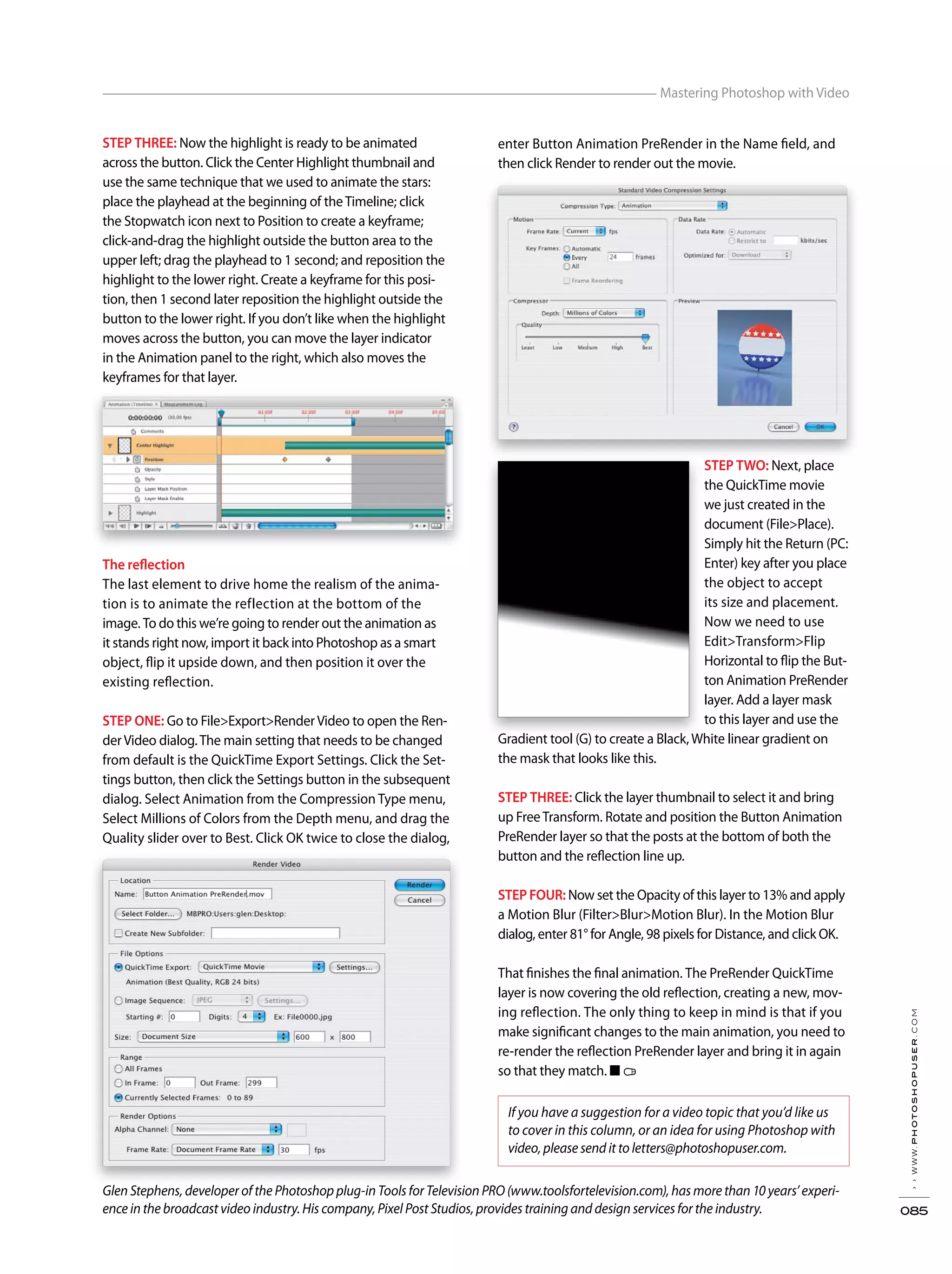 STEP THREE: Now the highlight is ready to be animated
across the button. Click the Center Highlight thumbnail and
use the same technique that we used to animate the stars:
place the playhead at the beginning of theTimeline; click
the Stopwatch icon next to Position to create a keyframe;
click-and-drag the highlight outside the button area to the
upper left; drag the playhead to 1 second; and reposition the
highlight to the lower right. Create a keyframe for this posi-
tion, then 1 second later reposition the highlight outside the
button to the lower right. If you don’t like when the highlight
moves across the button, you can move the layer indicator
in the Animation panel to the right, which also moves the
keyframes for that layer.
The reflection
The last element to drive home the realism of the anima-
tion is to animate the reflection at the bottom of the
image. To do this we’re going to render out the animation as
it stands right now, import it back into Photoshop as a smart
object, flip it upside down, and then position it over the
existing reflection.
STEP ONE: Go to File>Export>RenderVideo to open the Ren-
derVideo dialog.The main setting that needs to be changed
from default is the QuickTime Export Settings. Click the Set-
tings button, then click the Settings button in the subsequent
dialog. Select Animation from the Compression Type menu,
Select Millions of Colors from the Depth menu, and drag the
Quality slider over to Best. Click OK twice to close the dialog,
enter Button Animation PreRender in the Name field, and
then click Render to render out the movie.
STEP TWO: Next, place
the QuickTime movie
we just created in the
document (File>Place).
Simply hit the Return (PC:
Enter) key after you place
the object to accept
its size and placement.
Now we need to use
Edit>Transform>Flip
Horizontal to flip the But-
ton Animation PreRender
layer. Add a layer mask
to this layer and use the
Gradient tool (G) to create a Black,White linear gradient on
the mask that looks like this.
STEP THREE: Click the layer thumbnail to select it and bring
up FreeTransform. Rotate and position the Button Animation
PreRender layer so that the posts at the bottom of both the
button and the reflection line up.
STEP FOUR: Now set the Opacity of this layer to 13% and apply
a Motion Blur (Filter>Blur>Motion Blur). In the Motion Blur
dialog, enter 81° for Angle, 98 pixels for Distance, and click OK.
That finishes the final animation. The PreRender QuickTime
layer is now covering the old reflection, creating a new, mov-
ing reflection. The only thing to keep in mind is that if you
make significant changes to the main animation, you need to
re-render the reflection PreRender layer and bring it in again
so that they match. ■
If you have a suggestion for a video topic that you’d like us
to cover in this column, or an idea for using Photoshop with
video, please send it to letters@photoshopuser.com.
››www.photoshopuser.com
085
Mastering Photoshop with Video
Glen Stephens, developer of the Photoshop plug-in Tools for Television PRO (www.toolsfortelevision.com), has more than 10 years’ experi-
ence in the broadcast video industry. His company, Pixel Post Studios, provides training and design services for the industry.
 