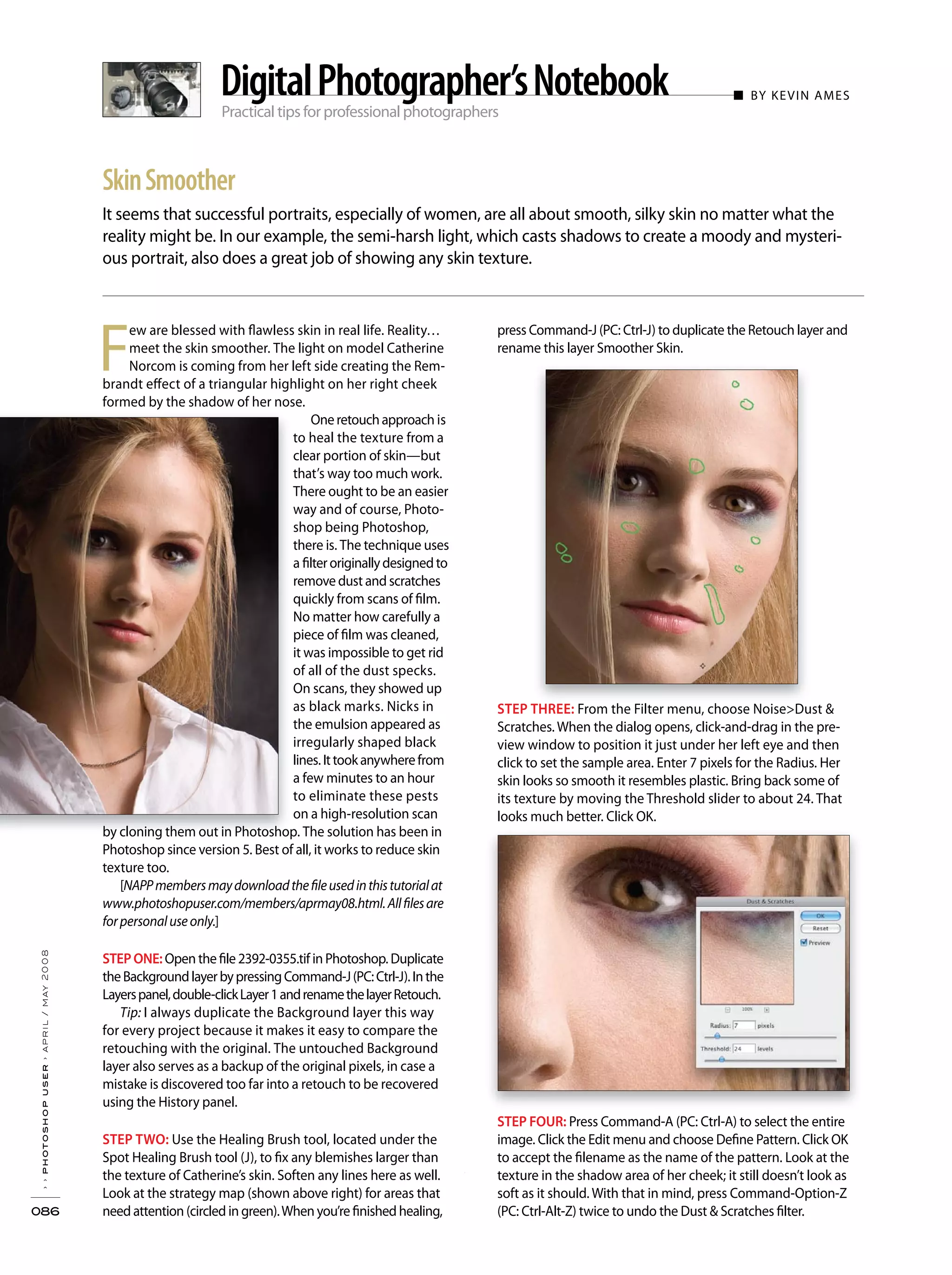 Practical tips for professional photographers
■ BY KEVIN AMES
It seems that successful portraits, especially of women, are all about smooth, silky skin no matter what the
reality might be. In our example, the semi-harsh light, which casts shadows to create a moody and mysteri-
ous portrait, also does a great job of showing any skin texture.
››photoshopuser›april/may2008
086
SkinSmoother
DigitalPhotographer’sNotebook
F
ew are blessed with flawless skin in real life. Reality…
meet the skin smoother. The light on model Catherine
Norcom is coming from her left side creating the Rem-
brandt effect of a triangular highlight on her right cheek
formed by the shadow of her nose.
Oneretouchapproach is
to heal the texture from a
clear portion of skin—but
that’s way too much work.
There ought to be an easier
way and of course, Photo-
shop being Photoshop,
there is. The technique uses
a filteroriginallydesignedto
remove dust and scratches
quickly from scans of film.
No matter how carefully a
piece of film was cleaned,
it was impossible to get rid
of all of the dust specks.
On scans, they showed up
as black marks. Nicks in
the emulsion appeared as
irregularly shaped black
lines.Ittookanywherefrom
a few minutes to an hour
to eliminate these pests
on a high-resolution scan
by cloning them out in Photoshop. The solution has been in
Photoshop since version 5. Best of all, it works to reduce skin
texture too.
[NAPPmembersmaydownloadthefileusedinthistutorialat
www.photoshopuser.com/members/aprmay08.html.Allfilesare
forpersonaluseonly.]
STEPONE: Open the file 2392-0355.tif in Photoshop. Duplicate
theBackgroundlayerbypressingCommand-J(PC:Ctrl-J).Inthe
Layerspanel,double-clickLayer1andrenamethelayerRetouch.
Tip: I always duplicate the Background layer this way
for every project because it makes it easy to compare the
retouching with the original. The untouched Background
layer also serves as a backup of the original pixels, in case a
mistake is discovered too far into a retouch to be recovered
using the History panel.
STEP TWO: Use the Healing Brush tool, located under the
Spot Healing Brush tool (J), to fix any blemishes larger than
the texture of Catherine’s skin. Soften any lines here as well.
Look at the strategy map (shown above right) for areas that
need attention (circled in green).When you’re finished healing,
press Command-J (PC: Ctrl-J) to duplicate the Retouch layer and
rename this layer Smoother Skin.
STEP THREE: From the Filter menu, choose Noise>Dust &
Scratches. When the dialog opens, click-and-drag in the pre-
view window to position it just under her left eye and then
click to set the sample area. Enter 7 pixels for the Radius. Her
skin looks so smooth it resembles plastic. Bring back some of
its texture by moving the Threshold slider to about 24. That
looks much better. Click OK.
STEP FOUR: Press Command-A (PC: Ctrl-A) to select the entire
image. Click the Edit menu and choose Define Pattern. Click OK
to accept the filename as the name of the pattern. Look at the
texture in the shadow area of her cheek; it still doesn’t look as
soft as it should. With that in mind, press Command-Option-Z
(PC: Ctrl-Alt-Z) twice to undo the Dust & Scratches filter.
 