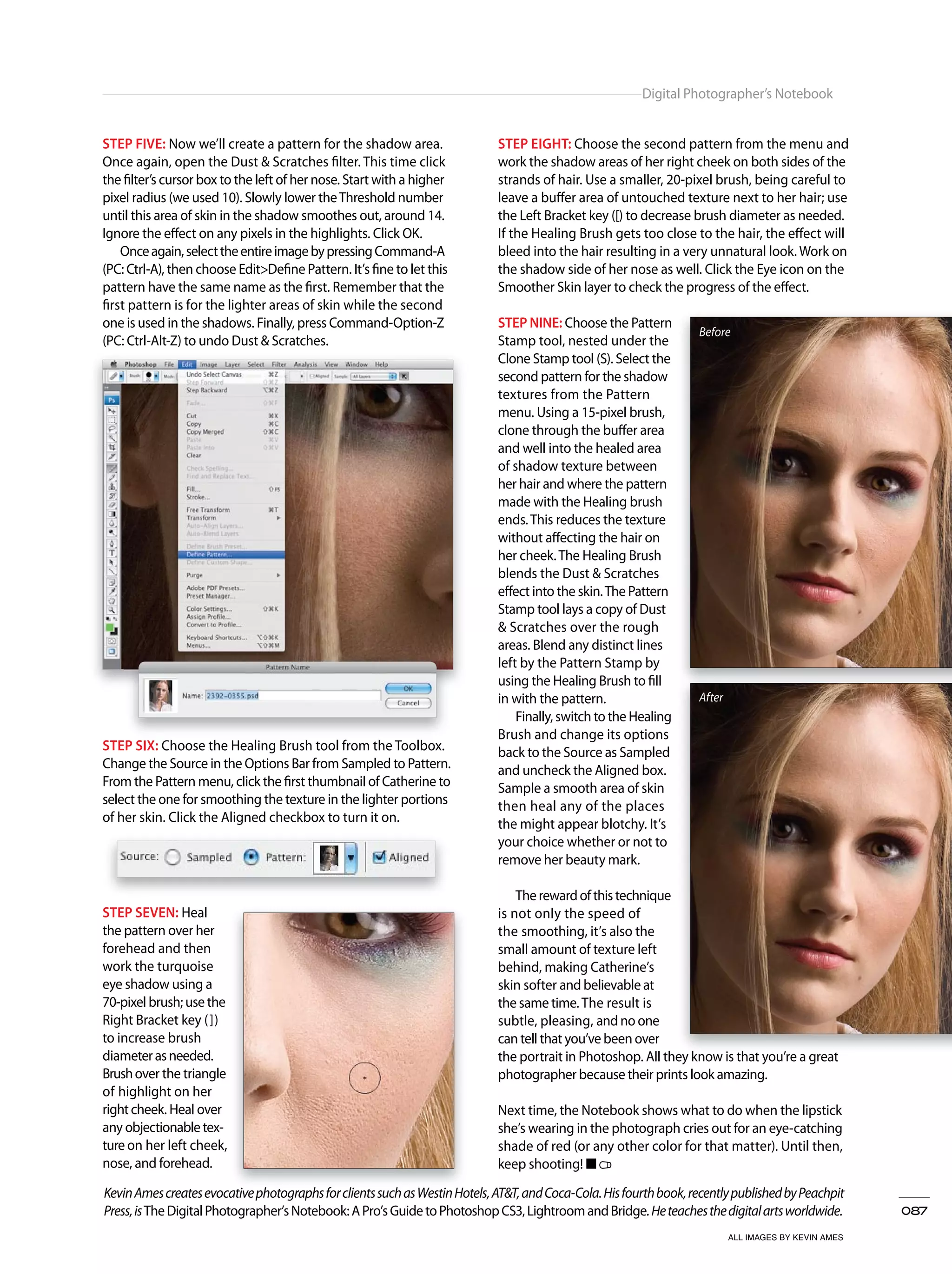 087
Digital Photographer’s Notebook
ALL IMAGES BY KEVIN AMES
KevinAmescreatesevocativephotographsforclientssuchasWestinHotels,AT&T,andCoca-Cola.Hisfourthbook,recentlypublishedbyPeachpit
Press,isTheDigitalPhotographer’sNotebook:APro’sGuidetoPhotoshopCS3,LightroomandBridge.Heteachesthedigitalartsworldwide.
KevinAmescreatesevocativephotographsforclientssuchasWestinHotels,AT&T,andCoca-Cola.Hisfourthbook,recentlypublishedbyPeachpit
STEP EIGHT: Choose the second pattern from the menu and
work the shadow areas of her right cheek on both sides of the
strands of hair. Use a smaller, 20-pixel brush, being careful to
leave a buffer area of untouched texture next to her hair; use
the Left Bracket key ([) to decrease brush diameter as needed.
If the Healing Brush gets too close to the hair, the effect will
bleed into the hair resulting in a very unnatural look. Work on
the shadow side of her nose as well. Click the Eye icon on the
Smoother Skin layer to check the progress of the effect.
STEP NINE: Choose the Pattern
Stamp tool, nested under the
Clone Stamp tool (S). Select the
second pattern for the shadow
textures from the Pattern
menu. Using a 15-pixel brush,
clone through the buffer area
and well into the healed area
of shadow texture between
her hair and where the pattern
made with the Healing brush
ends.This reduces the texture
without affecting the hair on
her cheek.The Healing Brush
blends the Dust & Scratches
effect into the skin.The Pattern
Stamp tool lays a copy of Dust
& Scratches over the rough
areas. Blend any distinct lines
left by the Pattern Stamp by
using the Healing Brush to fill
in with the pattern.
Finally, switch to the Healing
Brush and change its options
back to the Source as Sampled
and uncheck the Aligned box.
Sample a smooth area of skin
then heal any of the places
the might appear blotchy. It’s
your choice whether or not to
remove her beauty mark.
Therewardofthistechnique
is not only the speed of
the smoothing, it’s also the
small amount of texture left
behind, making Catherine’s
skin softer and believable at
the same time. The result is
subtle, pleasing, and no one
can tell that you’ve been over
the portrait in Photoshop. All they know is that you’re a great
photographer because their prints look amazing.
Next time, the Notebook shows what to do when the lipstick
she’s wearing in the photograph cries out for an eye-catching
shade of red (or any other color for that matter). Until then,
keep shooting! ■
STEP FIVE: Now we’ll create a pattern for the shadow area.
Once again, open the Dust & Scratches filter. This time click
the filter’s cursor box to the left of her nose. Start with a higher
pixel radius (we used 10). Slowly lower theThreshold number
until this area of skin in the shadow smoothes out, around 14.
Ignore the effect on any pixels in the highlights. Click OK.
Onceagain,selecttheentireimagebypressingCommand-A
(PC: Ctrl-A), then choose Edit>Define Pattern. It’s fine to let this
pattern have the same name as the first. Remember that the
first pattern is for the lighter areas of skin while the second
one is used in the shadows. Finally, press Command-Option-Z
(PC: Ctrl-Alt-Z) to undo Dust & Scratches.
STEP SIX: Choose the Healing Brush tool from the Toolbox.
Change the Source in the Options Bar from Sampled to Pattern.
From the Pattern menu, click the first thumbnail of Catherine to
select the one for smoothing the texture in the lighter portions
of her skin. Click the Aligned checkbox to turn it on.
STEP SEVEN: Heal
the pattern over her
forehead and then
work the turquoise
eye shadow using a
70-pixel brush; use the
Right Bracket key (])
to increase brush
diameterasneeded.
Brushover the triangle
of highlight on her
rightcheek. Heal over
any objectionabletex-
ture on her left cheek,
nose, and forehead.
Before
After
 