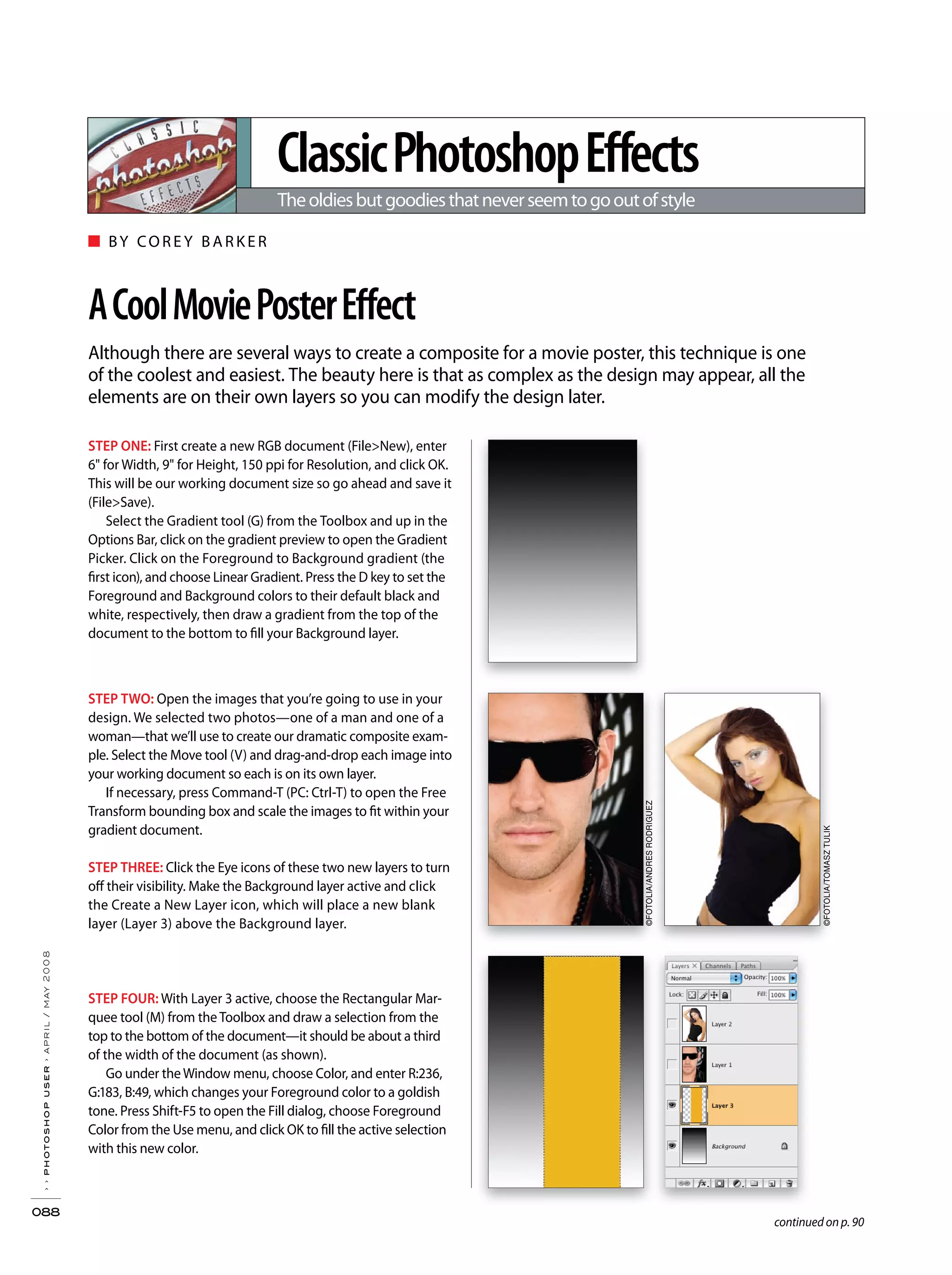 ■ BY CORE Y BARKER
Although there are several ways to create a composite for a movie poster, this technique is one
of the coolest and easiest. The beauty here is that as complex as the design may appear, all the
elements are on their own layers so you can modify the design later.
ClassicPhotoshopEffects
Theoldiesbutgoodiesthatneverseemtogooutofstyle
››photoshopuser›april/may2008
088
ACoolMoviePosterEffect
STEP ONE: First create a new RGB document (File>New), enter
6" for Width, 9" for Height, 150 ppi for Resolution, and click OK.
This will be our working document size so go ahead and save it
(File>Save).
Select the Gradient tool (G) from the Toolbox and up in the
Options Bar, click on the gradient preview to open the Gradient
Picker. Click on the Foreground to Background gradient (the
first icon), and choose Linear Gradient. Press the D key to set the
Foreground and Background colors to their default black and
white, respectively, then draw a gradient from the top of the
document to the bottom to fill your Background layer.
STEP TWO: Open the images that you’re going to use in your
design. We selected two photos—one of a man and one of a
woman—that we’ll use to create our dramatic composite exam-
ple. Select the Move tool (V) and drag-and-drop each image into
your working document so each is on its own layer.
If necessary, press Command-T (PC: Ctrl-T) to open the Free
Transform bounding box and scale the images to fit within your
gradient document.
STEP THREE: Click the Eye icons of these two new layers to turn
off their visibility. Make the Background layer active and click
the Create a New Layer icon, which will place a new blank
layer (Layer 3) above the Background layer.
STEP FOUR: With Layer 3 active, choose the Rectangular Mar-
quee tool (M) from the Toolbox and draw a selection from the
top to the bottom of the document—it should be about a third
of the width of the document (as shown).
Go under theWindow menu, choose Color, and enter R:236,
G:183, B:49, which changes your Foreground color to a goldish
tone. Press Shift-F5 to open the Fill dialog, choose Foreground
Color from the Use menu, and click OK to fill the active selection
with this new color.
continued on p. 90
©FOTOLIA/ANDRESRODRIGUEZ
©FOTOLIA/TOMASZTULIK
 