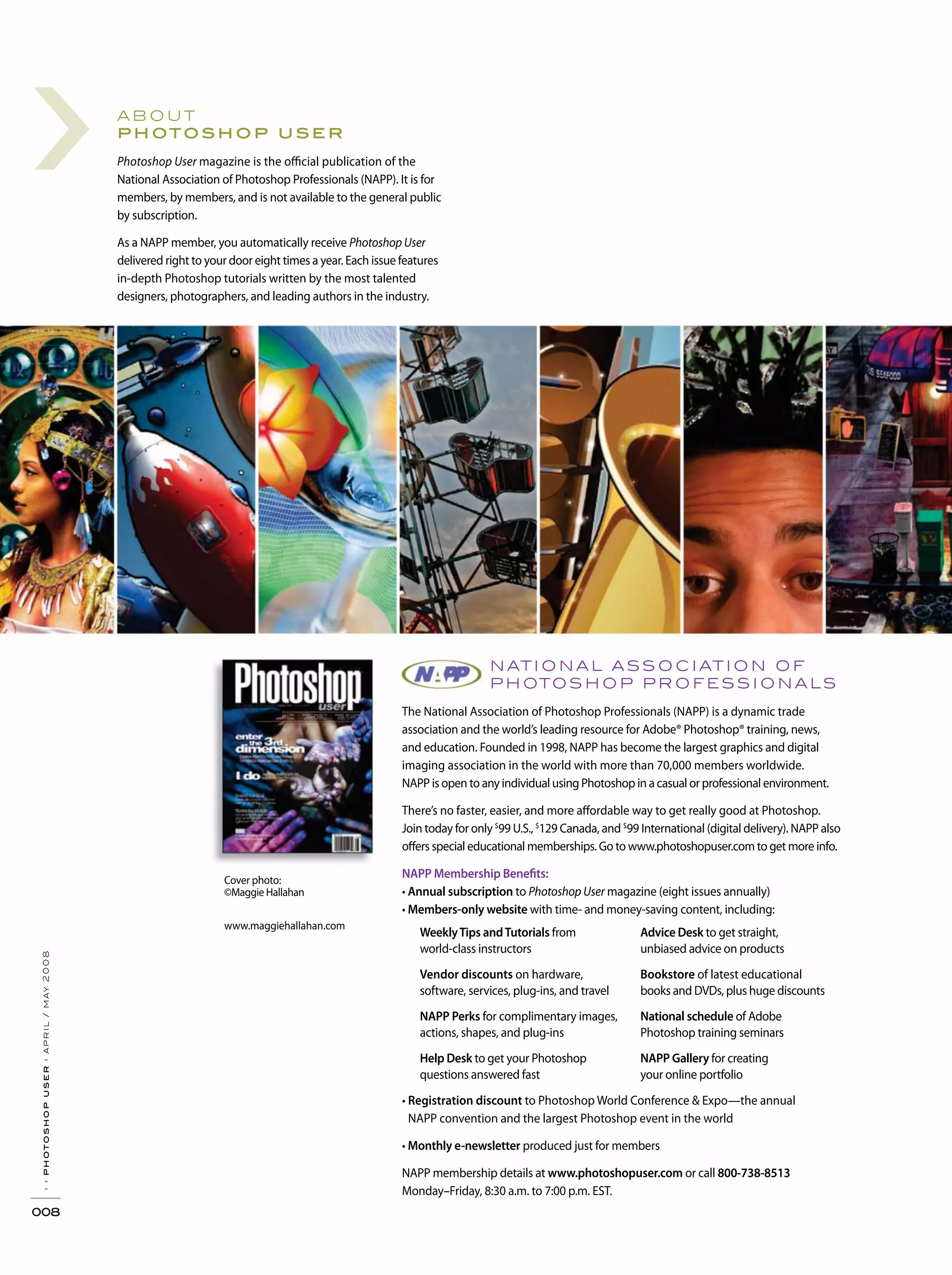 ›
››photoshopuser›april/may2008
008
nati onal ass ociati on of
photos hop pr ofess i onals
The National Association of Photoshop Professionals (NAPP) is a dynamic trade
association and the world’s leading resource for Adobe® Photoshop® training, news,
and education. Founded in 1998, NAPP has become the largest graphics and digital
imaging association in the world with more than 70,000 members worldwide.
NAPP is open to any individual using Photoshop in a casual or professional environment.
There’s no faster, easier, and more affordable way to get really good at Photoshop.
Join today for only $
99 U.S., $
129 Canada, and $
99 International (digital delivery). NAPP also
offers special educational memberships. Go to www.photoshopuser.com to get more info.
NAPP Membership Benefits:
Annual subscription to Photoshop User magazine (eight issues annually)
Members-only website with time- and money-saving content, including:
Registration discount to Photoshop World Conference & Expo—the annual
NAPP convention and the largest Photoshop event in the world
Monthly e-newsletter produced just for members
NAPP membership details at www.photoshopuser.com or call 800-738-8513
Monday–Friday, 8:30 a.m. to 7:00 p.m. EST.
about
photoshop user
Photoshop User magazine is the official publication of the
National Association of Photoshop Professionals (NAPP). It is for
members, by members, and is not available to the general public
by subscription.
As a NAPP member, you automatically receive Photoshop User
delivered right to your door eight times a year. Each issue features
in-depth Photoshop tutorials written by the most talented
designers, photographers, and leading authors in the industry.
WeeklyTips andTutorials from
world-class instructors
Vendor discounts on hardware,
software, services, plug-ins, and travel
NAPP Perks for complimentary images,
actions, shapes, and plug-ins
Help Desk to get your Photoshop
questions answered fast
Advice Desk to get straight,
unbiased advice on products
Bookstore of latest educational
books and DVDs, plus huge discounts
National schedule of Adobe
Photoshop training seminars
NAPP Gallery for creating
your online portfolio
Cover photo:
©Maggie Hallahan
www.maggiehallahan.com
 