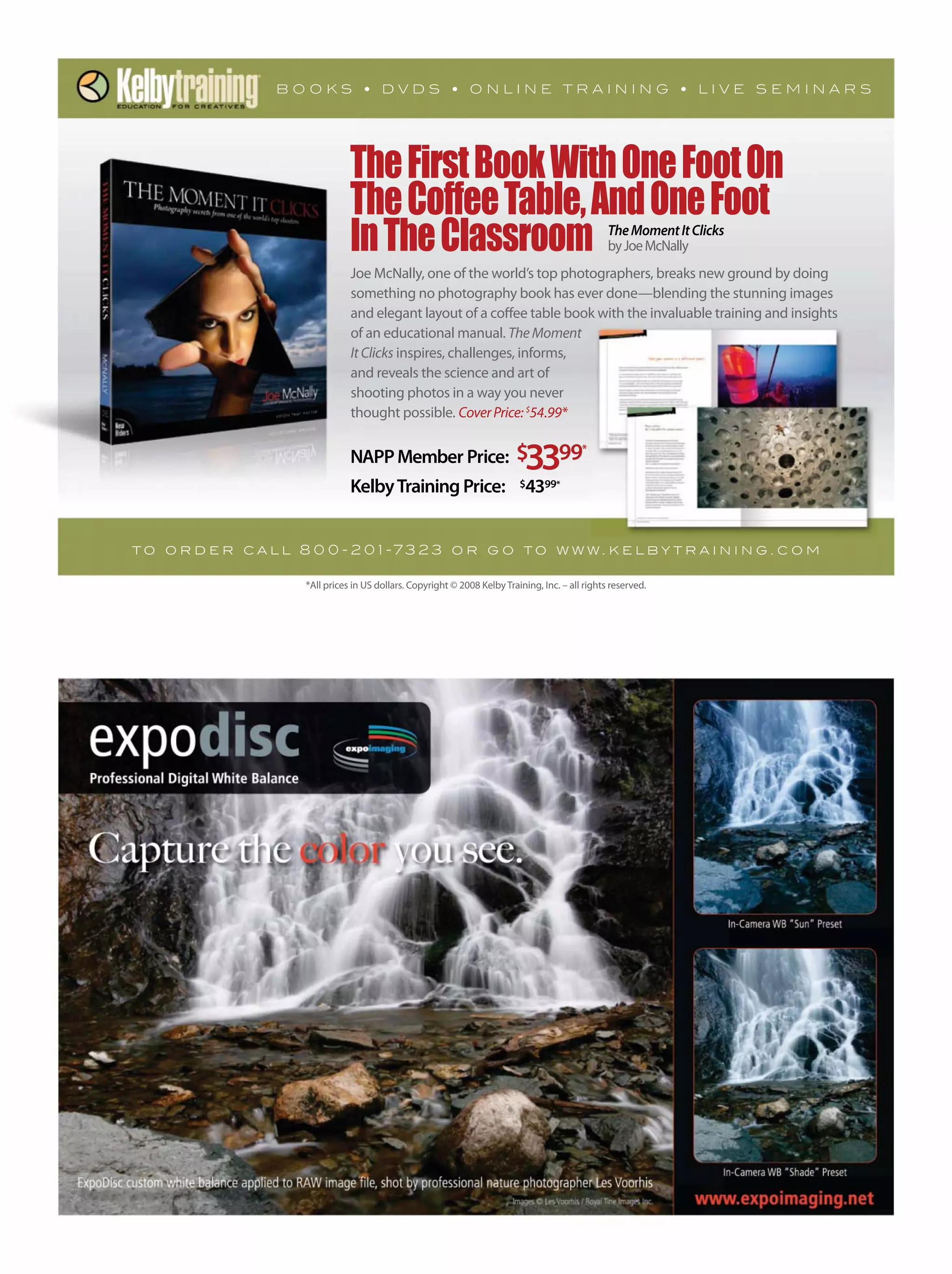 *All prices in US dollars. Copyright © 2008 Kelby Training, Inc. – all rights reserved.
NAPPMember Price: $3399*
KelbyTraining Price: $4399*
Joe McNally, one of the world’s top photographers, breaks new ground by doing
something no photography book has ever done—blending the stunning images
and elegant layout of a coffee table book with the invaluable training and insights
of an educational manual. TheMoment
ItClicks inspires, challenges, informs,
and reveals the science and art of
shooting photos in a way you never
thought possible. CoverPrice:$
54.99*
TheFirstBookWithOneFootOn
TheCoffeeTable,AndOneFoot
InTheClassroom
t o o r d e r c a l l 8 0 0 - 2 0 1 -73 2 3 o r g o t o w w w. k e l b y t r a i n i n g . c o m
TheMomentItClicks
byJoeMcNally
 