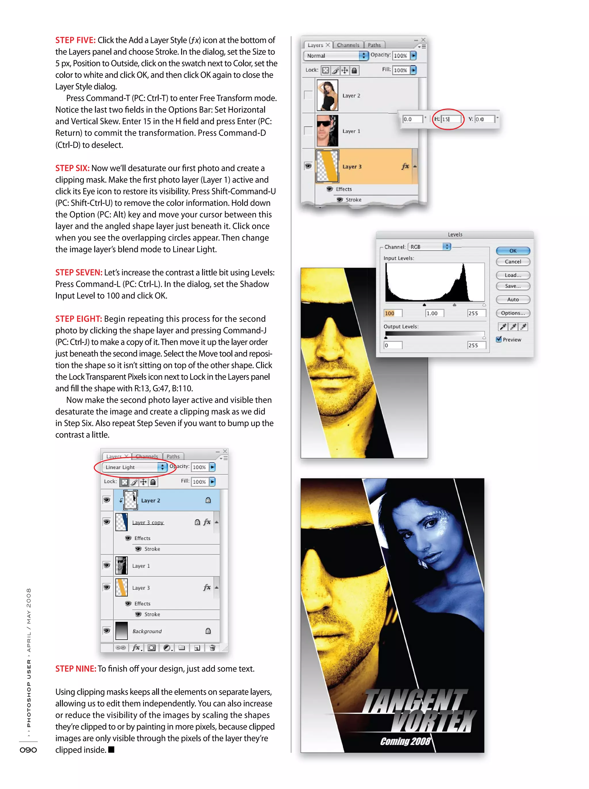 ››photoshopuser›april/may2008
090
STEP FIVE: Click the Add a Layer Style (ƒx) icon at the bottom of
the Layers panel and choose Stroke. In the dialog, set the Size to
5 px, Position to Outside, click on the swatch next to Color, set the
color to white and click OK, and then click OK again to close the
Layer Style dialog.
Press Command-T (PC: Ctrl-T) to enter Free Transform mode.
Notice the last two fields in the Options Bar: Set Horizontal
and Vertical Skew. Enter 15 in the H field and press Enter (PC:
Return) to commit the transformation. Press Command-D
(Ctrl-D) to deselect.
STEP SIX: Now we’ll desaturate our first photo and create a
clipping mask. Make the first photo layer (Layer 1) active and
click its Eye icon to restore its visibility. Press Shift-Command-U
(PC: Shift-Ctrl-U) to remove the color information. Hold down
the Option (PC: Alt) key and move your cursor between this
layer and the angled shape layer just beneath it. Click once
when you see the overlapping circles appear. Then change
the image layer’s blend mode to Linear Light.
STEP SEVEN: Let’s increase the contrast a little bit using Levels:
Press Command-L (PC: Ctrl-L). In the dialog, set the Shadow
Input Level to 100 and click OK.
STEP EIGHT: Begin repeating this process for the second
photo by clicking the shape layer and pressing Command-J
(PC: Ctrl-J) to make a copy of it.Then move it up the layer order
just beneath the second image. Select the Move tool and reposi-
tion the shape so it isn’t sitting on top of the other shape. Click
the LockTransparent Pixels icon next to Lock in the Layers panel
and fill the shape with R:13, G:47, B:110.
Now make the second photo layer active and visible then
desaturate the image and create a clipping mask as we did
in Step Six. Also repeat Step Seven if you want to bump up the
contrast a little.
STEP NINE: To finish off your design, just add some text.
Using clipping masks keeps all the elements on separate layers,
allowing us to edit them independently. You can also increase
or reduce the visibility of the images by scaling the shapes
they’re clipped to or by painting in more pixels, because clipped
images are only visible through the pixels of the layer they’re
clipped inside. ■
 