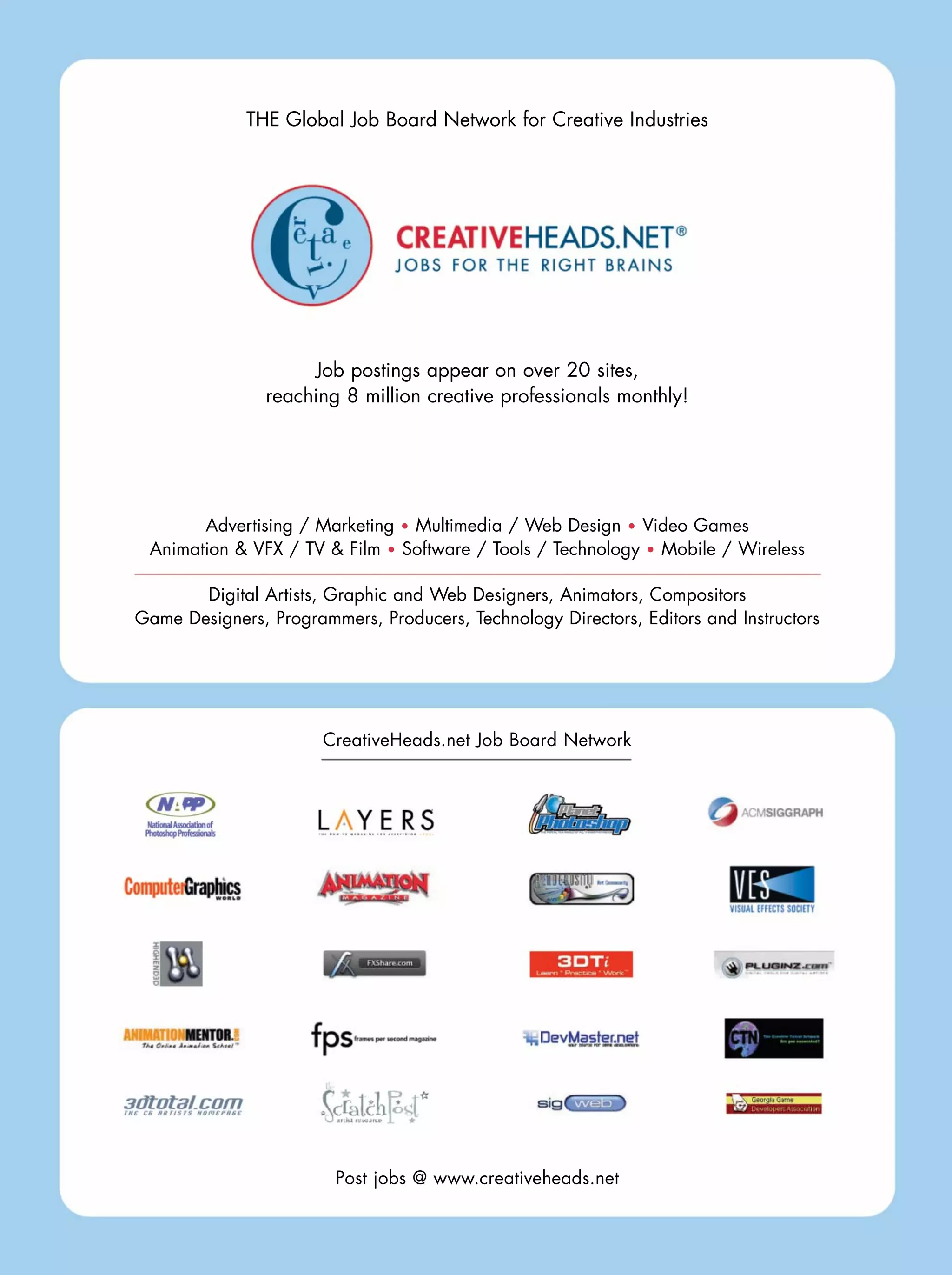 THE Global Job Board Network for Creative Industries
Job postings appear on over 20 sites,
reaching 8 million creative professionals monthly!
Advertising / Marketing Multimedia / Web Design Video Games
Animation & VFX / TV & Film Software / Tools / Technology Mobile / Wireless
Digital Artists, Graphic and Web Designers, Animators, Compositors
Game Designers, Programmers, Producers, Technology Directors, Editors and Instructors
CreativeHeads.net Job Board Network
Post jobs @ www.creativeheads.net
 
