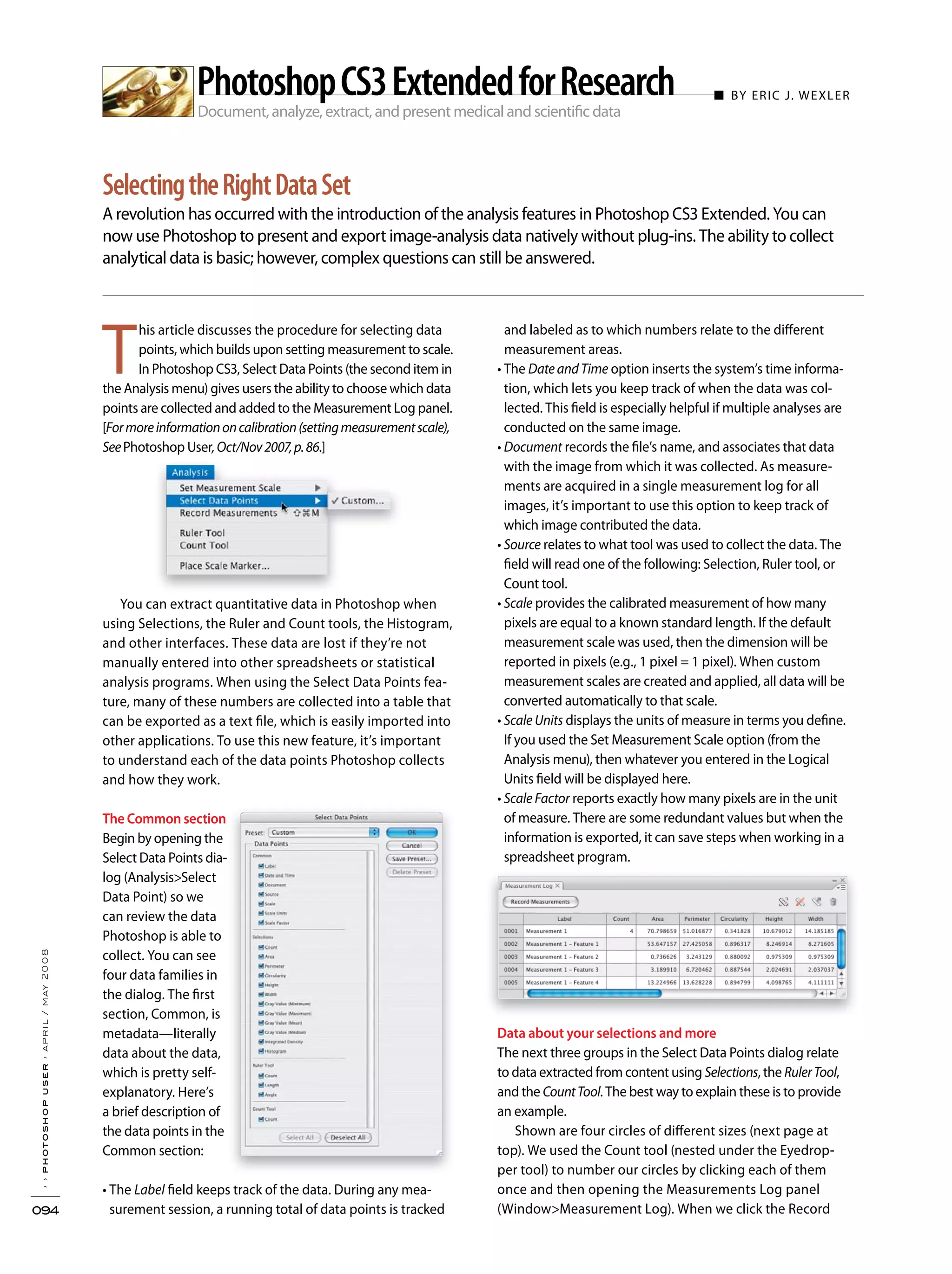 T
his article discusses the procedure for selecting data
points, which builds upon setting measurement to scale.
In Photoshop CS3, Select Data Points (the second item in
the Analysis menu) gives users the ability to choose which data
points are collected and added to the Measurement Log panel.
[Formoreinformationoncalibration(settingmeasurementscale),
SeePhotoshop User,Oct/Nov2007,p.86.]
You can extract quantitative data in Photoshop when
using Selections, the Ruler and Count tools, the Histogram,
and other interfaces. These data are lost if they’re not
manually entered into other spreadsheets or statistical
analysis programs. When using the Select Data Points fea-
ture, many of these numbers are collected into a table that
can be exported as a text file, which is easily imported into
other applications. To use this new feature, it’s important
to understand each of the data points Photoshop collects
and how they work.
The Common section
Begin by opening the
Select Data Points dia-
log (Analysis>Select
Data Point) so we
can review the data
Photoshop is able to
collect. You can see
four data families in
the dialog. The first
section, Common, is
metadata—literally
data about the data,
which is pretty self-
explanatory. Here’s
a brief description of
the data points in the
Common section:
Label field keeps track of the data. During any mea-
surement session, a running total of data points is tracked
and labeled as to which numbers relate to the different
measurement areas.
Date and Time option inserts the system’s time informa-
tion, which lets you keep track of when the data was col-
lected. This field is especially helpful if multiple analyses are
conducted on the same image.
Document records the file’s name, and associates that data
with the image from which it was collected. As measure-
ments are acquired in a single measurement log for all
images, it’s important to use this option to keep track of
which image contributed the data.
Source relates to what tool was used to collect the data. The
field will read one of the following: Selection, Ruler tool, or
Count tool.
Scale provides the calibrated measurement of how many
pixels are equal to a known standard length. If the default
measurement scale was used, then the dimension will be
reported in pixels (e.g., 1 pixel = 1 pixel). When custom
measurement scales are created and applied, all data will be
converted automatically to that scale.
Scale Units displays the units of measure in terms you define.
If you used the Set Measurement Scale option (from the
Analysis menu), then whatever you entered in the Logical
Units field will be displayed here.
Scale Factor reports exactly how many pixels are in the unit
of measure. There are some redundant values but when the
information is exported, it can save steps when working in a
spreadsheet program.
Data about your selections and more
The next three groups in the Select Data Points dialog relate
to data extracted from content using Selections, the RulerTool,
and the CountTool. The best way to explain these is to provide
an example.
Shown are four circles of different sizes (next page at
top). We used the Count tool (nested under the Eyedrop-
per tool) to number our circles by clicking each of them
once and then opening the Measurements Log panel
(Window>Measurement Log). When we click the Record
Document, analyze, extract, and present medical and scientific data
■ BY ERIC J. WEXLER
A revolution has occurred with the introduction of the analysis features in Photoshop CS3 Extended. You can
now use Photoshop to present and export image-analysis data natively without plug-ins. The ability to collect
analytical data is basic; however, complex questions can still be answered.
››photoshopuser›april/may2008
094
SelectingtheRightDataSet
PhotoshopCS3ExtendedforResearch
 