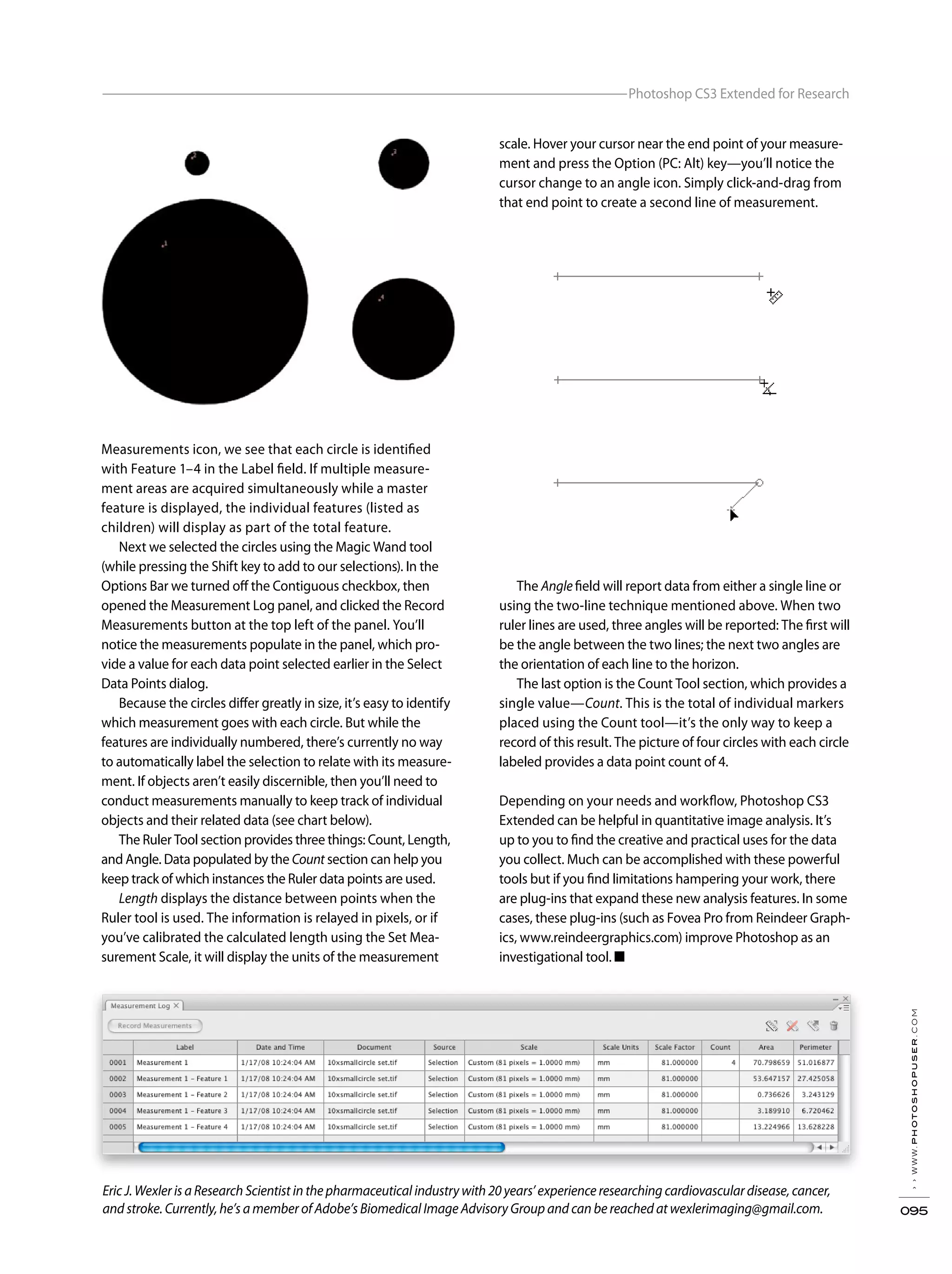 Measurements icon, we see that each circle is identified
with Feature 1–4 in the Label field. If multiple measure-
ment areas are acquired simultaneously while a master
feature is displayed, the individual features (listed as
children) will display as part of the total feature.
Next we selected the circles using the Magic Wand tool
(while pressing the Shift key to add to our selections). In the
Options Bar we turned off the Contiguous checkbox, then
opened the Measurement Log panel, and clicked the Record
Measurements button at the top left of the panel. You’ll
notice the measurements populate in the panel, which pro-
vide a value for each data point selected earlier in the Select
Data Points dialog.
Because the circles differ greatly in size, it’s easy to identify
which measurement goes with each circle. But while the
features are individually numbered, there’s currently no way
to automatically label the selection to relate with its measure-
ment. If objects aren’t easily discernible, then you’ll need to
conduct measurements manually to keep track of individual
objects and their related data (see chart below).
The Ruler Tool section provides three things: Count, Length,
and Angle. Data populated by the Count section can help you
keep track of which instances the Ruler data points are used.
Length displays the distance between points when the
Ruler tool is used. The information is relayed in pixels, or if
you’ve calibrated the calculated length using the Set Mea-
surement Scale, it will display the units of the measurement
scale. Hover your cursor near the end point of your measure-
ment and press the Option (PC: Alt) key—you’ll notice the
cursor change to an angle icon. Simply click-and-drag from
that end point to create a second line of measurement.
The Angle field will report data from either a single line or
using the two-line technique mentioned above. When two
ruler lines are used, three angles will be reported: The first will
be the angle between the two lines; the next two angles are
the orientation of each line to the horizon.
The last option is the Count Tool section, which provides a
single value—Count. This is the total of individual markers
placed using the Count tool—it’s the only way to keep a
record of this result. The picture of four circles with each circle
labeled provides a data point count of 4.
Depending on your needs and workflow, Photoshop CS3
Extended can be helpful in quantitative image analysis. It’s
up to you to find the creative and practical uses for the data
you collect. Much can be accomplished with these powerful
tools but if you find limitations hampering your work, there
are plug-ins that expand these new analysis features. In some
cases, these plug-ins (such as Fovea Pro from Reindeer Graph-
ics, www.reindeergraphics.com) improve Photoshop as an
investigational tool. ■
››www.photoshopuser.com
095
Photoshop CS3 Extended for Research
Eric J. Wexler is a Research Scientist in the pharmaceutical industry with 20 years’ experience researching cardiovascular disease, cancer,
and stroke. Currently, he’s a member of Adobe’s Biomedical Image Advisory Group and can be reached at wexlerimaging@gmail.com.
 