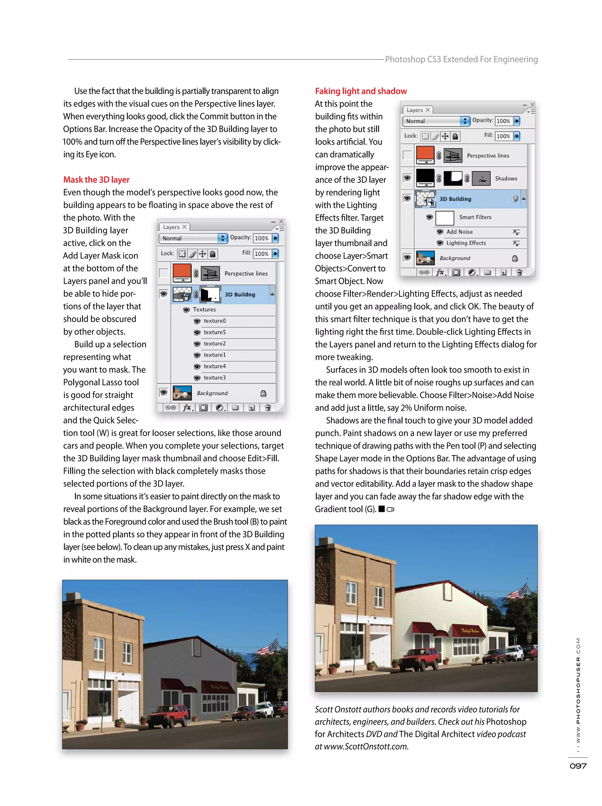 ››www.photoshopuser.com
097
Photoshop CS3 Extended For Engineering
Scott Onstott authors books and records video tutorials for
architects, engineers, and builders. Check out his Photoshop
for Architects DVD and The Digital Architect video podcast
at www.ScottOnstott.com.
Usethefactthatthebuildingispartiallytransparenttoalign
its edges with the visual cues on the Perspective lines layer.
When everything looks good, click the Commit button in the
Options Bar. Increase the Opacity of the 3D Building layer to
100% and turn off the Perspective lines layer’s visibility by click-
ingitsEyeicon.
Mask the 3D layer
Even though the model’s perspective looks good now, the
building appears to be floating in space above the rest of
the photo. With the
3D Building layer
active, click on the
Add Layer Mask icon
at the bottom of the
Layers panel and you’ll
be able to hide por-
tions of the layer that
should be obscured
by other objects.
Build up a selection
representing what
you want to mask. The
Polygonal Lasso tool
is good for straight
architectural edges
and the Quick Selec-
tion tool (W) is great for looser selections, like those around
cars and people. When you complete your selections, target
the 3D Building layer mask thumbnail and choose Edit>Fill.
Filling the selection with black completely masks those
selected portions of the 3D layer.
In some situations it’s easier to paint directly on the mask to
reveal portions of the Background layer. For example, we set
blackastheForegroundcolorandusedtheBrushtool(B)topaint
in the potted plants so they appear in front of the 3D Building
layer(seebelow).Tocleanupanymistakes,justpressXandpaint
inwhiteonthemask.
Faking light and shadow
At this point the
building fits within
the photo but still
looks artificial. You
can dramatically
improve the appear-
ance of the 3D layer
by rendering light
with the Lighting
Effects filter. Target
the 3D Building
layer thumbnail and
choose Layer>Smart
Objects>Convert to
Smart Object. Now
choose Filter>Render>Lighting Effects, adjust as needed
until you get an appealing look, and click OK. The beauty of
this smart filter technique is that you don’t have to get the
lighting right the first time. Double-click Lighting Effects in
the Layers panel and return to the Lighting Effects dialog for
more tweaking.
Surfaces in 3D models often look too smooth to exist in
the real world. A little bit of noise roughs up surfaces and can
make them more believable. Choose Filter>Noise>Add Noise
and add just a little, say 2% Uniform noise.
Shadows are the final touch to give your 3D model added
punch. Paint shadows on a new layer or use my preferred
technique of drawing paths with the Pen tool (P) and selecting
Shape Layer mode in the Options Bar. The advantage of using
paths for shadows is that their boundaries retain crisp edges
and vector editability. Add a layer mask to the shadow shape
layer and you can fade away the far shadow edge with the
Gradient tool (G). ■
tion tool (W) is great for looser selections, like those around
Faking light and shadow
choose Filter>Render>Lighting Effects, adjust as needed
 