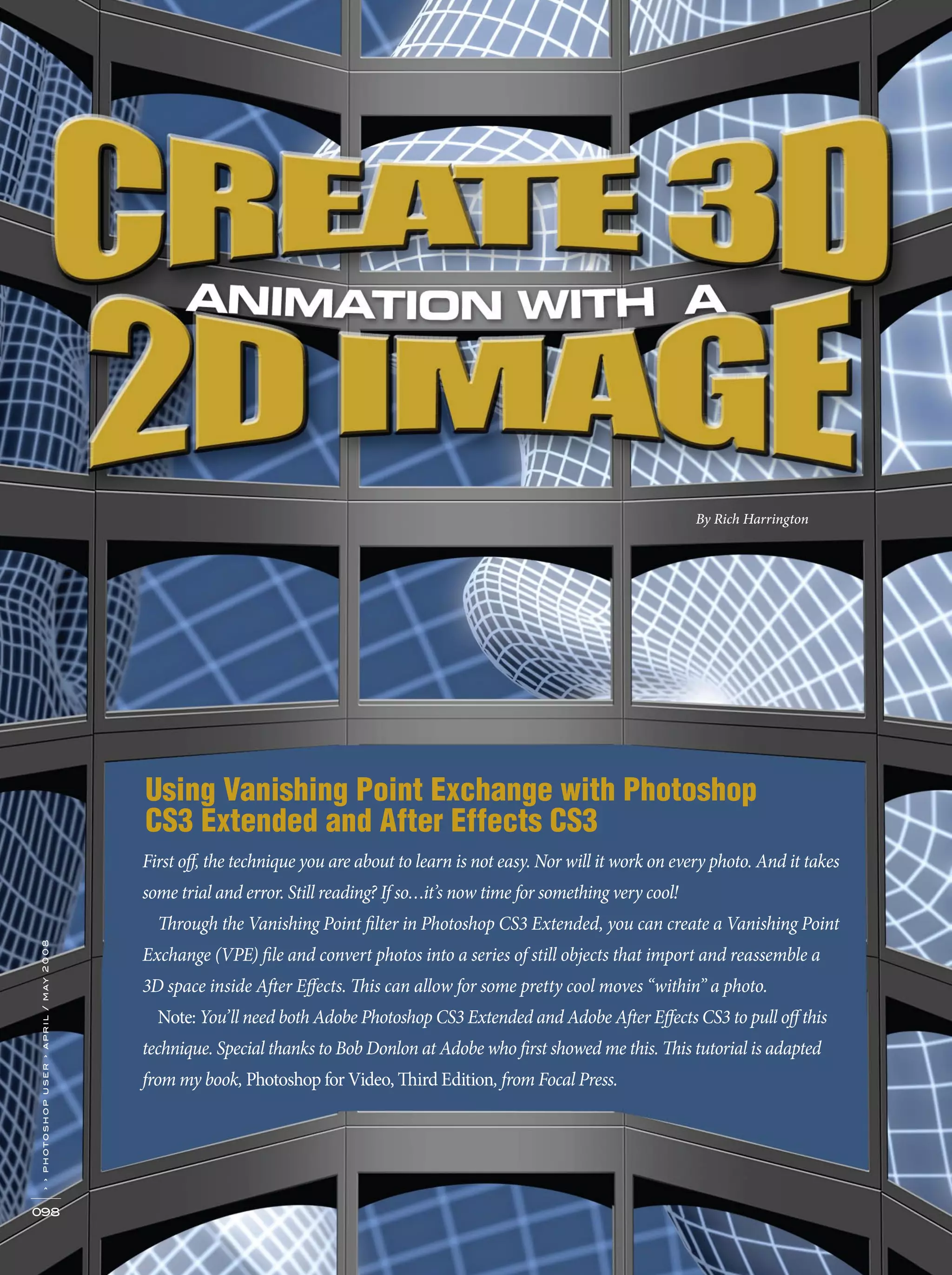 Using Vanishing Point Exchange with Photoshop
CS3 Extended and After Effects CS3
098
››photoshopuser›april/may2008
By Rich Harrington
First off, the technique you are about to learn is not easy. Nor will it work on every photo. And it takes
some trial and error. Still reading? If so…it’s now time for something very cool!
Through the Vanishing Point filter in Photoshop CS3 Extended, you can create a Vanishing Point
Exchange (VPE) file and convert photos into a series of still objects that import and reassemble a
3D space inside After Effects. This can allow for some pretty cool moves “within” a photo.
Note: You’ll need both Adobe Photoshop CS3 Extended and Adobe After Effects CS3 to pull off this
technique. Special thanks to Bob Donlon at Adobe who first showed me this. This tutorial is adapted
from my book, Photoshop for Video, Third Edition, from Focal Press.
 