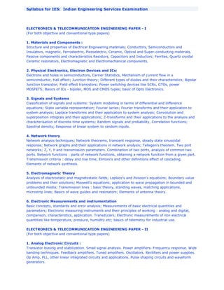 Syllabus for IES: Indian Engineering Services Examination
ELECTRONICS & TELECOMMUNICATION ENGINEERING PAPER - I
(For both objective and conventional type papers)
1. Materials and Components :
Structure and properties of Electrical Engineering materials; Conductors, Semiconductors and
Insulators, magnetic, Ferroelectric, Piezoelectric, Ceramic, Optical and Super-conducting materials.
Passive components and characteristics Resistors, Capacitors and Inductors; Ferrites, Quartz crystal
Ceramic resonators, Electromagnetic and Electromechanical components.
2. Physical Electronics, Electron Devices and ICs:
Electrons and holes in semiconductors, Carrier Statistics, Mechanism of current flow in a
semiconductor, Hall effect; Junction theory; Different types of diodes and their characteristics; Bipolar
Junction transistor; Field effect transistors; Power switching devices like SCRs, GTOs, power
MOSFETS; Basics of ICs - bipolar, MOS and CMOS types; basic of Opto Electronics.
3. Signals and Systems
Classification of signals and systems: System modelling in terms of differential and difference
equations; State variable representation; Fourier series; Fourier transforms and their application to
system analysis; Laplace transforms and their application to system analysis; Convolution and
superposition integrals and their applications; Z-transforms and their applications to the analysis and
characterisation of discrete time systems; Random signals and probability, Correlation functions;
Spectral density; Response of linear system to random inputs.
4. Network theory
Network analysis techniques; Network theorems, transient response, steady state sinusoidal
response; Network graphs and their applications in network analysis; Tellegen's theorem. Two port
networks; Z, Y, h and transmission parameters. Combination of two ports, analysis of common two
ports. Network functions : parts of network functions, obtaining a network function from a given part.
Transmission criteria : delay and rise time, Elmore's and other definitions effect of cascading.
Elements of network synthesis.
5. Electromagnetic Theory
Analysis of electrostatic and magnetostatic fields; Laplace's and Poisson's equations; Boundary value
problems and their solutions; Maxwell's equations; application to wave propagation in bounded and
unbounded media; Transmission lines : basic theory, standing waves, matching applications,
microstrip lines; Basics of wave guides and resonators; Elements of antenna theory.
6. Electronic Measurements and instrumentation
Basic concepts, standards and error analysis; Measurements of basic electrical quantities and
parameters; Electronic measuring instruments and their principles of working : analog and digital,
comparison, characteristics, application. Transducers; Electronic measurements of non electrical
quantities like temperature, pressure, humidity etc; basics of telemetry for industrial use.
ELECTRONICS & TELECOMMUNICATION ENGINEERING PAPER - II
(For both objective and conventional type papers)
1. Analog Electronic Circuits :
Transistor biasing and stabilization. Small signal analysis. Power amplifiers. Frequency response. Wide
banding techniques. Feedback amplifiers. Tuned amplifiers. Oscillators. Rectifiers and power supplies.
Op Amp, PLL, other linear integrated circuits and applications. Pulse shaping circuits and waveform
generators.
 