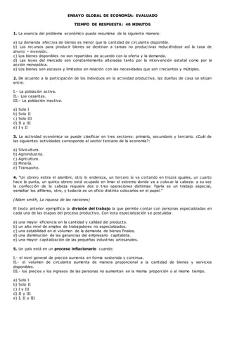 ENSAYO GLOBAL DE ECONOMÍA: EVALUADO
TIEMPO DE RESPUESTA: 40 MINUTOS
1. La esencia del problema económico puede resumirse de la siguiente manera:
a) La demanda efectiva de bienes es menor que la cantidad de circulante disponible.
b) Los recursos para producir bienes se destinan a tareas no productivas reduciéndose así la tasa de
ahorro – inversión.
c) Los bienes disponibles no son repartidos de acuerdo con la oferta y la demanda.
d) Las leyes del mercado son constantemente alteradas tanto por la intervención estatal como por la
acción monopólica.
e) Los bienes son escasos y limitados en relación con las necesidades que son crecientes y múltiples.
2. De acuerdo a la participación de los individuos en la actividad productiva, las dueñas de casa se sitúan
entre:
I.- La población activa.
II.- Los cesantes.
III.- La población inactiva.
a) Solo I
b) Solo II
c) Solo III
d) II y III
e) I y II
3. La actividad económica se puede clasificar en tres sectores: primario, secundario y terciario. ¿Cuál de
las siguientes actividades corresponde al sector terciario de la economía?:
a) Silvicultura.
b) Agroindustria.
c) Agricultura.
d) Minería.
e) Transporte.
4. “Un obrero estira el alambre, otro lo endereza, un tercero lo va cortando en trozos iguales, un cuarto
hace la punta, un quinto obrero está ocupado en limar el extremo donde va a colocar la cabeza: a su vez
la confección de la cabeza requiere dos o tres operaciones distintas: fijarla es un trabajo especial,
esmaltar los alfileres, otro, y todavía es un oficio distinto colocarlos en el papel.”
(Adam smith, La riqueza de las naciones)
El texto anterior ejemplifica la división del trabajo la que permite contar con personas especializadas en
cada una de las etapas del proceso productivo. Con esta especialización se postulaba:
a) una mayor eficiencia en la cantidad y calidad del producto.
b) un alto nivel de empleo de trabajadores no especializados.
c) una estabilidad en el volumen de la demanda de bienes finales.
d) una disminución de las ganancias del empresario capitalista.
e) una mayor capitalización de las pequeñas industrias artesanales.
5. Un país está en un proceso inflacionario cuando:
I.- el nivel general de precios aumenta en forma sostenida y continua.
II.- el volumen de circulante aumenta de manera proporcional a la cantidad de bienes y servicios
disponibles.
III.- los precios y los ingresos de las personas no aumentan en la misma proporción o al mismo tiempo.
a) Solo I
b) Solo II
c) I y III
d) II y III
e) I, II y III
 