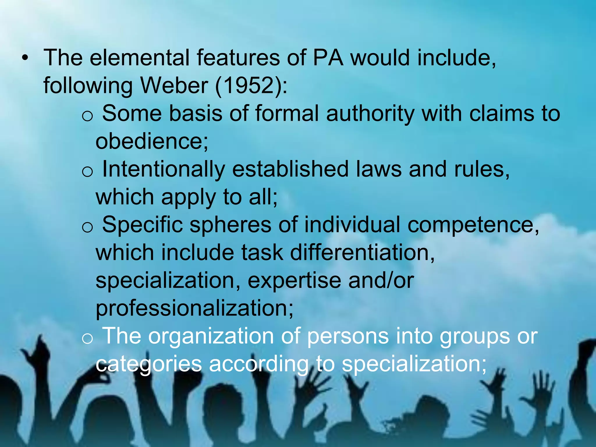 • The elemental features of PA would include,
following Weber (1952):
o Some basis of formal authority with claims to
obedience;
o Intentionally established laws and rules,
which apply to all;
o Specific spheres of individual competence,
which include task differentiation,
specialization, expertise and/or
professionalization;
o The organization of persons into groups or
categories according to specialization;
 