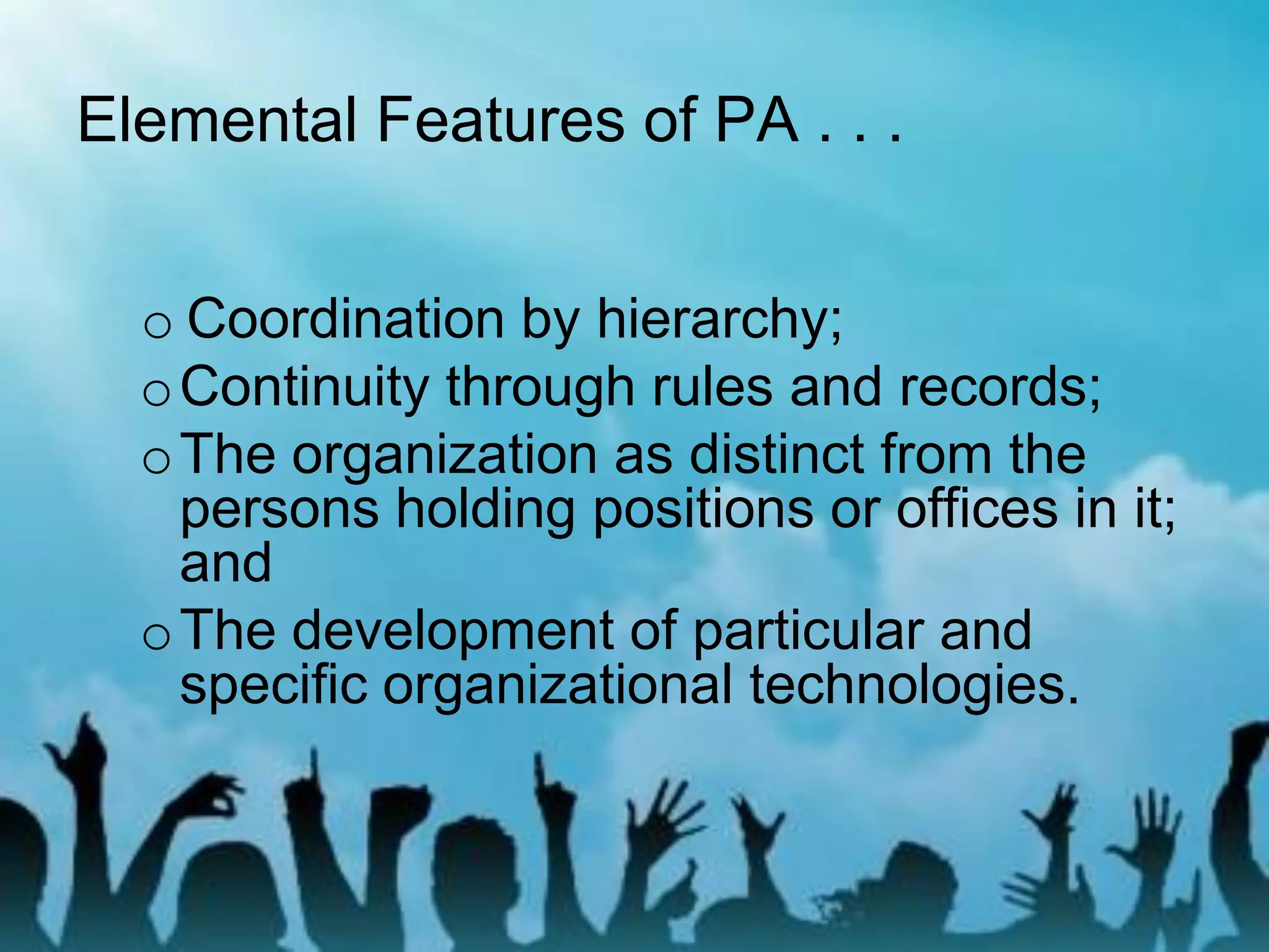 Elemental Features of PA . . .
o Coordination by hierarchy;
oContinuity through rules and records;
oThe organization as distinct from the
persons holding positions or offices in it;
and
oThe development of particular and
specific organizational technologies.
 