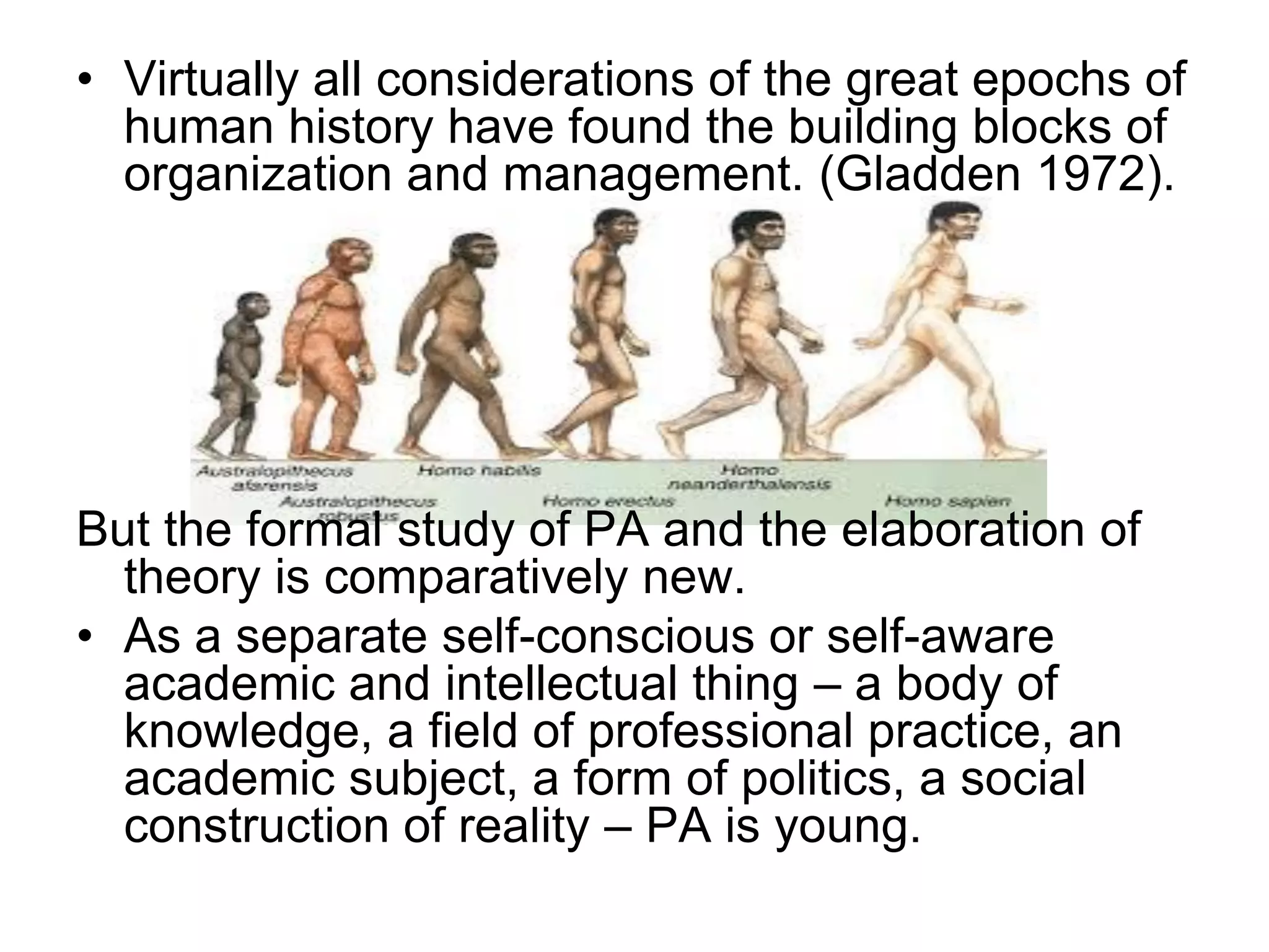 • Virtually all considerations of the great epochs of
human history have found the building blocks of
organization and management. (Gladden 1972).
But the formal study of PA and the elaboration of
theory is comparatively new.
• As a separate self-conscious or self-aware
academic and intellectual thing – a body of
knowledge, a field of professional practice, an
academic subject, a form of politics, a social
construction of reality – PA is young.
 