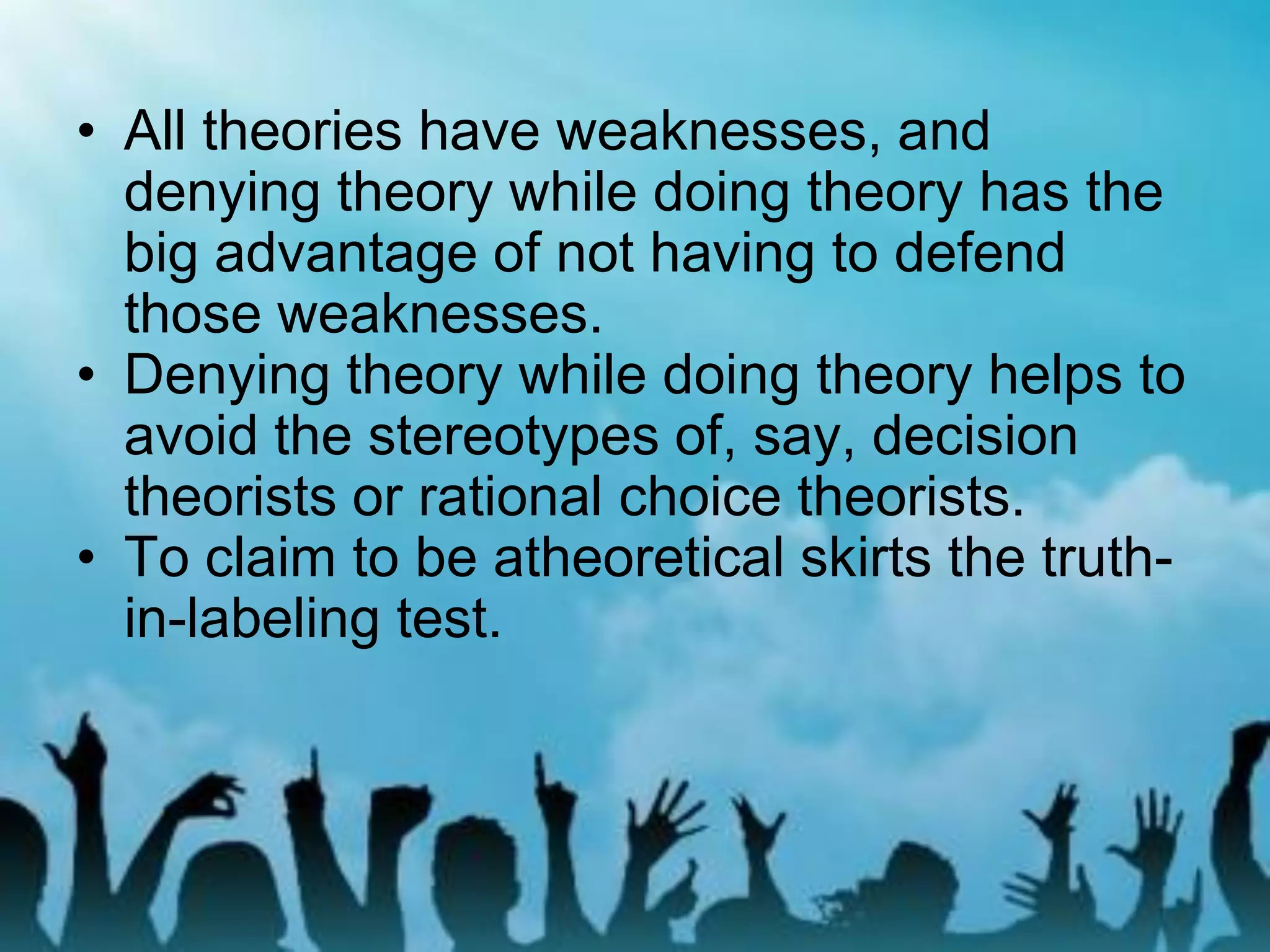 • All theories have weaknesses, and
denying theory while doing theory has the
big advantage of not having to defend
those weaknesses.
• Denying theory while doing theory helps to
avoid the stereotypes of, say, decision
theorists or rational choice theorists.
• To claim to be atheoretical skirts the truth-
in-labeling test.
 