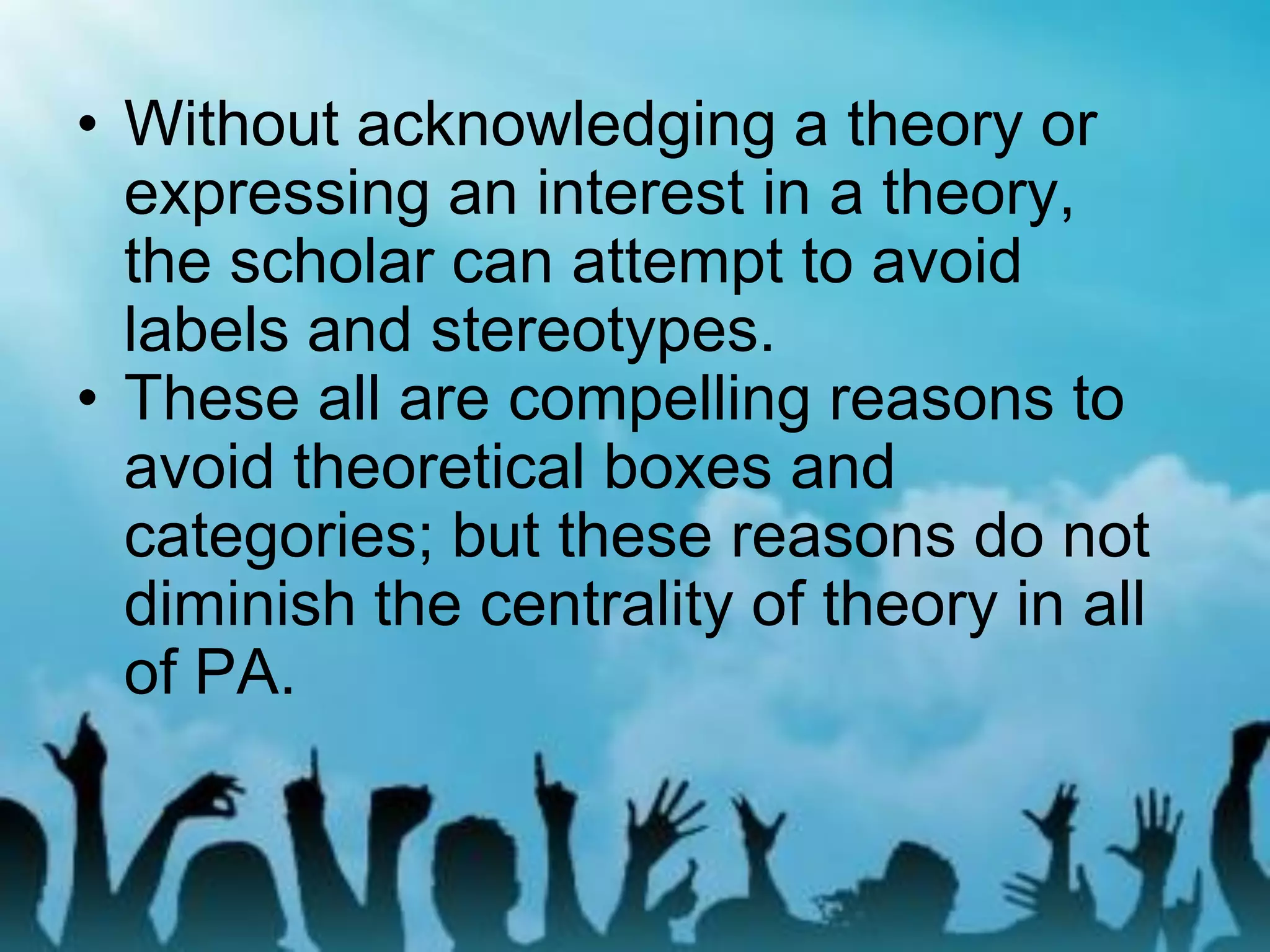 • Without acknowledging a theory or
expressing an interest in a theory,
the scholar can attempt to avoid
labels and stereotypes.
• These all are compelling reasons to
avoid theoretical boxes and
categories; but these reasons do not
diminish the centrality of theory in all
of PA.
 