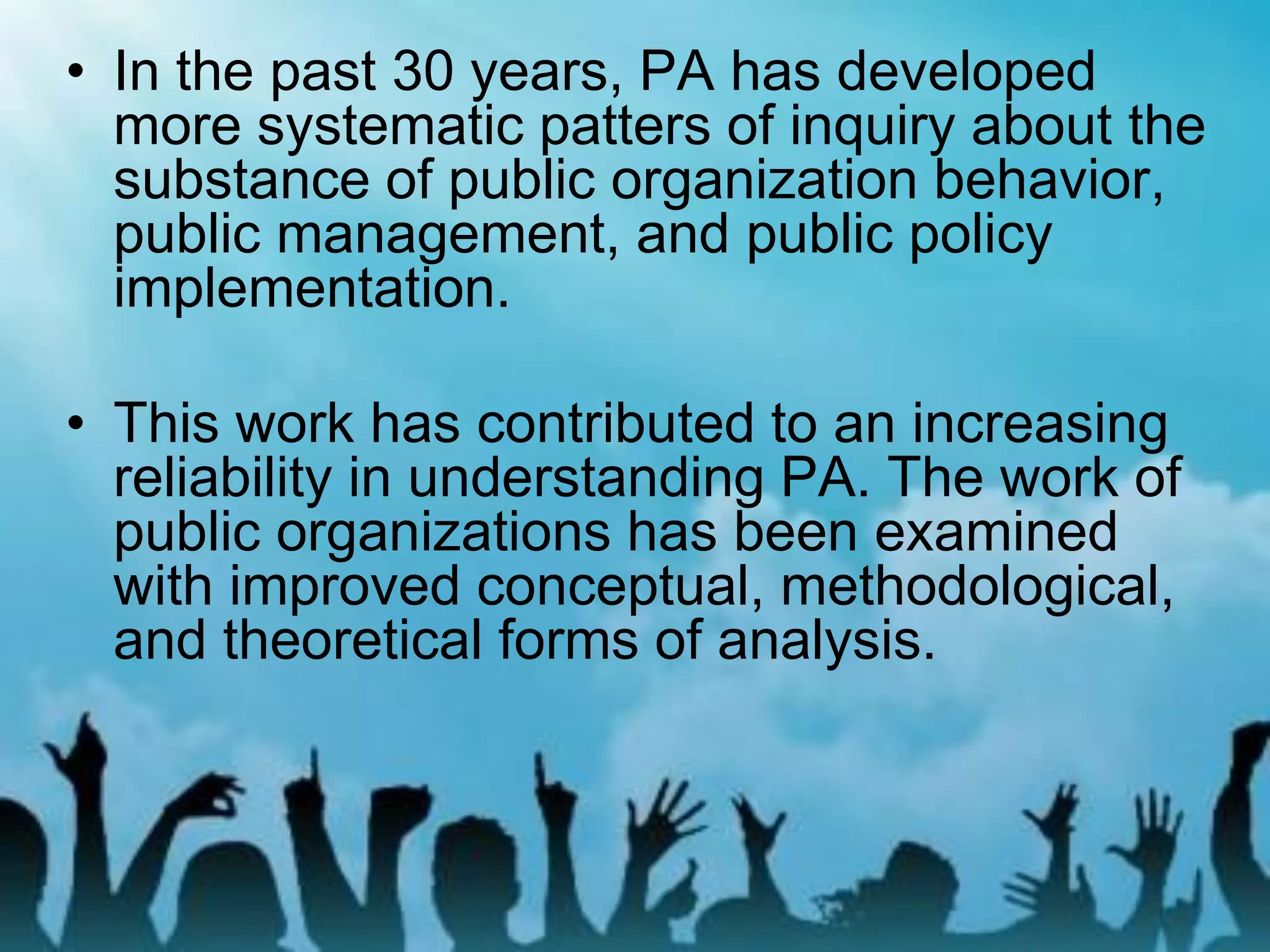 • In the past 30 years, PA has developed
more systematic patters of inquiry about the
substance of public organization behavior,
public management, and public policy
implementation.
• This work has contributed to an increasing
reliability in understanding PA. The work of
public organizations has been examined
with improved conceptual, methodological,
and theoretical forms of analysis.
 