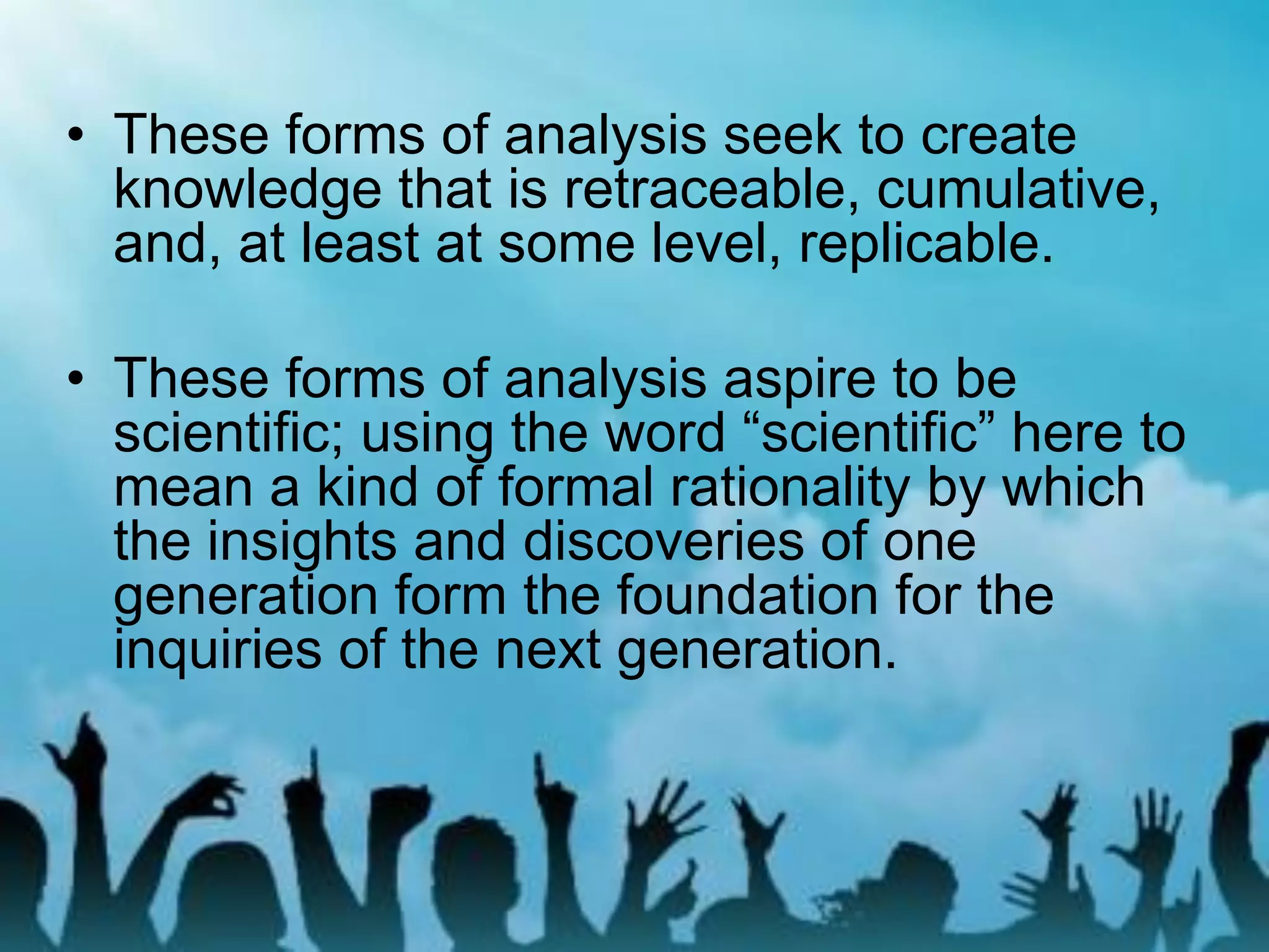 • These forms of analysis seek to create
knowledge that is retraceable, cumulative,
and, at least at some level, replicable.
• These forms of analysis aspire to be
scientific; using the word “scientific” here to
mean a kind of formal rationality by which
the insights and discoveries of one
generation form the foundation for the
inquiries of the next generation.
 