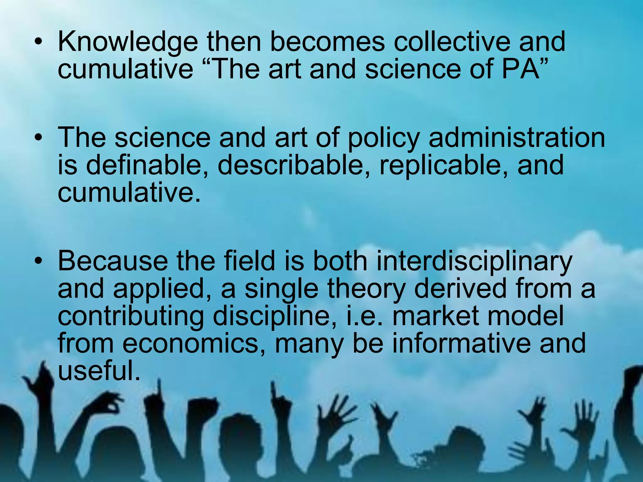 • Knowledge then becomes collective and
cumulative “The art and science of PA”
• The science and art of policy administration
is definable, describable, replicable, and
cumulative.
• Because the field is both interdisciplinary
and applied, a single theory derived from a
contributing discipline, i.e. market model
from economics, many be informative and
useful.
 