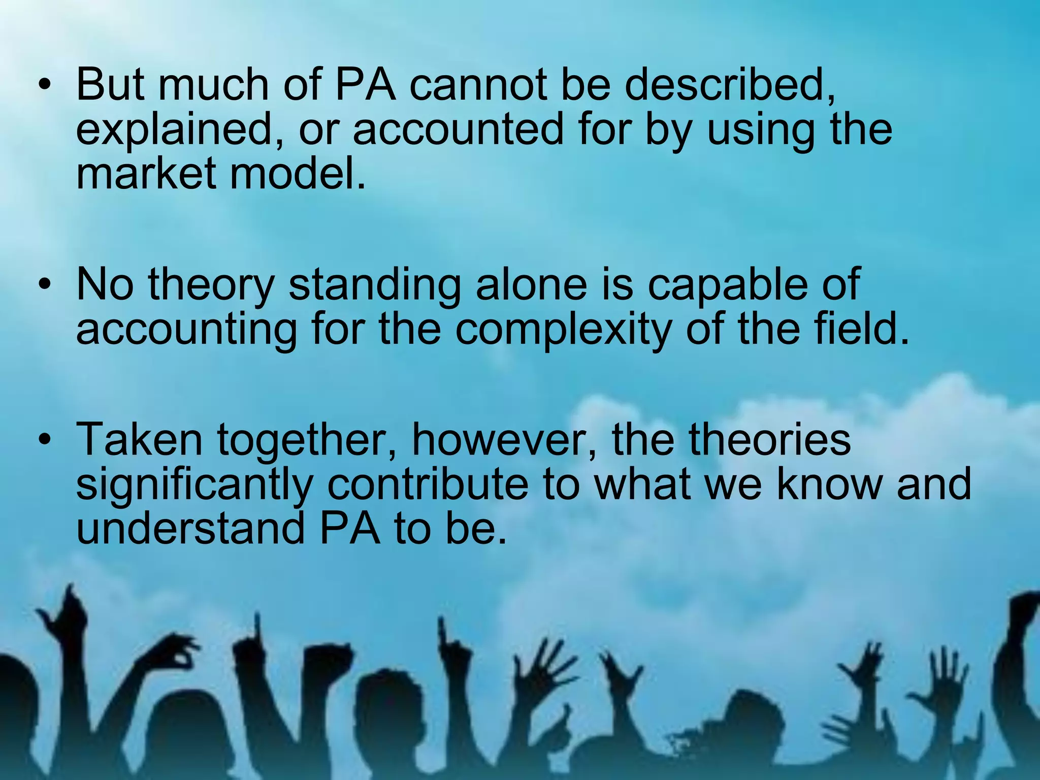 • But much of PA cannot be described,
explained, or accounted for by using the
market model.
• No theory standing alone is capable of
accounting for the complexity of the field.
• Taken together, however, the theories
significantly contribute to what we know and
understand PA to be.
 