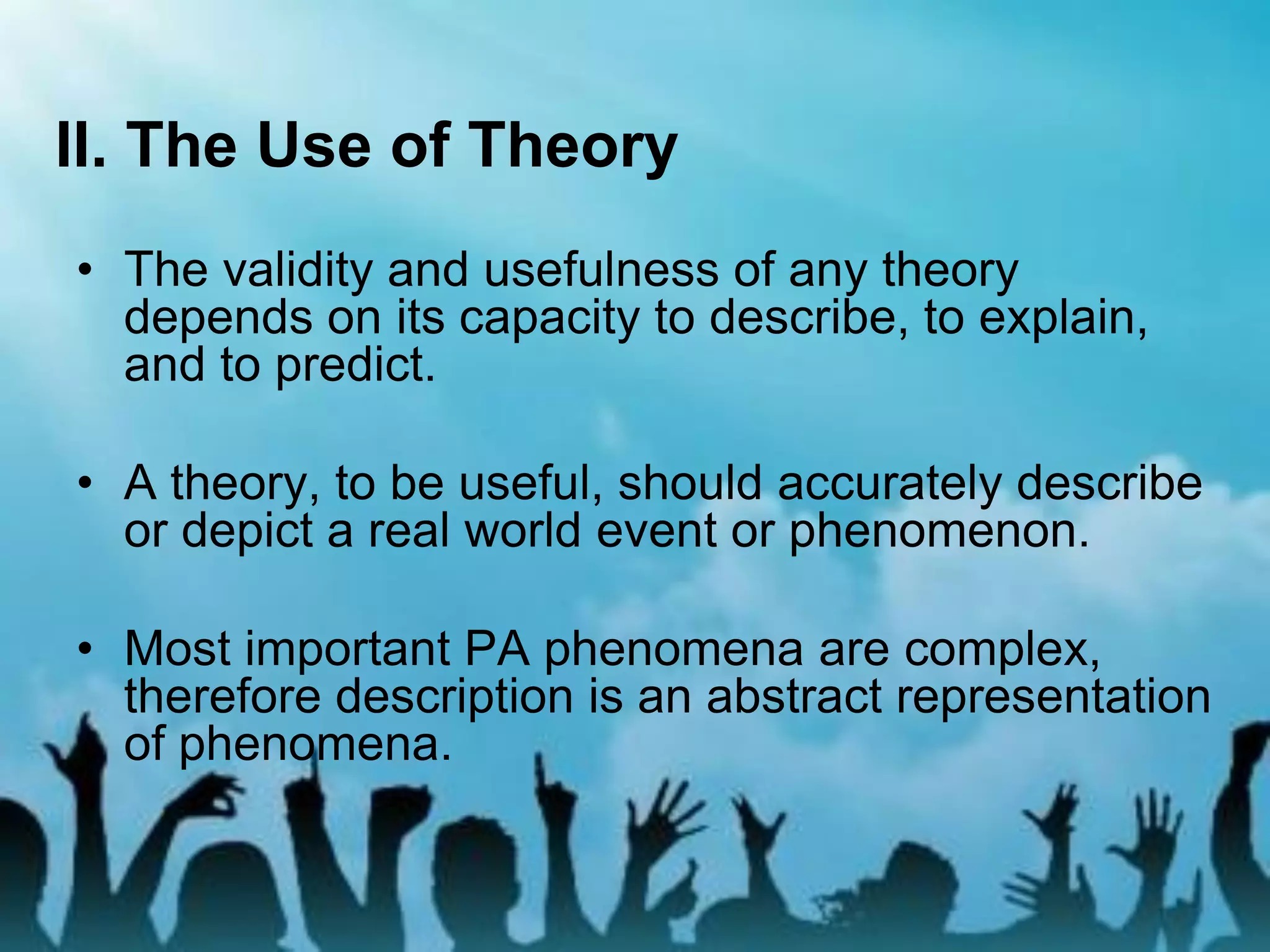 II. The Use of Theory
• The validity and usefulness of any theory
depends on its capacity to describe, to explain,
and to predict.
• A theory, to be useful, should accurately describe
or depict a real world event or phenomenon.
• Most important PA phenomena are complex,
therefore description is an abstract representation
of phenomena.
 
