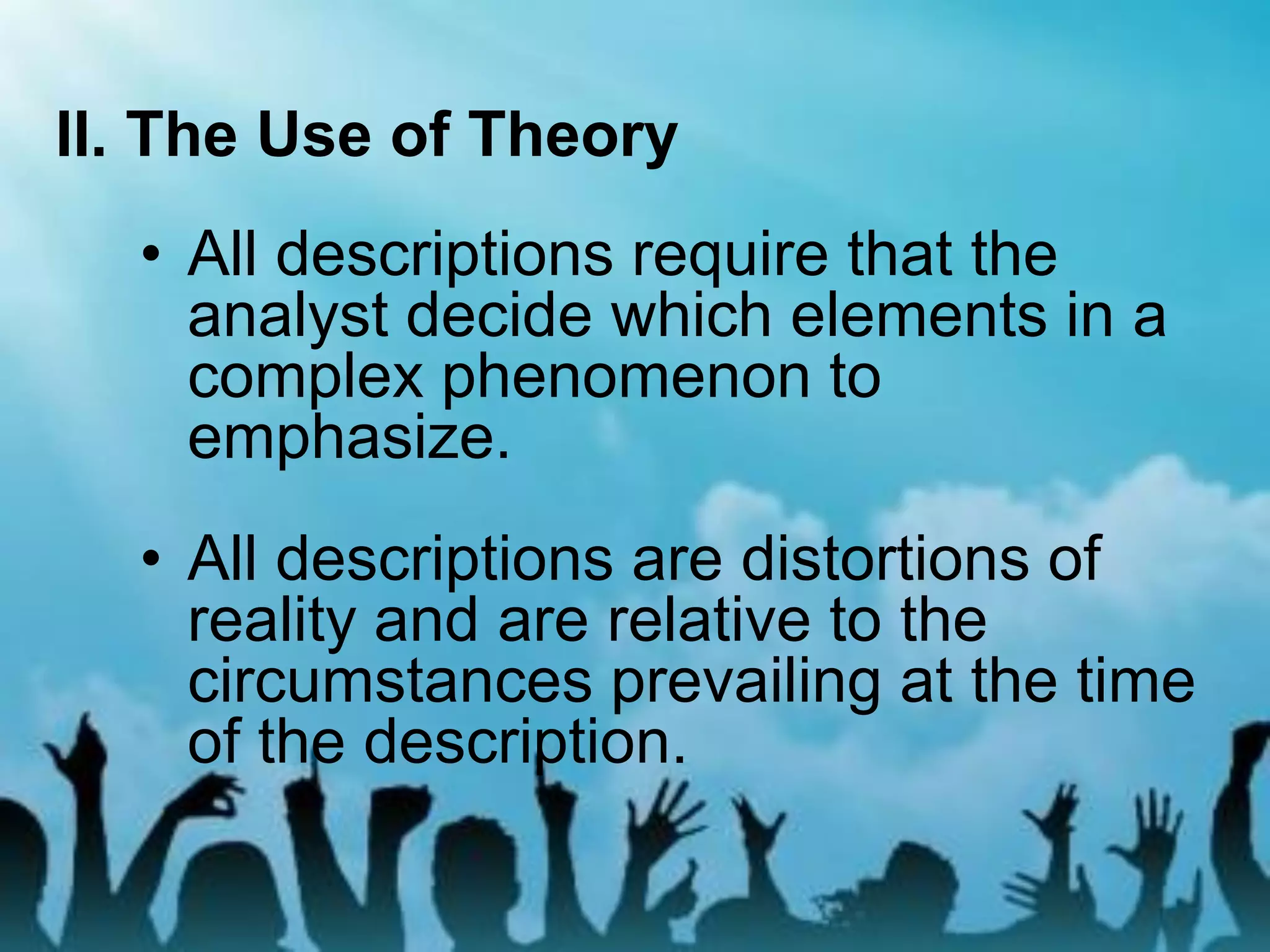 II. The Use of Theory
• All descriptions require that the
analyst decide which elements in a
complex phenomenon to
emphasize.
• All descriptions are distortions of
reality and are relative to the
circumstances prevailing at the time
of the description.
 