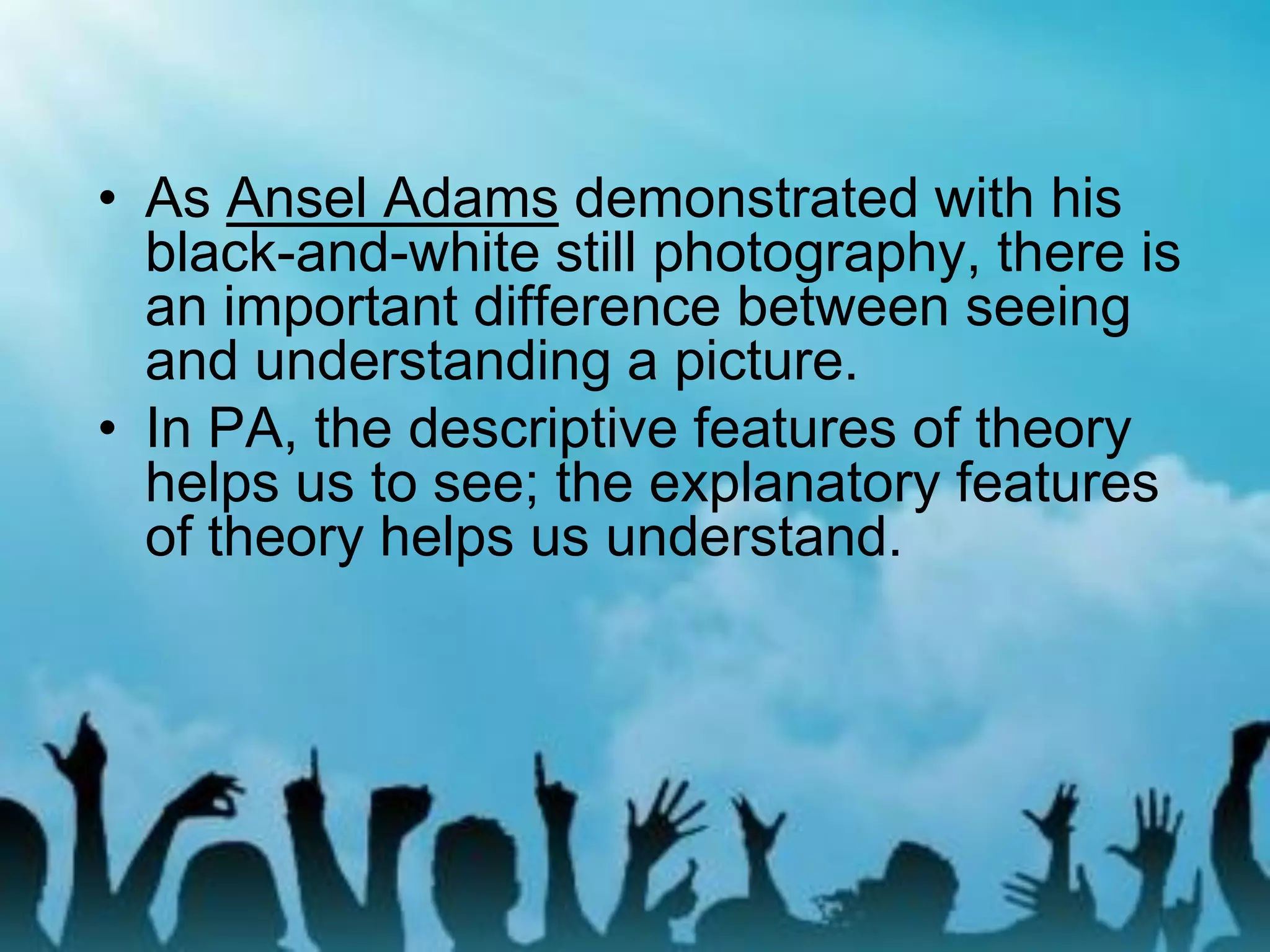 • As Ansel Adams demonstrated with his
black-and-white still photography, there is
an important difference between seeing
and understanding a picture.
• In PA, the descriptive features of theory
helps us to see; the explanatory features
of theory helps us understand.
 