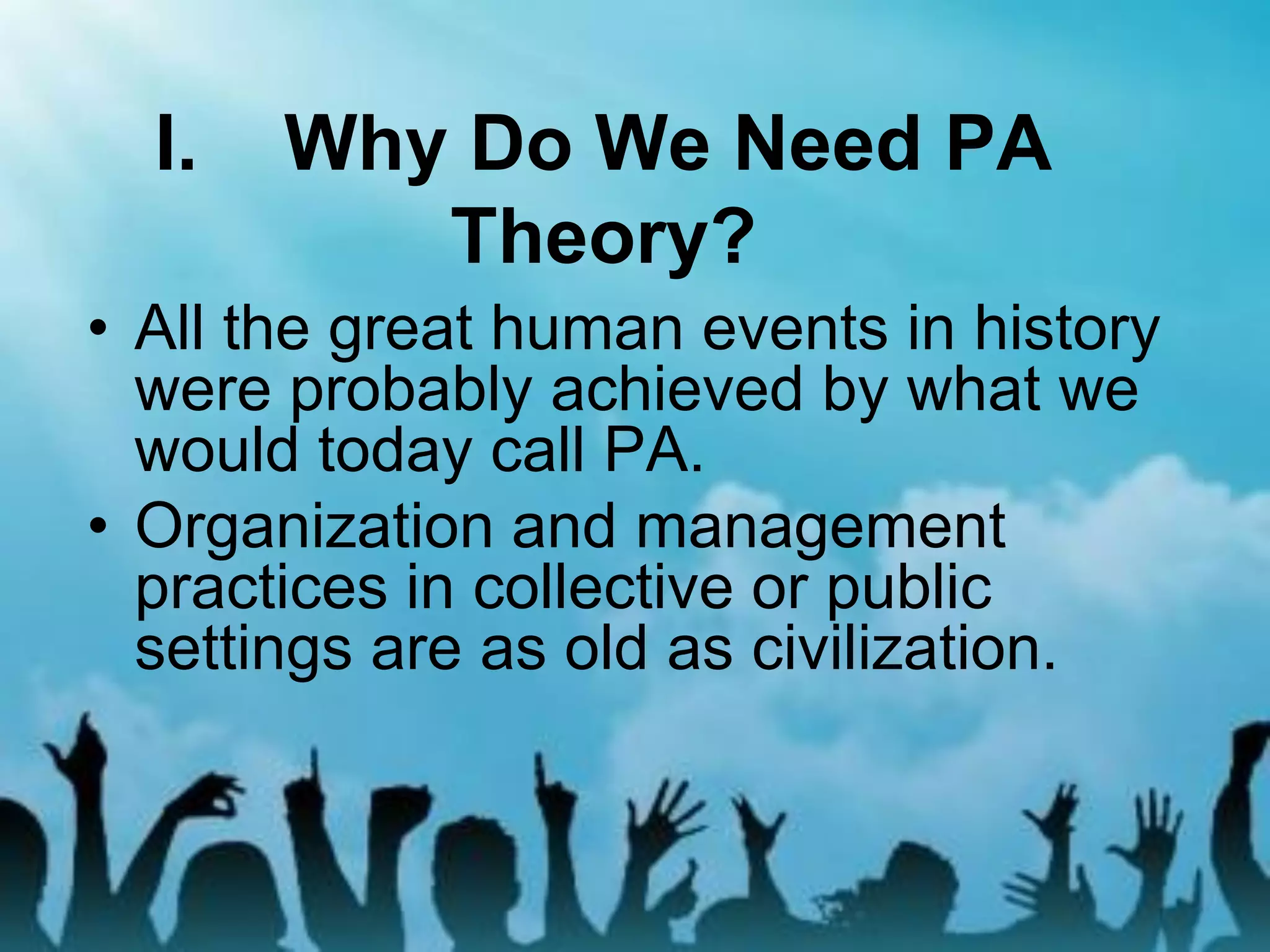 I. Why Do We Need PA
Theory?
• All the great human events in history
were probably achieved by what we
would today call PA.
• Organization and management
practices in collective or public
settings are as old as civilization.
 